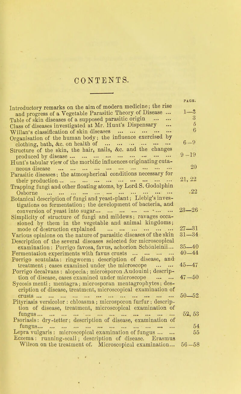CONTENTS. 1—3 Introductory remarks on the aim of modern medicine; the rise and progress of a Vegetable Parasitic Theory of Disease ... Table of skin diseases of a supposed parasitic origin 3 Class of diseases investigated at Mr. Hunt's Dispensary ... 5 Willan's classification of skin diseases 6 Organisation of the human body; the influence exercised by clothing, bath, &c. on health of 6 —9 Structure of the skin, the hair, nails, &c. and the changes produced by disease 9—19 Hunt's tabular view of the morbific influences originating cuta- neous disease 20 Parasitic diseases; the atmospherical conditions necessary for their production 21, 22 Trapping fungi and other floating atoms, by Lord S. Godolphin Osborne -22 Botanical description of fungi and yeast-plant; Liebig's inves- tigations on fermentation; the development of bacteria, and conversion of yeast into sugar « 23—26 Simplicity of structure of fungi and mildews; ravages occa- sioned by them in the vegetable and animal kingdoms; mode of destruction explained 27—31 Various opinions on the nature of parasitic diseases of the skin 31—34 Description of the several diseases selected for microscopical examination: Porrigo favosa, favus, achorion Schdnleinii... 35—40 Fermentation experiments with favus crusts 40—44 Porrigo scutulata: ringworm; description of disease, and treatment; cases examined under the microscope ... ... 45—47 Porrigo decalvans : alopecia; microsporon Audouini; descrip- tion of disease, cases examined under microscope 47—50 Sycosis menti; mentagra j microsporan mentagrophytes; des- cription of disease, treatment, microscopical examination of crusts 50—52 Pityriasis versicolor : chloasma ; microsporon furfur; descrip- tion of disease, treatment, microscopical examination of fungus 52, 53 Psoriasis: dry-tetter; description of disease, examination of fungus ... 54 Lepra vulgaris : microscopical examination of fungus 55 Eczema: running-scall; description of disease. Erasmus Wilson on the treatment of. Microscopical examination... 56—58