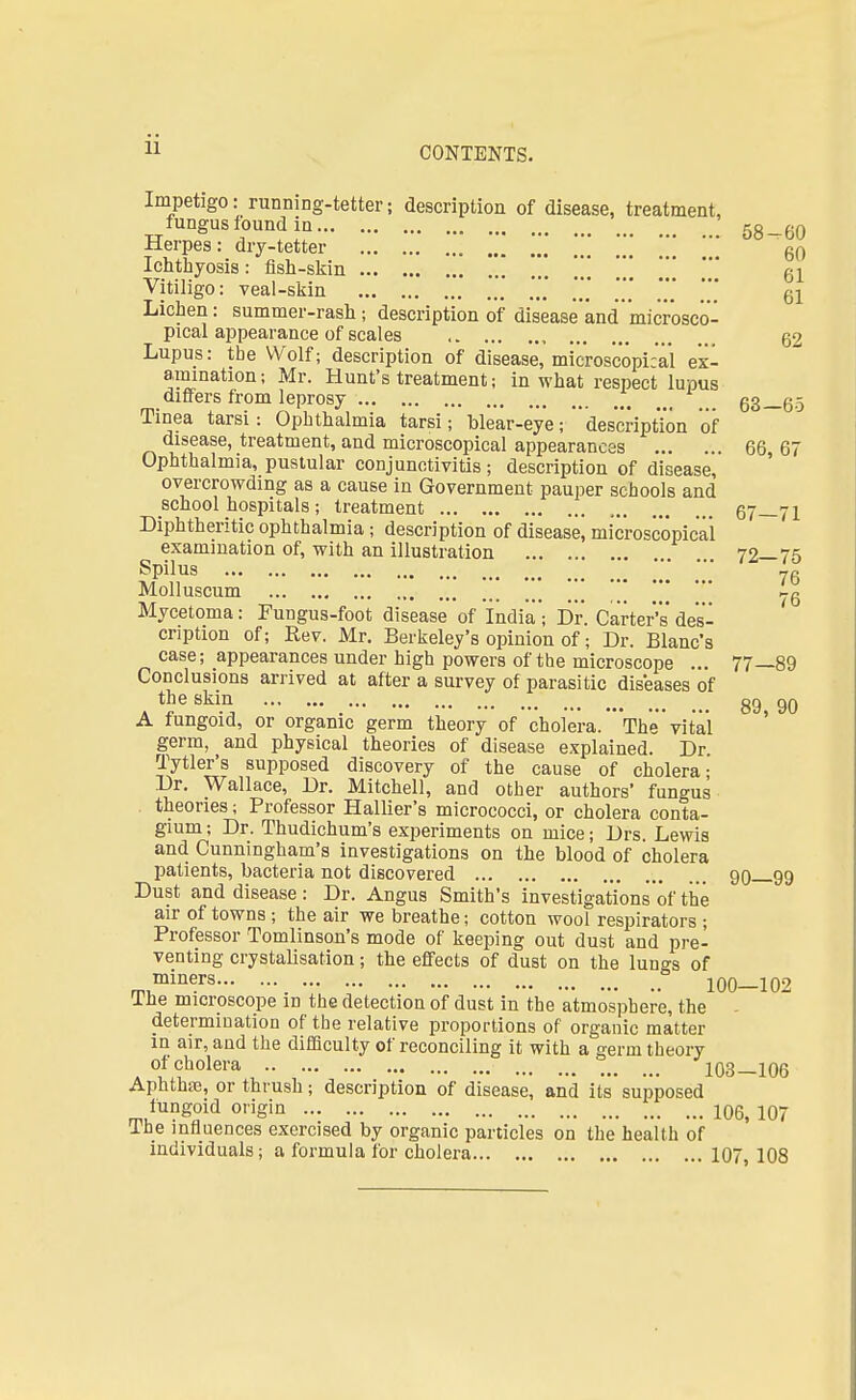 11 Impetigo: running-tetter; description of disease, treatment, fungus found in 58_60 Herpes: dry-tetter 60 Ichthyosis : fish-skin 61 Vitiligo: veal-skin ', *t * 61 Lichen: summer-rash; description of disease'and 'microsco- pical appearance of scales 62 Lupus: tbe Wolf; description of disease, microscopical ex- animation; Mr. Hunt's treatment; in what respect lupus differs from leprosy _ 63—65 Tinea tarsi: Ophthalmia tarsi; blear-eye; description of disease, treatment, and microscopical appearances 66, 67 Ophthalmia, pustular conjunctivitis; description of disease, overcrowding as a cause in Government pauper schools and school hospitals ; treatment 67—71 Diphtheritic ophthalmia; description of disease, microscopical examination of, with an illustration 72—75 SpilUS yg Molluscum * Mycetoma: Fungus-foot disease of India'; Dr. Carter's des- cription of; Rev. Mr. Berkeley's opinion of; Dr. Blanc's case; appearances under high powers of the microscope ... 77—89 Conclusions arrived at after a survey of parasitic diseases of the skin 89 90 A fungoid, or organic germ theory of cholera. *Th'e vital germ, and physical theories of disease explained. Dr Tytler's supposed discovery of the cause of cholera- Dr. Wallace, Dr. Mitchell, and other authors' fungus theories; Professor Hallier's micrococci, or cholera conta- gium; Dr. Thudichum's experiments on mice; Drs. Lewis and Cunningham's investigations on the blood of cholera patients, bacteria not discovered 90 99 Dust and disease: Dr. Angus Smith's investigations of the air of towns ; the air we breathe; cotton wool respirators ; Professor Tomlinson's mode of keeping out dust and pre- venting crystalisation; the effects of dust on the lungs of m,miners 100-102 Ihe microscope in the detection of dust in the atmosphere, the determination of the relative proportions of organic matter in air, and the difficulty of reconciling it with a germ theory of cholera 103-106 Aphthae, or thrush; description of disease, and its supposed fungoid origin 106, 107 lhe influences exercised by organic particles on the health of individuals; a formula for cholera 107 108