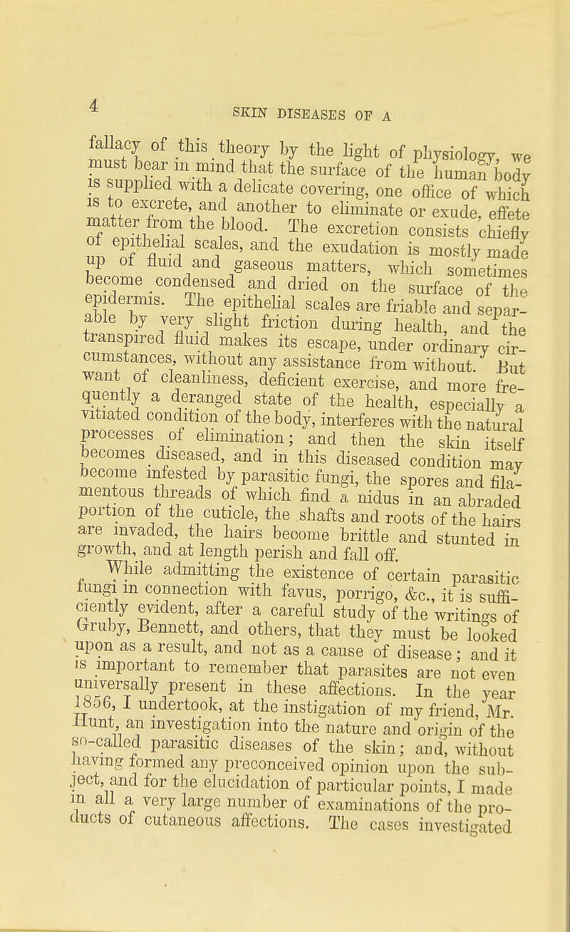 fallacy of this theory by the light of physiology We must bear m mind that the surface of the humafbody is supplied with a delicate covering, one office of which is to excrete, and another to eliminate or exude effete matter from the blood The excretion consists Chiefly 1 S fl ^ SCa1lGS' and the exudation is mostly made up of fluid and gaseous matters, which sometimes become condensed and dried on the surface of The epidermis. The epithelial scales are friable and separ! able by very slight friction during health, and^the transpired fluid makes its escape, under ordinary cir! cumstances, without any assistance from without But want of cleanliness, deficient exercise, and more fre- quently a deranged state of the health, especially a vitiated condition of the body, interferes with the natural processes of elimination; and then the skin it=elf becomes diseased and in this diseased condition may become infested by parasitic fungi, the spores and fila- mentous threads of which find a nidus in an abraded portion of the cuticle, the shafts and roots of the hairs are invaded, the hairs become brittle and stunted in growth, and at length perish and fall off While admitting the existence of certain parasitic fungi m connection with favus, porrigo, &c, it is suffi- ciently evident, after a careful study of the writings of (*ruby, Bennett, and others, that they must be looked upon as a result, and not as a cause of disease; and it is important to remember that parasites are not even universally present in these affections. In the year ltio6, 1 undertook, at the instigation of my friend Mr Hunt an investigation into the nature and origin of the so-called parasitic diseases of the skin; and, without Jiaving formed any preconceived opinion upon the sub- ject, and for the elucidation of particular points, I made in all a very large number of examinations of the pro- ducts of cutaneous affections. The cases investigated