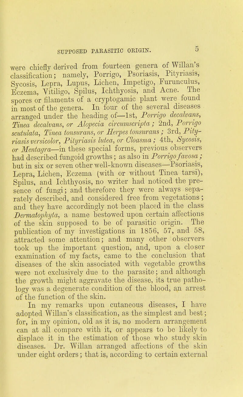 were chiefly derived from fourteen genera of Willan's classification; namely, Porrigo, Psoriasis, Pityriasis, Sycosis, Lepra, Lupus, Lichen, Impetigo, Eurunculus, Eczema, Vitiligo, Spilus, Ichthyosis, and Acne. The spores or filaments of a cryptogamic plant were found in most of the genera. In four of the several diseases arranged under the heading of—1st, Porrigo decalvans, Tinea decalvans, or Alopecia circumscripta; 2nd, Porrigo scutulata, Tinea tonsurans, or Herpes tonsurans ; 3rd, Pity- riasis versicolor, Pityriasis lutea, or Cloasma; 4th, Sycosis, or Mentagra—in these special forms, previous observers had described fungoid growths; as also in Porrigo favosa ; but in six or seven other well-known diseases—Psoriasis, Lepra, Lichen, Eczema (with or without Tinea tarsi), Spilus, and Ichthyosis, no writer had noticed the pre- sence of fungi; and therefore they were always sepa- rately described, and considered free from vegetations ; and they have accordingly not been placed in the class Dermatophyta, a name bestowed upon certain affections of the skin supposed to be of parasitic origin. The publication of my investigations in 1856, 57, and 58, attracted some attention; and many other observers took up the important question, and, upon a closer examination of my facts, came to the conclusion that diseases of the skin associated with vegetable growths were not exclusively due to the parasite; and although the growth might aggravate the disease, its true patho- logy was a degenerate condition of the blood, an arrest of the function of the skin. In my remarks upon cutaneous diseases, I have adopted Willan's classification, as the simplest and best; for, in my opinion, old as it is, no modern arrangement can at all compare with it, or appears to be likely to displace it in the estimation of those who study skin diseases. Dr. Willan arranged affections of the skin under eight orders; that is, according to certain external