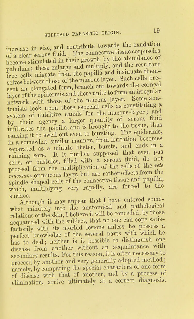 increase in size, and contribute towards the exudation of a clear^erous fluid. The connective tissue corpuscles becomrstimulated in their growth by the abundance of PabXm ; these enlarge and multiply, and the resultant ?ree cefls' migrate froSi the papilla and selves between those of the mucous layer. Such ceils pre- sent an elongated form, branch out towards the corneal layer of the epidermis,and there unite to form an irregular nXork with those of the mucous layer. Some ana- tomists look upon these especial cells as constituting a system of nutritive canals for the mucous-layer; and by their agency a larger quantity of serous fluid infiltrates the papilla, and is brought to the tissue, thus causmg it to swell out even to bursting. The epidermis, in a somewhat similar manner, from irritation becomes separated as a minute blister, bursts and ends m a running sore. It is further supposed that even pus cells, or pustules, filled with a serous fluid do not proceed from the multiplication of the cells of the rete mucosum, or mucous layer, but are rather offsets from the spindle-shaped cells of the connective tissue and papilla, which, multiplying very rapidly, are forced to the Although it may appear that I have entered some- what minutely into the anatomical and pathological relations of the skin, I believe it will be conceded, by those acquainted with the subject, that no one can cope satis- factorily with its morbid lesions unless he possess a perfect knowledge of the several parts with which he has to deal; neither is it possible to distinguish one disease from another without an acquaintance with secondary results. For this reason, it is often necessary to proceed by another and very generally adopted method; namely, by comparing the special characters of one form of disease with that of another, and by a process of elimination, arrive ultimately at a correct diagnosis.