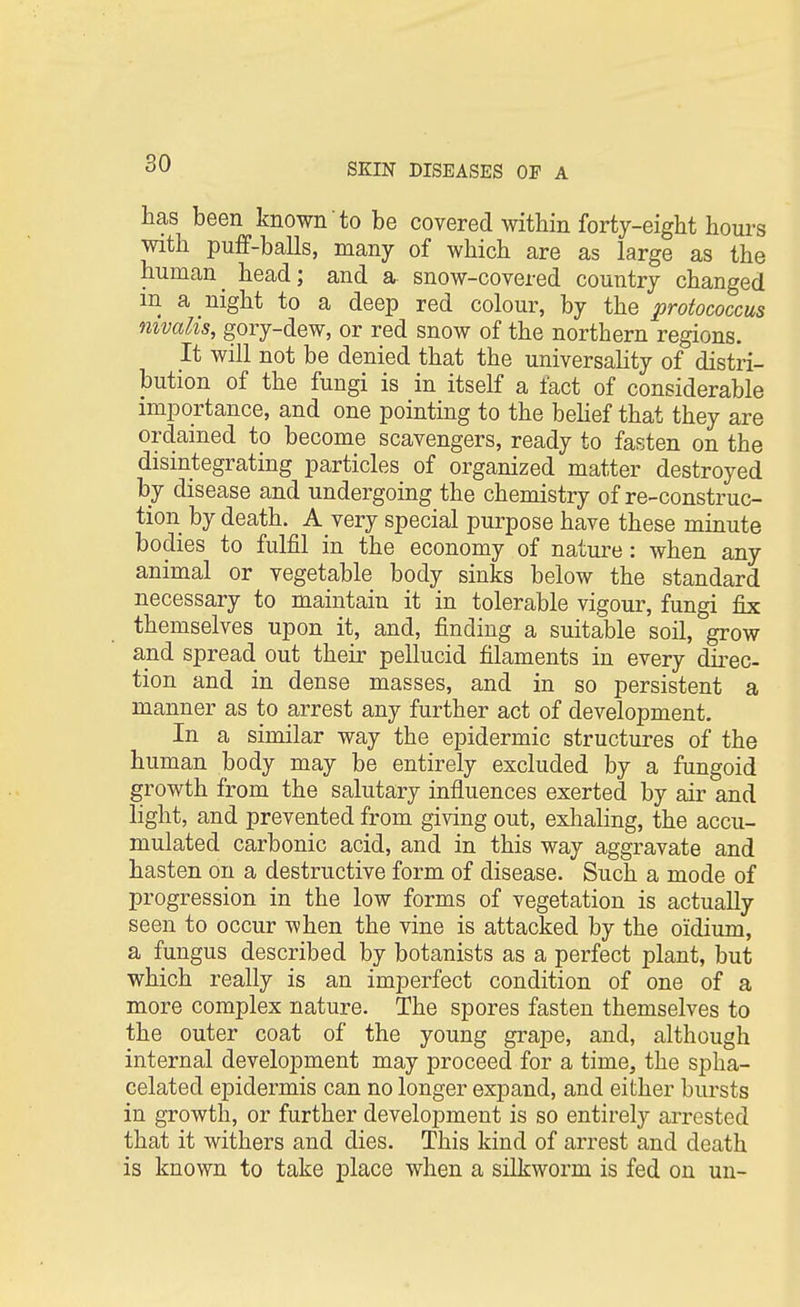 has been known to be covered within forty-eight hours with puff-balls, many of which are as large as the human^ head; and a snow-covered country changed m a night to a deep red colour, by the protococcus nivalis, gory-dew, or red snow of the northern regions. It will not be denied that the universality of distri- bution of the fungi is in itself a fact of considerable importance, and one pointing to the belief that they are ordained to become scavengers, ready to fasten on the disintegrating particles of organized matter destroyed by disease and undergoing the chemistry of re-construc- tion by death. A very special purpose have these minute bodies to fulfil in the economy of nature: when any animal or vegetable body sinks below the standard necessary to maintain it in tolerable vigour, fungi fix themselves upon it, and, finding a suitable soil, grow and spread out their pellucid filaments in every direc- tion and in dense masses, and in so persistent a manner as to arrest any further act of development. In a similar way the epidermic structures of the human body may be entirely excluded by a fungoid growth from the salutary influences exerted by air and light, and prevented from giving out, exhaling, the accu- mulated carbonic acid, and in this way aggravate and hasten on a destructive form of disease. Such a mode of progression in the low forms of vegetation is actually seen to occur when the vine is attacked by the oidium, a fungus described by botanists as a perfect plant, but which really is an imperfect condition of one of a more complex nature. The spores fasten themselves to the outer coat of the young grape, and, although internal development may proceed for a time, the spha- celated epidermis can no longer expand, and either bursts in growth, or further development is so entirely arrested that it withers and dies. This kind of arrest and death is known to take place when a silkworm is fed on un-