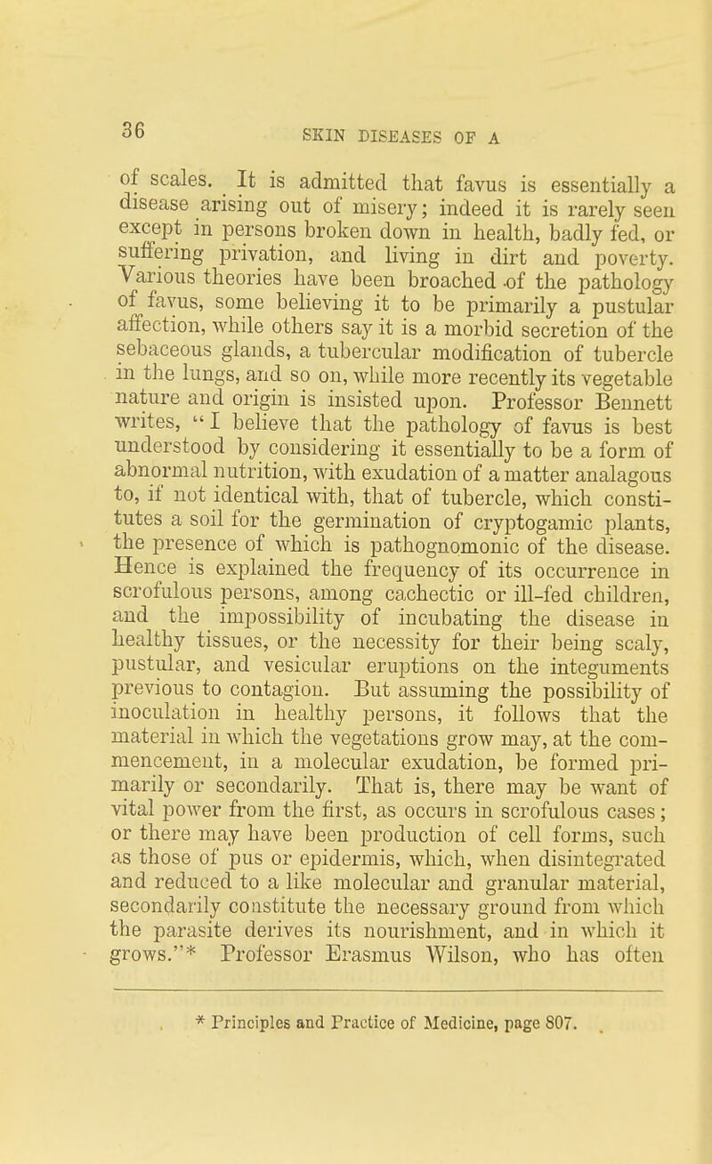 of scales. It is admitted that favus is essentially a disease arising out of misery; indeed it is rarely seen except in persons broken down in health, badly fed, or suffering privation, and living in dirt and poverty. Various theories have been broached -of the pathology of favus, some believing it to be primarily a pustular affection, while others say it is a morbid secretion of the sebaceous glands, a tubercular modification of tubercle in the lungs, and so on, while more recently its vegetable nature and origin is insisted upon. Professor Bennett writes, I believe that the pathology of favus is best understood by considering it essentially to be a form of abnormal nutrition, with exudation of a matter analagous to, if not identical with, that of tubercle, which consti- tutes a soil for the germination of cryptogamic plants, the presence of which is pathognomonic of the disease. Hence is explained the frequency of its occurrence in scrofulous persons, among cachectic or ill-fed children, and the impossibility of incubating the disease in healthy tissues, or the necessity for their being scaly, pustular, and vesicular eruptions on the integuments previous to contagion. But assuming the possibility of inoculation in healthy persons, it follows that the material in which the vegetations grow may, at the com- mencement, in a molecular exudation, be formed pri- marily or secondarily. That is, there may be want of vital power from the first, as occurs in scrofulous cases; or there may have been production of cell forms, such as those of pus or epidermis, which, when disintegrated and reduced to a like molecular and granular material, secondarily constitute the necessary ground from which the parasite derives its nourishment, and in which it grows.* Professor Erasmus Wilson, who has often Principles and Practice of Medicine, page 807.