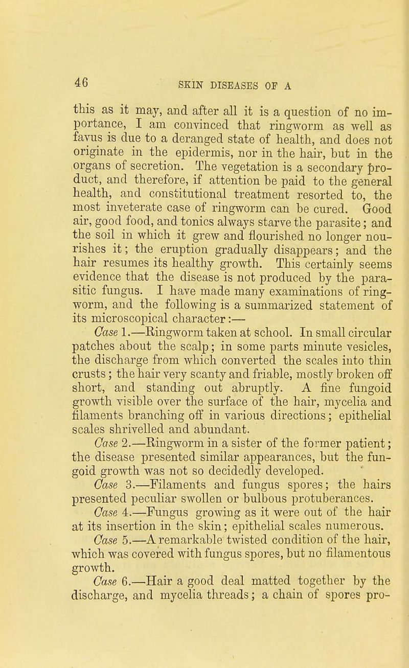 this as it may, and after all it is a question of no im- portance, I am convinced that ringworm as well as fayus is due to a deranged state of health, and does not originate in the epidermis, nor in the hair, but in the organs of secretion. The vegetation is a secondary pro- duct, and therefore, if attention be paid to the general health, and constitutional treatment resorted to, the most inveterate case of ringworm can be cured. Good air, good food, and tonics always starve the parasite; and the soil in which it grew and nourished no longer nou- rishes it; the eruption gradually disappears; and the hair resumes its healthy growth. This certainly seems evidence that the disease is not produced by the para- sitic fungus. I have made many examinations of ring- worm, and the following is a summarized statement of its microscopical character:— Case 1.—Ringworm taken at school. In small circular patches about the scalp; in some parts minute vesicles, the discharge from which converted the scales into thin crusts; the hair very scanty and friable, mostly broken off short, and standing out abruptly. A fine fungoid growth visible over the surface of the hair, mycelia and filaments branching off in various directions; epithelial scales shrivelled and abundant. Case 2.—Ringworm in a sister of the former patient; the disease presented similar appearances, but the fun- goid growth was not so decidedly developed. Case 3.—Filaments and fungus spores; the hairs presented peculiar swollen or bulbous protuberances. Case 4.—Fungus growing as it were out of the hair at its insertion in the skin; epithelial scales numerous. Case 5.—A remarkable twisted condition of the hair, which was covered with fungus spores, but no filamentous growth. Case 6.—Hair a good deal matted together by the discharge, and mycelia threads; a chain of spores pro-