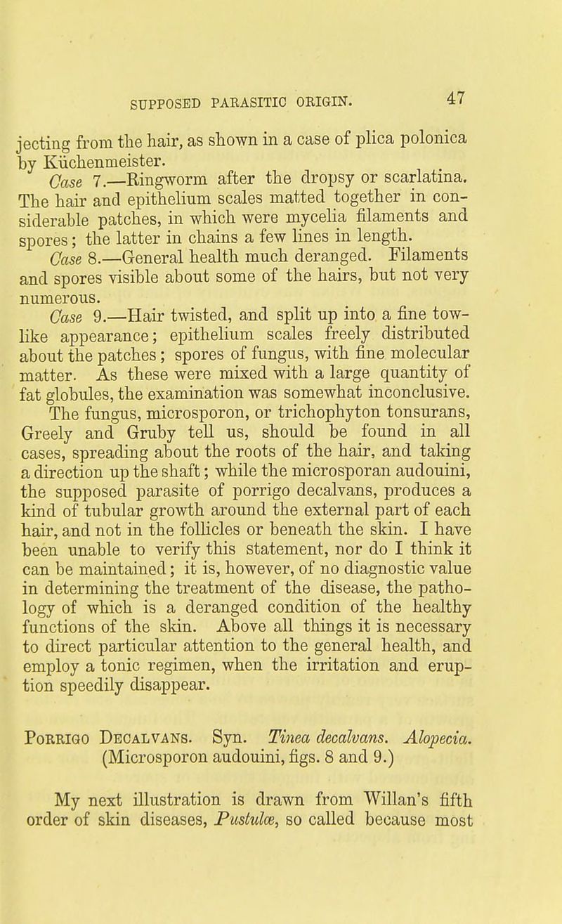 jecting from the hair, as shown in a case of plica polonica by Kiichenmeister. Qase 7.—Ringworm after the dropsy or scarlatina. The hair and epithelium scales matted together in con- siderable patches, in which were mycelia filaments and spores; the latter in chains a few lines in length. (jase 8.—General health much deranged. Filaments and spores visible about some of the hairs, but not very numerous. Qase 9.—Hair twisted, and split up into a fine tow- like appearance; epithelium scales freely distributed about the patches; spores of fungus, with fine molecular matter. As these were mixed with a large quantity of fat globules, the examination was somewhat inconclusive. The fungus, microsporon, or trichophyton tonsurans, Greely and Gruby tell us, should be found in all cases, spreading about the roots of the hair, and taking a direction up the shaft; while the microsporan audouini, the supposed parasite of porrigo decalvans, produces a kind of tubular growth around the external part of each hair, and not in the follicles or beneath the skin. I have been unable to verify this statement, nor do I think it can be maintained; it is, however, of no diagnostic value in determining the treatment of the disease, the patho- logy of which is a deranged condition of the healthy functions of the skin. Above all things it is necessary to direct particular attention to the general health, and employ a tonic regimen, when the irritation and erup- tion speedily disappear. Porrigo Decalvans. Syn. Tinea decalvans. Alopecia. (Microsporon audouini, figs. 8 and 9.) My next illustration is drawn from Willan's fifth order of skin diseases, Pustules, so called because most
