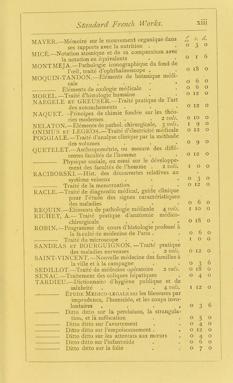 MAYER.—Memoire sur le mouvement organique dans ses rapports avec la nutrition . MICE.—Notation atomique et de sa comparaison avec la notation en equivalents MONTMEJA.—Pathologie iconographique du fond de l'oeil, traite d'ophthalmoscope . f • MOQUIN-TANDON.—Elements de botanique medi- cale Elements de zoologie medicale . .06 0^0 o 18 o 060 o O 12 O MOREL.—Traite d'histologie humaine NAEGELE kt GREUSER.—Traite pratique de 1 art des accouchements . . .0120 NAOUET. -Principes de chimie fondee sur les theo- ries modemes . • 2 vols. o 10 o NELATON.—Elements de pathol. chirargicale, 3 vols. 1 9 0 ONIMUS et LEGR'OS.—Traite d'electricite medicale o 12 o POGGIALE.— Traite d'analyse clinique par la methode des volumes • • 0 9 0 QUETELET.—Anthropometric, ou mesure des diffe- rentes facultes de I'homme . • o 12 o . Physique sociale, ou essai sur le developpe- ment des facultes de I'homme . 2 vols. I o p RACIBORSKL—Hist, des decouvertes relatives au systeme veineux . • .030 Traite de la menstruation . . o 12 o RACLE.—Traite de diagnostic medical, guide clinique pour 1'etude des signes caracteristiques des maladies • .060 REQUIN.—Elements de pathologie medicale 4 vols. RICHET, A— Traite pratique d'anatomie medico- chirurgicale . • • ROBIN.—Programme du cours d'histologie professe a la faculte de medecine de Paris . . 060 Traite du microscope . . .100 SANDRAS et BOURGUIGNON. —Traite pratique des maladies nerveuses . 2 vols. o 12 O SAINT-VINCENT.—Nouvelle medecine des families a la ville et a. la campagne . .036 SEDILLOT.—Traite de medecine operatoire 2 vols. 018 o SENAC.—Traitement des coliques hepatiques . 040 TARDIEU.—Dictionnairo d'hygiene publique et de salubrite . . • 4 vols. I 12 o Etude Medico-legale sur les blessures par imprudence, l'homicide, et les coups invo- lontaires . . • .036 Ditto ditto sur la pendaison, la strangula- tion, et la suffocation . .050 Ditto ditto sur l'avortement . .040 Ditto ditto sur l'empoisonnement . .0120 Ditto ditto sur les attentats aux mceurs . 040 Ditto ditto sur l'infanticide . .060 Ditto ditto sur la folie . .070 1 10 o o 18 o