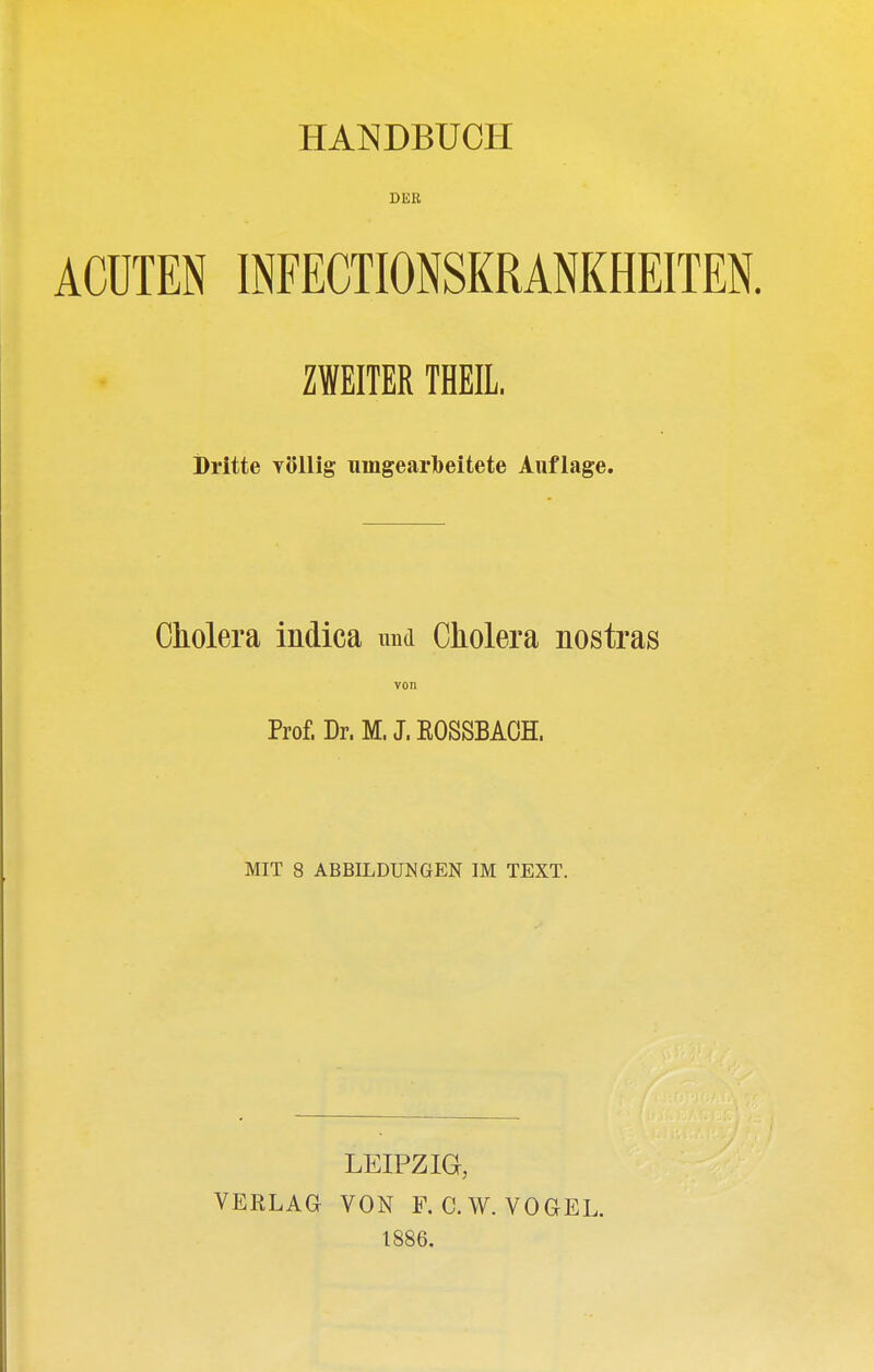 HANDBÜCH DER ACUTEN INFECTIONSKRANKHEITEN. ZWEITER THEIL. Dritte YÖllig umgearbeitete Auflage. Cholera indica und Cholera nostras von Prof. Dr. M. J. EOSSBAOH. MIT 8 ABBILDUNGEN IM TEXT. LEIPZIG, VERLAG VON F. C.W. VOGEL. 1886.