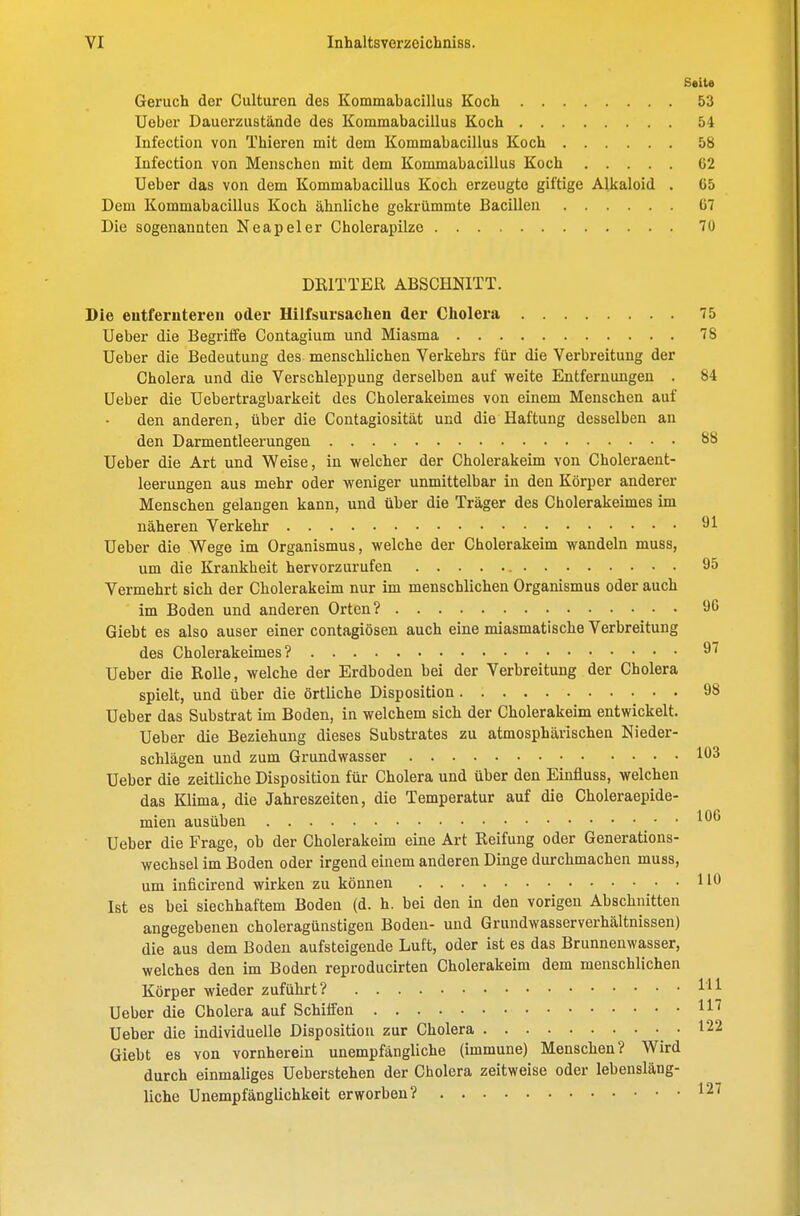 SeiU Geruch der Culturen des Kommabacillus Koch 53 Ueber Dauerzustände des Kommabacillus Koch 54 lufection von Thieren mit dem Kommabacillus Koch 58 Infection von Menschen mit dem Kommabacillus Koch 62 Ueber das von dem Kommabacillus Koch erzeugte giftige Alkaloid . G5 Dem Kommabacillus Koch ähnliche gekrümmte Bacillen 07 Die sogenannten Neapel er Cholerapilze 70 DRITTER ABSCHNITT. Die eutferutereu oder Hilfsursachen der Cholera 75 Ueber die Begriffe Contagium und Miasma 78 Ueber die Bedeutung des menschlichen Verkehrs für die Verbreitung der Cholera und die Verschleppung derselben auf weite Entfernungen . 84 Ueber die Uebertragbarkeit des Cholerakeimes von einem Menschen auf den anderen, über die Contagiosität und die Haftung desselben an den Darmentleerungen 88 Ueber die Art und Weise, in welcher der Cholerakeim von Choleraent- leerungen aus mehr oder weniger unmittelbar in den Körper anderer Menschen gelangen kann, und über die Träger des Cholerakeimes im näheren Verkehr 91 Ueber die Wege im Organismus, welche der Cholerakeim wandeln muss, um die Krankheit hervorzurufen 95 Vermehrt sich der Cholerakeim nur im menschlichen Organismus oder auch im Boden und anderen Orten? 90 Giebt es also auser einer contagiösen auch eine miasmatische Verbreitung des Cholerakeimes? Ueber die Rolle, welche der Erdboden bei der Verbreitung der Cholera spielt, und über die örtliche Disposition 98 Ueber das Substrat im Boden, in welchem sich der Cholerakeim entwickelt, Ueber die Beziehung dieses Substrates zu atmosphärischen Nieder- schlägen und zum Grundwasser 103 Ueber die zeitliche Disposition für Cholera und über den Einfluss, welchen das Klima, die Jahreszeiten, die Temperatur auf die Choleraepide- mien ausüben 1^^ Ueber die Frage, ob der Cholerakeim eine Art Reifung oder Generations- wechsel im Boden oder irgend einem anderen Dinge durchmachen muss, um inficirend wirken zu können HO Ist es bei siechhaftem Boden (d. h. bei den in den vorigen Abschnitten angegebenen choleragüustigen Boden- und Grundwasserverhältnissen) die aus dem Boden aufsteigende Luft, oder ist es das Brunneuwasser, welches den im Boden reproducirten Cholerakeim dem menschlichen Körper wieder zuführt? Hl Ueber die Cholera auf Schilfen H^ Ueber die individuelle Disposition zur Cholera .122 Giebt es von vornherein unempfängliche (immune) Menschen? Wird durch einmaliges Ueberstehen der Cholera zeitweise oder lebensläng- liche Unempfänglichkeit erworben? 127