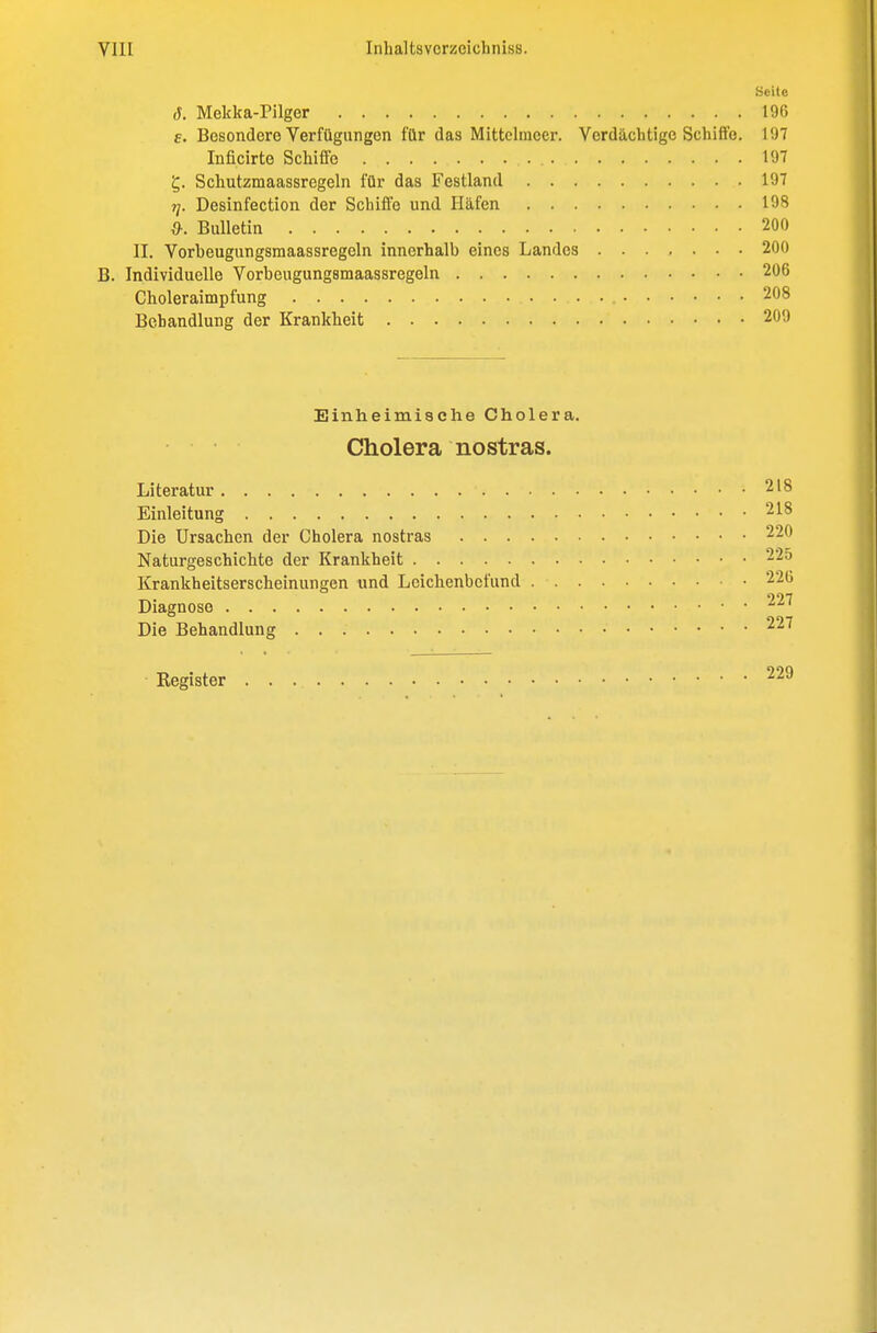 Seite J. Mekka-Pilger 196 6. Besondere Verfügungen für das Mittelmeer. Verdächtige Schiffe. 197 Inficirte Schiffe 197 5. Schutzmaassregeln für das Festland 197 ?/. Desinfection der Schiffe und Häfen 198 {y. Bulletin 200 II. Vorbeugungsmaassregeln innerhalb eines Landes 200 B. Individuelle Vorbeugungsmaassregeln 206 Choleraimpfung 208 Behandlung der Krankheit 200 Einheimische Cholera. Cholera nostras. Literatur 218 Einleitung 218 Die Ursachen der Cholera nostras 220 Naturgeschichte der Krankheit 225 Krankheitserscheinungen und Leicbenbcfund 220 997 Diagnose Die Behandlung Kegister 229