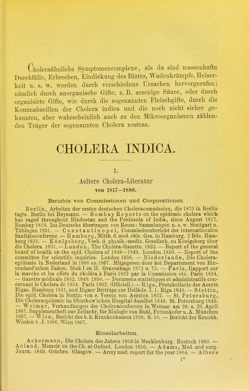 Cholei-aälinliclie Symptomencomplexe, als da sind massenhafte Durclifälle, Erbrechen, Eindickung des Blutes, Wadenkrämpfe, Heiser- keit n. s. w. werden durch verschiedene Ursachen hervorgerufen: nämlich durch anorganische Gifte, z. B. arsenige Säure, oder durch organisirte Gifte, wie durch die sogenannten Fleischgifte, durch die Kommabacillen der Cholera indica und die noch nicht sicher ge- kannten, aber wahrscheinlich auch zu den Mikroorganismen zählen- den Träger der sogenannten Cholera nostras. CHOLERA INDICA. 1. Aeltere Cholera-Literatur von 1817—1880. Berichte von Commissionen und Corporationen. Berlin, Arbeiten der ersten deutschen Choleracommission, die 1873 in Berlin tagte. Berlin bei Heymann. — Bombay Reports on the epidemic cholera which has raged throughout Hindostan and the Peninsula of India, since August 1817. Bombay 1819. Ins Deutsche übertragen von Reuss: Sammlungen u. s. w. Stuttgart u. Tübingen 1831. — Constantinopel, Commissionsbericht der internationalen Sanitätsconferenz. — Hamburg, Mitth.d.med. chir. Ges. in Hamburg. 2 Bde. Ham- burg 1833. — Königsberg, Verh. d. physik.-medic. Gesellsch. zu Königsberg über die Cholera. 1831. —London. Tbe Cholera-Gazette. 1832. — Report of the general board of health on the epid. Cholera of 1848—1849. London 1850. — Report of the committee for scientific inquiries. London 1856. — Niederlande, Die Cholera- epidemie in Nederland in 1866 en 1867. Mitgegeven door het Departement von Bia- nenland'schen Zaken. Stuk I en 11. Gravenhage 1872 u. 73. — Paris, Rapport sur la marche et les effets du cholera ä Paris 1832 par la Commission etc. Paris 1834. — Gazette medicale 1832.1849.1850. — Documens statistiques et administratifs con- cernant le Cholera de 1854. Paris 1862. (Officiell.) — Riga, Protokollacte der Aerzte Rigas. Hamburg 1831, und Rigaer Beiträge zur Heilkde. I. 1. Riga 1849.— Stettin, Die epid. Cholera in Stettin von e. Verein von Aerzten 1832. — St. Petersburg, Die Choleraepidemie im Obuchow'schen Hospital daselbst 1848. St. Petersburg 1849. — Weimar, Verhandlungen der Choleraconferenz in Weimar am 28. u. 29. April 1867. Supplementheft zur Zeitschr. für Biologie von Buhl, Pettenkofer u. A. München 1867. — Wien, Bericht des k. k. Krankenhauses 1856. S. 50. — Bericht des Krankh. Wieden v. J. 1866. Wien 1867. Einzelarbeiten. Ackermann, Die Cholera des Jahres 1859 in Mecklenburg. Rostock 1860. — Acland, Memoir on the Ch. at Oxford. London 1856. — Adams, Med. and surg. Journ. 1849. Octobre. Glasgow. — Armymed. reportfor the year 1864. — Albers 1*