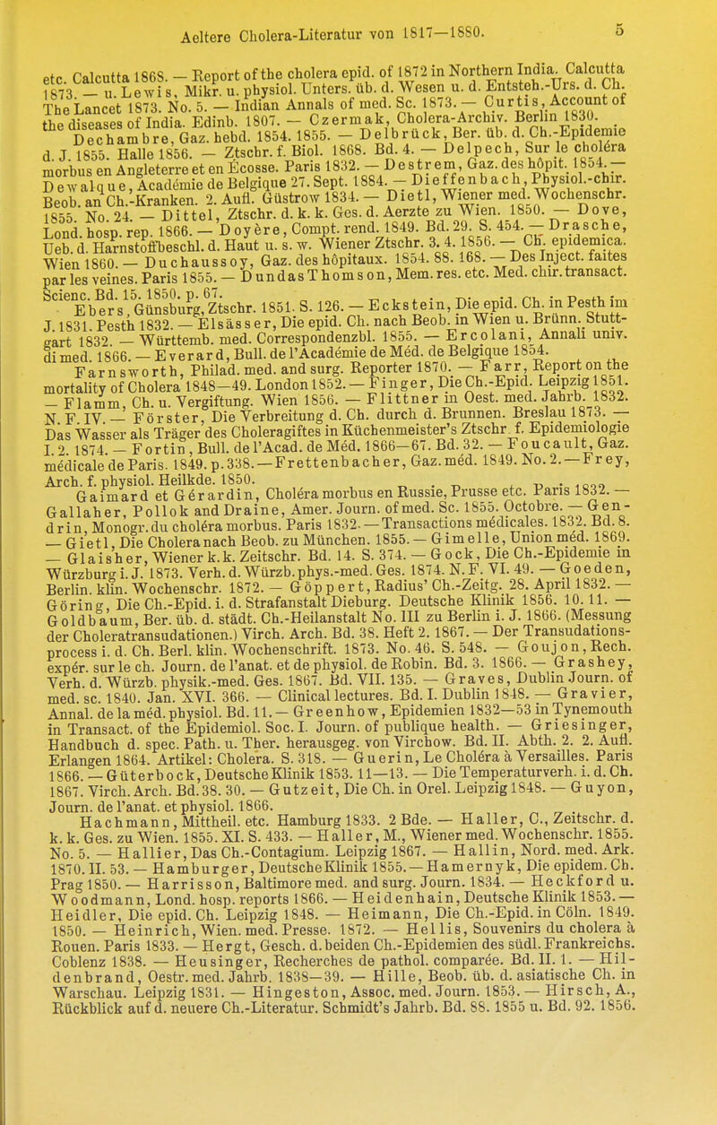 etc Calcutta 1868. - Report of the Cholera epid. of 1872 in Northern India Calcutta f873 _ u Le^vi s Mikr u. physiol. Unters, üb. d. Wesen u. d. Entsteh.-Urs. d. Ch The Lancet 1873! No. 5. - InYan Annals of med. Sc 1873. - Curtis Account of thp rliseases of India. Edinb. 1807. - Czermak, Cholera-Archiv. Berlin 1830. DeThambrrGarhebd. 1854.1855. - Delbrück Ber. üb^d. Ch.-Epidemie d.J.1855. Hallel856. - Ztschr. f. Biol. 1868. Bd. 4.-Delpech, Sur le Cholera morbus enAngleterreet enEcosse. Paris 1832. - Destrem Gaz. desh6pit._ 1854 - D e w al q u e, Academie de Belgique 27. Sept. 1884. Die f f e n b a c h Physiol.-chir. Beob.an Ch.lKranken. 2. Aufl. Güstrow 1834. - Dietl, Wiener med Wochen^^^ 1855 No 24 -Dittel, Ztschr. d. k. k. Ges. d. Aerzte zu Wien. 1850. - Dove, Lond hosp rep. 1866. - Doyere, Compt. rend. 1849. Bd.29 S 454. -- Dräsche, Üeb d. SnsSfi-beschl. d. Haut u. s. w. Wiener Ztschr. 3 4.1856. - Ch epidemica. Wien 1860. - Du chauss oy, Gaz. des hopitaux. 1854. 88. 168. - Des Inject, faites ^arlesveines.Paris 1855. - DundasThomson,Mem.res.etc. Med. chir.transact. Eb^e'r s'GSufg'zischr. 1851. S. 126. - Eckstein Die epid. Ch. in Pesth im J 1831 Pesth 1832 — Eis äs s er, Die epid. Ch. nach Beob. m Wien u. Brunn.btutt- eart 1832 — Württemb. med. Correspondenzbl. 1855. — Ercolani, Annall umv. di med 1866. — E verar d, Bull, de l'Academie de Med. de Belgique 1854. Farnsworth, Philad. med. and surg. Reporter 1870._ - Farr Re{)ort on the mortality of Cholera 1848-49.Londonl852.-Fi_nger, DieCh.-Epid. Leipzig 851. — Flamm, Ch. u. Vergiftung. Wien 1856. — Flittner in Gest. med. Jahrb. 1832. N F IV — Förster, Die Verbreitung d. Ch. durch d. Brunnen. Breslau 1873. — Das Wasser als Träger des Choleragiites in Küchenmeister's Ztschr^f. Epidemiologie I 2 1874 -Fortin,Bull. del'Acad. de Med. 1866-67. Bd. 32.-Foucault, Gaz. medicale de Paris. I849.p.338. —Frettenbacher, Gaz.med. 1849. No. 2. —Fr ey, Arch. f. physiol. Heilkde. 1850. „ . ^ u ■ iooo Gaimard et Gerardin, Cholera morbus en Russie, Prusse etc. Paris 1832.— Gallaher, Pollok and Draine, Amer. Journ. of med. Sc. 1855- Octobre. —Gen- drin Monogr.du chol^^ra morbus. Paris 1832. —Transactions m^dicales. 1832. Bd. 8. — G i'e 11 Die Cholera nach Beob. zu München. 1855. — Gimelle, Union med. 1869. — Glals'her, Wiener k.k.Zeitschr. Bd. 14. S. 374. — Gock, Die Ch.-Epidemie m Würzburg i. J. 1873. Verh. d. Würzb.phys.-med. Ges. 1874. N. F. VI. 49. — G o e de n, Berlin, klin. Wochenschr. 1872.- Göp p er t, Radius'Ch.-Zeitg. 28. April 1832.— Görino- Die Ch.-Epid. i. d. Strafanstalt Dieburg. Deutsche Klinik 1856. 10.11. — Goldbaum, Ber. üb. d. städt. Ch.-Heilanstalt No. III zu Berlin i. J. 1866. (Messung der Choleratransudationen.) Virch. Arch. Bd. 38. Heft 2.1867. — Der Transudations- process i. d. Ch.Berl. klin. Wochenschrift. 1873. No. 46. S. 548. - Goujon,Rech. exp^r. sur le ch. Journ. de l'anat. et de physiol. de Robin. Bd. 3. 1866.— Grashey, Verh d Würzb. physik.-med. Ges. 1867. Bd. VIL 135. — Graves, Dublin Journ. of med. sc. 1840. Jan. XVL 366. — Clinicallectures. Bd. L Dublin 1848. — Gravier, Annal. de la med. physiol. Bd.ll.— Greenhow, Epidemien 1832—53 in Tynemouth in Transact. of the Epidemiol. Soc. L Journ. of publique health. — Griesinger, Handbuch d. spec. Path. u. Ther. herausgeg. von Vircbow. Bd. II. Abth. 2. 2. Aufl. Erlan<'en 1864. Artikel: Cholera. S. 318. — Guerin, Le Cholöra ä Versailles. Paris 1866. — Güterbock, Deutsche Klinik 1853.11—13. — DieTemperaturverh. i. d. Ch. 1867. Virch. Arch. Bd.38. 30. — Gutzeit, Die Ch. in Orel. Leipzig 1848. — Guyon, Journ. de l'anat. et physiol. 1866. „ . , Hachmann, Mittheil. etc. Hamburgl833. 2 Bde. — Haller, C, Zeitschr. d. k. k. Ges. zu Wien. 1855. XL S. 433. — Haller, M., Wiener med. Wochenschr. 1855. No. 5. — Hallier,Das Ch.-Contagium. Leipzig 1867. — Hallin, Nord. med. Ark. 1870. IL 53. — Hamburger, DeutscheKlinik 1855. —Harn er nyk, Die epidem.Ch. Prag 1850.— Harrisson, Baltimore med. and surg. Journ. 1834.— Heckford u. Woodmann, Lond. hosp. reports 1866. — Heidenhain, Deutsche Klinik 1853.— Heidler, Die epid. Ch. Leipzig 1848. — Heimann, Die Ch.-Epid. in Cöln. 1849. 1850.— Heinrich, Wien. med. Presse. 1872. — He 1 Iis, Souvenirs du cholera ä Ronen. Paris 1833. — Hergt, Gesch. d.beiden Ch.-Epidemien des südl. Frankreichs. Coblenz 1838. — Heusinger, Recherches de pathol. comparee. Bd. II. 1. — Hil- denbrand, Oestr. med. Jahrb. 1838—39. — Hille, Beob. üb. d. asiatische Ch. in Warschau. Leipzig 1831. — Hingeston, Assoc. med. Journ. 1853. — Hirsch, A., Rückblick auf d. neuere Ch.-Literatur. Schmidt's Jahrb. Bd. 88.1855 u. Bd. 92.1856.