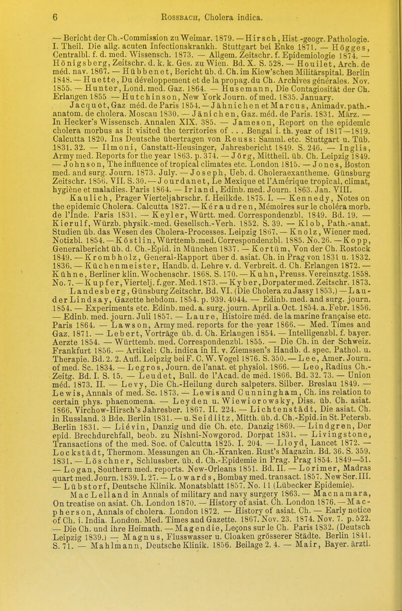 — Bericht der Ch.-Commission zu Weimar. 1879. —Hirsch, Hist -geogr. Pathologie. I. Theil. Die allg. acuten Infectionskrankh. Stuttgart bei Enke 1871. — Högges, Centralbl. f. d. med. Wissensch. 1873. — Allgem. Zeitschr. f. Epidemiologie 1874. — Ilönigsberg, Zeitschr. d. k. k. Ges. zu Wien. Bd. X. S. 528. — Houilet, Arch. de m^d. nav. 1867. — Hübbenet, Bericht üb. d.Ch. im Kiew'schen Militärspital. Berlin 1848. — Huette, Du döveloppement et de la propag.du Ch. Archives gönöralea. Nov. 1855. — Hunter, Lond. med. Gaz. 1864. — Husemann, Die Contagiosität der Ch. Erlangen 1855 —Hutchinson, New York Journ. of med. 1835. January. Jacquot,Gaz möd. deParis 1854. —Jähnichen et Marcus, Animadv.path.- anatom. de cholera. Moscau 1830. — Jäni eben, Gaz. möd. de Paris. 1831. März. — In Hecker's Wissensch. Annalen XIX. 385. — Jameson, Report on the epidemic cholera morbus as it visited the territories of . . . Bengal i. th. year of 1817—1819. Calcutta 1820. Ins Deutsche übertragen von Reuss: Samml. etc. Stuttgart u. Tüb. 1831.32. — Ilmoni, Canstatt-Heusinger, Jahresbericht 1849. S. 246. — Inglia, Army med. Reports for the year 1863. p. 374. — Jörg, Mittheil. üb. Ch. Leipzig 1849. — Johnson, The influenae of tropical climates etc. London 1815. — Jones, Boston med. andsurg. Journ. 1873. July. — Joseph, üeb. d. Choleraexantheme. Günsburg Zeitschr. 1856. VII. S.30. — Jourdanet, Le Mexique et l'Amörique tropical, climat, hygi^ne etmaladies. Paris 1864. — Irland, Edinb. med. Journ. 1863. Jan. VIII. Kaulich, Prager Vierteljahrschr. f. Heilkde. 1875.1. — Kennedy, Notes on the epidemic Cholera. Calcutta 1827. — Keraudren,Memoires sur le choleramorb. de rinde. Paris 1831. — Keyl er, Württ. med. Correspondenzbl. 1849. Bd. 19. — Kierulf, Würzb. physik.-med. Gesellsch.-Verh. 1852. S. 39. — Klob, Path.-anat. Studien üb. das Wesen des Cholera-Processes. Leipzig 1867. — Kn olz, Wiener med. Notizbl. 1854.— Köstlin,Württemb.med.Correspondenzbl. 1885. No.26. —Kopp, Generalbericht üb. d. Ch.-Epid. in München 1837. — Kor tum, Von der Ch. Rostock 1849. — Krombholz, General-Rapport über d. asiat. Ch. in Prag von 1831 u. 1832. 1836. — Küchenmeister, Handb. d. Lehre v. d. Verbreit, d. Ch. Erlangen 1872. — Kühne, Berliner klin. Wochenschr. 1868. S. 170. — Kuhn,Preuss.Vereinsztg. 1858. No.7. — Kupfer, Viertelj. f. ger. Med. 1873. — Kyber, Dorpater med. Zeitschr. 1873. Landesberg, Günsburg Zeitschr. Bd. VI. (Die Cholera zuJassy 1853.) -Lan- der Lindsay, Gazette hebdom. 1854. p. 939. 4044. — Edinb. med. and surg. journ. 1854. — Experiments etc. Edinb.med.a. surg. journ. April a.Oct. 1854. a.Febr. 1856. — Edinb. med. journ. Juli 1857. — Laur e, Histoire m^d. de la marine frangaise etc. Paris 1864. — Lawson, Army med. reports for the year 1866.— Med. Times and Gaz. 1871. — Lebert, Vorträge üb. d. Ch. Erlangen 1854. — Intelligenzbl. f. bayer. Aerzte 1854. — Württemb. med. Correspondenzbl. 1855. — Die Ch. in der Schweiz. Frankfurt 1856. — Artikel: Ch. indica in H. v. Ziemssen's Handb. d. spec. Pathol. u. Therapie. Bd. 2. 2. Aufl. Leipzig bei F. C. W. Vogel 1876. S. 350. — L e e, Amer. Journ. of med. Sc. 1834. — Legres, Journ. del'anat. et physiol. 1866. — Leo, Radius Ch.- Zeitg. Bd. L S. 15. — Leudet, Bull, de l'Acad. de med. 1866. Bd. 32. 73. — Union med. 1873. II. — Levy, Die Ch.-Heilung durch Salpeters. Silber. Breslau 1849. — Lewis, Ännals of med. Sc. 1873. — Lewis and C unningham, Ch. ins relation to certain phys. phaenomena. — Leyden u. Wiewiorowsky, Diss. üb. Ch. asiat. 1866. Virchow-Hirsch's Jahresber. 1867. II. 224. — Li chtenstädt. Die asiat. Ch. in Russland. 3 Bde. Berlin 1831. — u.Seidlitz, Mitth. üb.d.Ch.-Epid.in St.Petersb. Berlin 1831. — Liövin, Danzig und die Ch. etc. Danzig 1869. — Lindgren, Der epid. Brechdurchfall, beob. zu Nishni-Nowgorod. Dorpat 1831. — Livingstone, Transactions of the med. Sog. of Calcutta 1825. L 204. — Lloyd, Lancet 1872. — Lockstädt, Thermom. Messungen an Ch.-Kranken. Rust's Magazin. Bd. 36. S. 359, 1831. — Lös ebner, Schlussber. üb. d. Ch.-Epidemie in Prag. Prag 1854. 1849—51. — Legan, Southern med. reports. New-Orleans 1851. Bd. II. — Lorimer, Madras quart med. Journ. 1839.1.27. — Lowards, Bombay med. transact. 1857. New Ser. III. — Lübstorf, Deutsche Klinik. Monatsblatt 1857. No. 11 (Lübecker Epidemie). MacLellandin Annais of military and navy surgery 1863.— Macnamara, On treatise on asiat. Ch. London 1870. — History of asiat. Ch. London 1876. —M ac- pherson, Annais of cholera. London 1872. — History of asiat. Ch. — Earlynotice of Ch. i.India. London. Med. Times and Gazette. 1867. Nov. 23. 1874. Nov. 7. p.522. — DieCh. und ihre Heimath. — Magendie, Legons surle Ch. Paris 1832. (Deutsch Leipzig 1839.) — Magnus, Flusswasser u. Cloaken grösserer Städte. Berlin 1841. S. 71. — Mahlmann, Deutsche Klinik. 1856. Beilage 2. 4. — Mair, Bayer, ärztl.