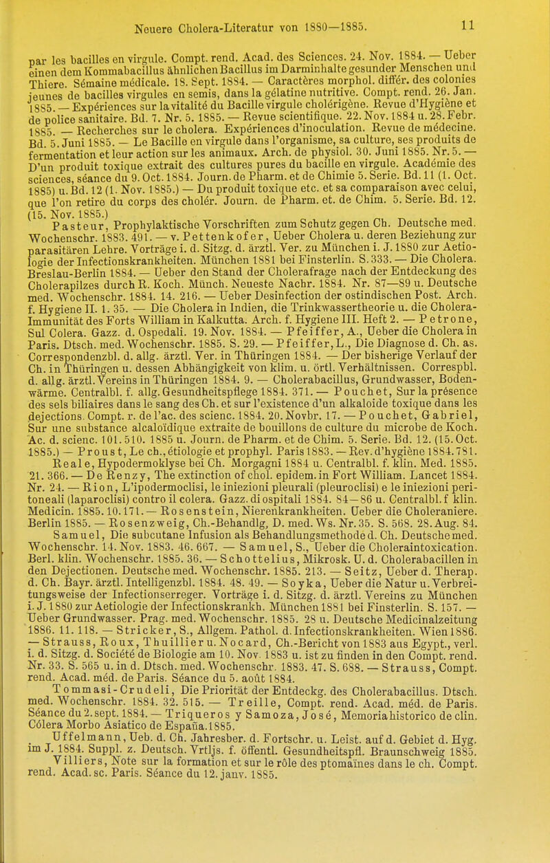 nar les bacilles en virgule. Compt. rend. Acad. des Sciences. 24. Nov. 1884. — Ueber einen dem Kommabacillus ähnlichen Bacillus im Darminhalte gesunder Menschen und Thiere. S^maine medicale. 18. Sept. 1884. — Caractöres morphol. dilfer. des colomes ieunes de bacilles virgules en semis, dans la gölatine nutritive. Compt. rend. 26. Jan. 18S5 — Expöriences sur lavitalite du Bacille virgule cholörigöne. Revue d'Plygiöne et de Police sanitaire. Bd. 7. Nr. 5. 1885. — Revue scientifique. 22. Nov. 1884 u. 28. Febr. 1885. —Recherches sur le cholera. Expöriences d'inoculation. Revue de mödecine. Bd. 5. Juni 1885. — Lo Bacille en virgule dans l'organisme, sa culture, ses produits de ferinentation et leur action sur les animaux. Arch. de physiol. 30. Juni 1885. Nr. 5. — D'un produit toxique extrait des cultures pures du bacille en virgule. Academie des sciences, seance du 9. Oct. 1884. Journ. de Pharm, et de Chimie 5. Serie. Bd. 11(1. Oct. 1885) u.Bd. 12 (1. Nov. 1885.) — Du produit toxique etc. et sa comparaison avec celui, que l'on retire du Corps des choler. Journ. de Pharm, et. de Chim. 5. Serie. Bd. 12. (15. Nov. 1885.) Pasteur, Prophylaktische Vorschriften zum Schutz gegen Ch. Deutsche med. Wochenschr. 1883. 491. — v. Pet tenk of er, Ueber Cholera u. deren Beziehung zur parasitären Lehre. Vorträge i. d. Sitzg. d. ärztl. Ver. zu München i. J. 1880 zur Aetio- logie der Infectionskrankheiten. München 1881 bei Finsterlin. S. 333. —Die Cholera. Breslau-Berlin 1884. — Ueber den Stand der Cholerafrage nach der Entdeckung des Cholerapilzes durch R. Koch. Münch. Neueste Nachr. 1884. Nr. 87—89 u. Deutsche med. Wochenschr. 1884. 14. 216. — Ueber Desinfection der ostindischen Post. Arch. f. Hygiene II. 1. 35. — Die Cholera in Indien, die Trinkwassertheorie u. die Cholera- Immunität des Forts William in Kalkutta. Arch. f. Hygiene III. Heft 2. — Petrone, Sul Colera. Gazz. d. Ospedali. 19. Nov. 1884. — Pfeiffer, A., Ueber die Cholera in Paris, Dtsch. med. Wochenschr. 1885. S. 29. — Pfeiffer,L., Die Diagnose d. Ch. as. Correspondenzbl. d. allg. ärztl. Ver. in Thüringen 1884. — Der bisherige Verlauf der Ch. in Thüringen u. dessen Abhängigkeit von klim. u. örtl. Verhältnissen. Correspbl. d. aUg. ärztl.Vereins in Thüringen 1884. 9. — Cholerabacillus, Grundwasser, Boden- wärme. Centralbl. f. allg. Gesundheitspflege 1884. 371.— Pouchet, Sur la prösence des sels biliaires dans le sang des Ch. et sur l'existence d'un alkaloide toxique dans les dejections. Compt. r. del'ac. des scienc. 1884. 20.Novbr. 17. — Pouchet, Gabriel, Sur une substance alcaloidique extraite de bouillons de culture du microbe de Koch. Ac. d. scienc. 101.510. 1885 u. Journ. de Pharm, et de Chim. 5. Serie. Bd. 12. (15. Oct. 1885. ) — Proust, Lech., etiologie et prophyl. Paris 1883. — Rev. d'hygiene 1884.781. Reale, Hypodermoklyse bei Ch. Morgagni 1884 u. Centralbl. f. klin. Med. 1885. 21. 366. — De Renzy, The extinction of choi. epidem.in Fort William. Lancet 1884. Nr. 24. — Rion, L'ipodermoclisi, le iniezioni pleurali (pleuroclisi) e le iniezioni peri- toneali (laparoclisi) contro il colera. Gazz.diospitali 1884. 84—86 u. Centralbl. f klin. Medicin. 1885.10.171. — Rosenstein, Nierenkrankheiten. Ueber die Choleraniere. Berlin 1885. — Rosenzweig, Ch.-Behandlg, D. med. Ws. Nr.35. S. 568. 28.Aug. 84. Samuel, Die subcutane Infusion als Behandlungsmethode d. Ch. Deutsche med. Wochenschr. 14. Nov. 1883. 46. 667. — Samuel, S., Ueber die Choleraintoxication. Berl. klin. Wochenschr. 1885. 36. — Schottelius, Mikrosk. U.d. Cholerabacillenin den Dejectionen. Deutsche med. Wochenschr. 1885. 213. — Seitz, Ueber d. Therap. d. Ch. Bayr. ärztl. Intelligenzbl. 1884. 48. 49. — Soyka, Ueber die Natur u. Verbrei- tungsweise der Infectionserreger. Vorträge i. d. Sitzg. d. ärztl. Vereins zu München i.J. 1880 zur Aetiologie der Infectionskrankh. Münchenl881 bei Finsterlin. S. 157. — Ueber Grundwasser. Prag. med. Wochenschr. 1885. 28 u. Deutsche Medicinalzeitung 1886. 11.118. — Stricker, S., AUgem. Pathol. d.Infectionskrankheiten. Wienl886. — Strauss, Roux, Thuillier u. Nocard, Ch.-Bericht von 1883 aus Egypt., verl. i. d. Sitzg. d. Society de Biologie am 10. Nov. 1883 u. ist zu finden in den Compt. rend. Nr. 33. S. 565 u. in d. Dtsch. med. Wochenschr. 1883. 47. S. 688. — Strauss, Compt. rend. Acad. med. de Paris. Seance du 5. aoüt 1884. Tommasi-Crudeli, Die Priorität der Entdeckg. des Cholerabacillus. Dtsch. med. Wochenschr. 1884. 32. 515. — Treille, Compt. rend. Acad. med. de Paris. Seance du 2. sept. 1884. — Triqueros ySamoza,Joae, Memoria historico de clin. Cölera Morbo Asiatico de Espana.1885. Uffelmann, Ueb. d. Ch. Jahresber. d. Fortschr. u. Leist, auf d. Gebiet d. Hyg. im J. 1884. Suppl. z. Deutsch. Vrtljs. f. öffentl. Gesundheitspfl. Braunschweig 1885. Villiers, Note sur la formation et sur le role des ptomaines dans le ch. Compt. rend. Acad. sc. Paris. Seance du 12. jauv. 1885.
