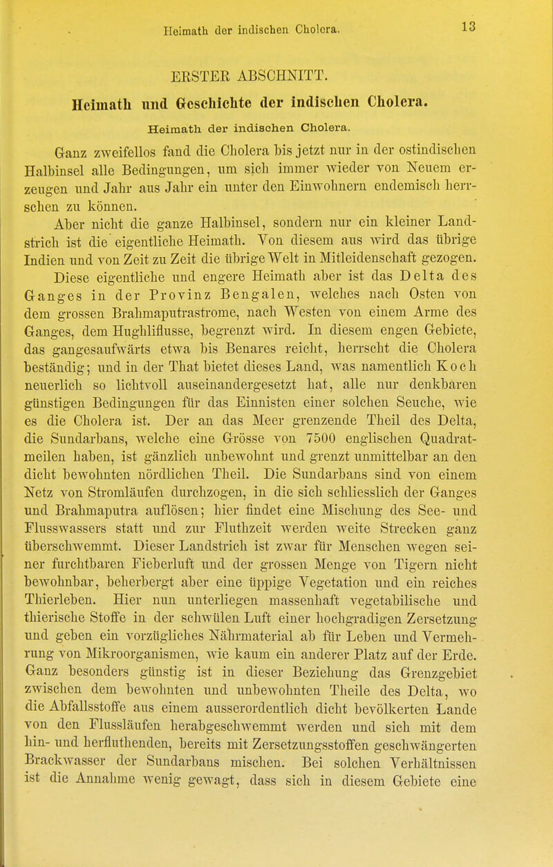 Heimath der indischen Cholera. ERSTER ABSCHNITT. Heimath und Geschichte der indischen Cholera. Heimath der indischen Cholera. Ganz zweifellos fand die Cholera bis jetzt nur in der ostindisclien Halbinsel alle Bedingungen, um sich immer Avieder yon Neuem er- zeugen und Jahr aus Jahr ein unter den Einwohnern endemisch herr- schen zu können. Aber nicht die ganze Halbinsel, sondern nur ein kleiner Land- strich ist die eigentliche Heimath. Von diesem aus wird das übrige Indien und von Zeit zu Zeit die übrige Welt in Mitleidenschaft gezogen. Diese eigentliche und engere Heimath aber ist das Delta des Ganges in der Provinz Bengalen, welches nach Osten von dem grossen Brahmaputrastrome, nach Westen von einem Arme des Ganges, dem Hughliflusse, begrenzt wird. In diesem engen Gebiete, das gangesaufwärts etwa bis Benares reicht, herrscht die Cholera beständig; und in der That bietet dieses Land, was namentlich Koch neuerlich so lichtvoll auseinandergesetzt hat, alle nur denkbaren günstigen Bedingungen für das Einnisten einer solchen Seuche, wie es die Cholera ist. Der an das Meer grenzende Theil des Delta, die Sundarbans, Avelche eine Grösse von 7500 englischen Quadrat- meilen haben, ist gänzlich unbewohnt und grenzt unmittelbar an den dicht bewohnten nördlichen Theil. Die Sundarbans sind von einem Netz von Stromläufen durchzogen, in die sich schliesslich der Ganges und Brahmaputra auflösen; hier findet eine Mischung des See- und Flusswassers statt und zur Fluthzeit werden weite Strecken ganz überschwemmt. Dieser Landstrich ist zwar für Menschen wegen sei- ner furchtbaren Fieberluft und der grossen Menge von Tigern nicht bewohnbar, beherbergt aber eine üppige Vegetation und ein reiches Thierleben. Hier nun unterliegen massenhaft vegetabilische und thierische Stoffe in der schwülen Luft einer hochgradigen Zersetzung und geben ein vorzügliches Nährmaterial ab für Leben und Vermeh- rung von Mikroorganismen, Avie kaum ein anderer Platz auf der Erde. Ganz besonders günstig ist in dieser Beziehung das Grenzgebiet zwischen dem bewohnten und unbewohnten Theile des Delta, wo die Abfallsstoffe aus einem ausserordentlich dicht bevölkerten Lande von den Flussläufen herabgeschwemmt werden und sich mit dem hin- und herfluthenden, bereits mit Zersetzungsstoffen geschwängerten Brackwasser der Sundarbans mischen. Bei solchen Verhältnissen ist die Annahme wenig gewagt, dass sich in diesem Gebiete eine