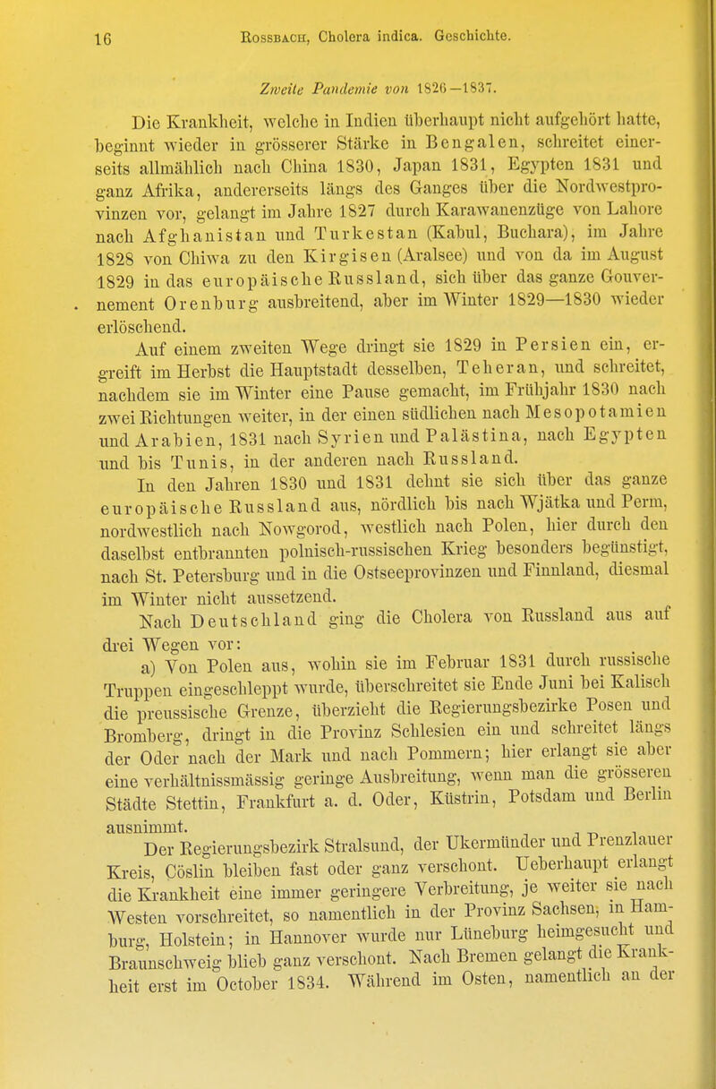 Zweite Pandemie von 1826—1837. Die Krankheit, welche in Indien überhaupt nicht aufgehört hatte, beginnt wieder in grösserer Stärke in Bengalen, schreitet einer- seits allmählich nach China 1830, Japan 1831, Egypten 1831 und ganz Afrika, andererseits längs des Ganges über die Nordwestpro- vinzen vor, gelangt im Jahre 1827 durch Karawanenzüge von Labore nach Afghanistan und Turkestan (Kabul, Buchara), im Jahre 1828 von Chiwa zu den Kirgisen (Aralsee) und von da im August 1829 in das europäische Russland, sich über das ganze Gouver- nement Orenburg ausbreitend, aber im Winter 1829—1830 wieder erlöschend. Auf einem zweiten Wege dringt sie 1829 in Persien ein, er- greift im Herbst die Hauptstadt desselben, Teheran, und schreitet, nachdem sie im Winter eine Pause gemacht, im Frühjahr 1830 nach zwei Richtungen weiter, in der einen südlichen nach Mesopotamien und Arabien, 1831 nach Syrien und Palästina, nach Egypten und bis Tunis, in der anderen nach Russland. In den Jahren 1830 und 1831 dehnt sie sich über das ganze europäische Russland aus, nördlich bis nach Wjätka und Perm, nordwestlich nach Nowgorod, westlich nach Polen, hier durch den daselbst entbrannten polnisch-russischen Krieg besonders begünstigt, nach St. Petersburg und in die Ostseeprovinzen und Finnland, diesmal im Winter nicht aussetzend. Nach Deutschland ging die Cholera von Russland aus auf drei Wegen vor: a) Von Polen aus, wohin sie im Februar 1831 durch russische Truppen eingeschleppt wurde, überschreitet sie Ende Juni bei Kaiisch die preussische Grenze, überzieht die Regierungsbezirke Posen und Bromberg, dringt in die Provinz Schlesien ein und schreitet längs der Oder nach der Mark und nach Pommern; hier erlangt sie aber eine verhältnissmässig geringe Ausbreitung, wenn man die grösseren Städte Stettin, Frankfurt a. d. Oder, Küstrin, Potsdam und Berlin ausnimmt. i -n i Der Regierungsbezirk Stralsund, der ükermünder und Prenzlauer Kreis, Cöslin bleiben fast oder ganz verschont. Ueberhaupt erlangt die Krankheit eine immer geringere Verbreitung, je weiter sie nach Westen vorschreitet, so namentlich in der Provinz Sachsen, m Ham- burg, Holstein; in Hannover wurde nur Lüneburg heimgesucht und Braunschweig blieb ganz verschont. Nach Bremen gelangt die Krank- heit erst im October 1834. Während im Osten, namentlich an der