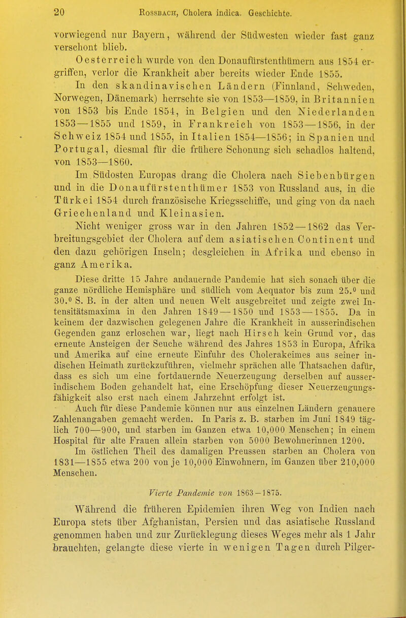vorwiegend nur Bayern, Avälirend der Südwesten wieder fast ganz verschont blieb. Oesterreich wurde von den Donauflirstenthümern aus 1854 er- griffen, verlor die Krankheit aber bereits wieder Ende 1855. In den skandinavischen Ländern (Finnland, Schweden, Norwegen, Dänemark) herrschte sie von 1853—1859, in Britannien von 1853 bis Ende 1854, in Belgien und den Niederlanden 1853 — 1855 und 1859, in Frankreich von 1853 — 1856, in der Schweiz 1854 und 1855, in Italien 1854—1856; in Spanien und Portugal, diesmal für die frühere Schonung sich schadlos haltend, von 1853—1860. Im Südosten Europas drang die Cholera nach Siebenbürgen und in die Donaufürstenthümer 1853 von Russland aus, in die Türkei 1854 durch französische Kriegsschiffe, und ging von da nach Griechenland und Kleinasien. Nicht weniger gross war in den Jahren 1852 —1862 das Ver- breitungsgebiet der Cholera auf dem asiatischenContinent und den dazu gehörigen Inseln; desgleichen in Afrika und ebenso in ganz Amerika. Diese dritte 15 Jahre andauernde Paudemie hat sich sonach über die ganze nördliche Hemisphäre und südlich vom Aequator bis zum 25. uud 30.0 S. B. in (ler alten uud neuen Welt ausgebreitet und zeigte zwei lu- tensitätsmaxima iu den Jahren 1849 —1850 uud 1853 —1855. Da in keinem der dazwischen gelegenen Jahre die Krankheit in ausseriudischen Gegenden ganz erloschen war, liegt nach Hirsch kein Grund vor, das erneute Ansteigen der Seuche während des Jahres 1853 iu Europa, Afrika und Amerika auf eine erneute Einfuhr des Cholerakeimes aus seiner in- dischen Heimath zurückzuführen, vielmehr sprächen alle Thatsachen dafür, dass es sich um eine fortdauernde Neuerzeugung derselben auf ausser- indischem Boden gehandelt hat, eine Erschöpfung dieser Neuerzeugungs- fähigkeit also erst uach eiuem Jahrzehnt erfolgt ist. Auch für diese Pandemie können nur aus einzelneu Ländern genauere Zahlenangaben gemacht werden. In Paris z. B. starben im Juni 1849 täg- lich 700—900, uud starben im Ganzen etwa 10,000 Menschen; in einem Hospital für alte Frauen allein starben von 5000 Bewohnerinnen 1200. Im östlichen Theil des damaligen Preusseu starben an Cholera von 1831—1855 etwa 200 von je 10,000 Einwohnern, im Ganzen über 210,000 Menschen. Vie7-te Pandemie von 1863 — 1875. Während die früheren Epidemien ihren Weg von Indien nach Europa stets über Afghanistan, Persien und das asiatische Eussland genommen haben und zur Zurücklegung dieses Weges mehr als 1 Jahr brauchten, gelangte diese vierte in wenigen Tagen durch Pilger-
