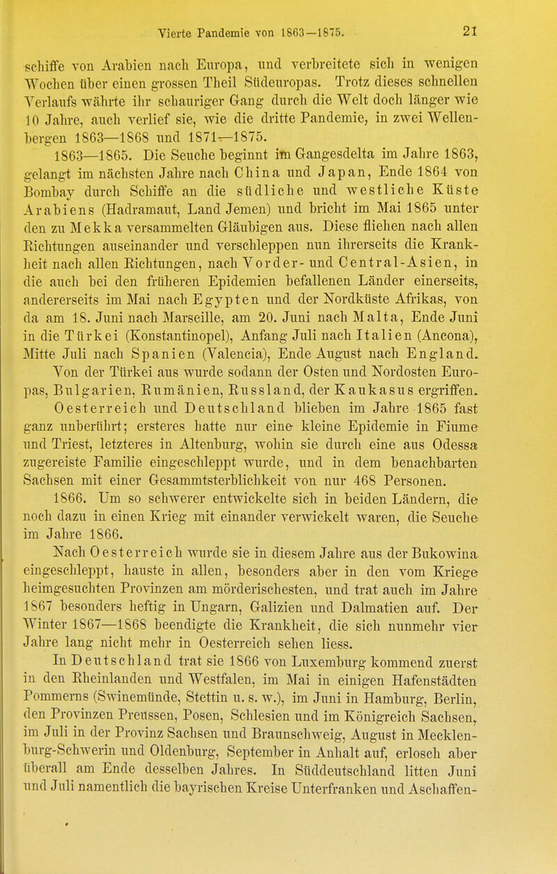 schiffe von Arabien nach Europa, und verbreitete sich in wenigen Wochen über einen grossen Theil Südeiiropas. Trotz dieses schnellen Verlaufs währte ihr schauriger Gang durch die Welt doch länger wie 10 Jahre, auch verlief sie, wie die dritte Pandemie, in zwei Wellen- bergen 1863—1868 und 1871—1875. 1863—1865. Die Seuche beginnt im Gangesdelta im Jahre 1863, gelangt im nächsten Jahre nach China und Japan, Ende 1864 von Bombay durch Schiffe an die südliche und westliche Küste Arabiens (Hadramaut, Land Jemen) und bricht im Mai 1865 unter den zu Mekka versammelten Gläubigen aus. Diese fliehen nach allen Richtungen auseinander und verschleppen nun ihrerseits die Krank- heit nach allen Eichtungen, nach Vorder - und Centrai-Asien, in die auch bei den früheren Epidemien befallenen Länder einerseits, andererseits im Mai nach Egypten und der Nordküste Afrikas, von da am 18. Juni nach Marseille, am 20. Juni nach Malta, Ende Juni in die Türkei (Konstantinopel), Anfang Juli nach Italien (Ancona), Mitte Juli nach Spanien (Valencia), Ende August nach England. Von der Türkei aus wurde sodann der Osten und Nordosten Euro- pas, Bulgarien, Rumänien, Russland, der Kaukasus ergriffen. Oesterreich und Deutschland blieben im Jahre 1865 fast ganz unberührt; ersteres hatte nur eine kleine Epidemie in Fiume und Triest, letzteres in Altenburg, wohin sie durch eine aus Odessa zugereiste Familie eingeschleppt wurde, und in dem benachbarten Sachsen mit einer Gesammtsterblichkeit von nur 468 Personen. 1866. Um so schwerer entwickelte sich in beiden Ländern, die noch dazu in einen Krieg mit einander verwickelt waren, die Seuche im Jahre 1866. Nach Oesterreich wurde sie in diesem Jahre aus der Bukowina eingeschleppt, hauste in allen, besonders aber in den vom Kriege heimgesuchten Provinzen am mörderischesten, und trat auch im Jahre 1867 besonders heftig in Ungarn, Galizien und Dalmatien auf. Der Winter 1867—1868 beendigte die Krankheit, die sich nunmehr vier Jahre lang nicht mehr in Oesterreich sehen Hess. In Deutschland trat sie 1866 von Luxemburg kommend zuerst in den Rheinlanden und Westfalen, im Mai in einigen Hafenstädten Pommerns (Swinemünde, Stettin u. s. w.), im Juni in Hamburg, Berlin, den Provinzen Preussen, Posen, Schlesien und im Königi-eich Sachsen, im Juli in der Provinz Sachsen und Braunschweig, August in Mecklen- burg-Schwerin und Oldenburg, September in Anhalt auf, erlosch aber überall am Ende desselben Jahres. In Sttddeutschland litten Juni und Juli namentlich die bayrischen Kreise Unterfranken und Aschaffen-