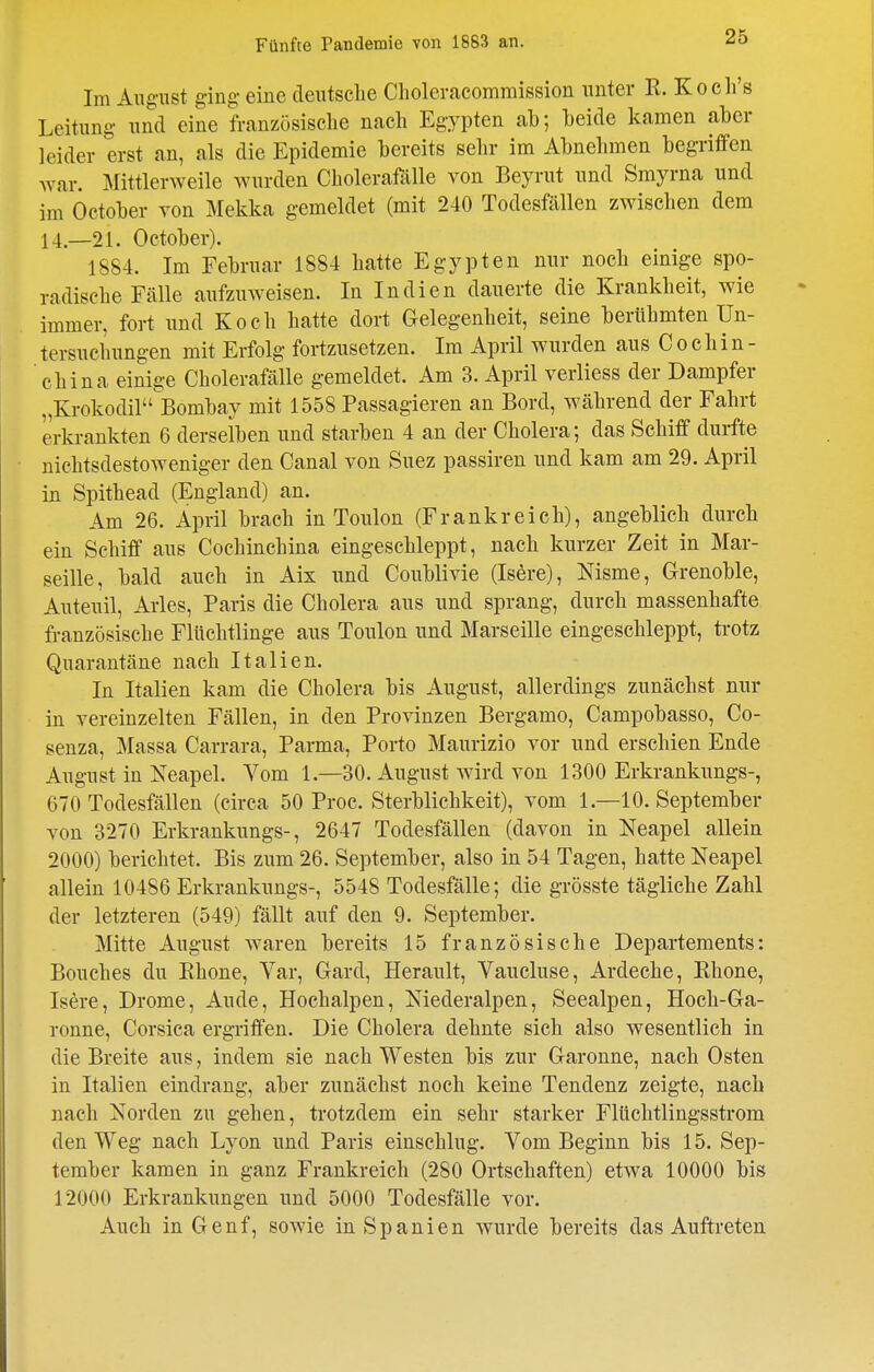 26 Im August ging eine deutsche Clioleraeommission unter TL. Koch's Leitung und eine französische nach Egypten ab; beide kamen aber leider erst an, als die Epidemie bereits sehr im Abnehmen begriffen war. MittlerAveile wurden Cholerafälle von Beyrut und Smyrna und im October von Mekka gemeldet (mit 240 Todesfällen zwischen dem 14.—21. October). 1884. Im Februar 1884 hatte Egypten nur noch einige spo- radische Fälle aufzuweisen. In Indien dauerte die Krankheit, wie immer, fort und Koch hatte dort Gelegenheit, seine berühmten Un- tersuchungen mit Erfolg fortzusetzen. Im April wurden aus Cochin- china einige Cholerafälle gemeldet. Am 3. April verliess der Dampfer „Krokodil Bombay mit 1558 Passagieren an Bord, während der Fahrt erkrankten 6 derselben und starben 4 an der Cholera; das Schiff durfte nichtsdestoweniger den Canal von Suez passiren und kam am 29. April in Spithead (England) an. Am 26. April brach in Toulon (Frankreich), angeblich durch ein Schiff aus Cochinchina eingeschleppt, nach kurzer Zeit in Mar- seille, bald auch in Aix und Coublivie (Isere), Nisme, Grenoble, Auteuil, Arles, Paris die Cholera aus und sprang, durch massenhafte französische Flüchtlinge aus Toulon und Marseille eingeschleppt, trotz Quarantäne nach Italien. In Italien kam die Cholera bis August, allerdings zunächst nur in vereinzelten Fällen, in den Provinzen Bergamo, Campobasso, Co- senza, Massa Carrara, Parma, Porto Maurizio vor und erschien Ende August in Neapel. Vom 1.—30. August wird von 1300 Erkrankungs-, 670 Todesfällen (circa 50 Proc. Sterblichkeit), vom 1.—10. September von 3270 Erkrankungs-, 2647 Todesfällen (davon in Neapel allein 2000) berichtet. Bis zum 26. September, also in 54 Tagen, hatte Neapel allein 10486 Erkrankungs-, 5548 Todesfälle; die grösste tägliche Zahl der letzteren (549) fällt auf den 9. September. Mitte August waren bereits 15 französische Departements: Bouches du Khone, Var, Gard, Herault, Vaucluse, Ardeche, Khone, Isere, Drome, Aude, Hochalpen, Niederalpen, Seealpen, Hoch-Ga- ronne, Corsica ergriffen. Die Cholera dehnte sich also wesentlich in die Breite aus, indem sie nach Westen bis zur Garonne, nach Osten in Italien eindrang, aber zunächst noch keine Tendenz zeigte, nach nach Norden zu gehen, trotzdem ein sehr starker Fltichtlingsstrom den Weg nach Lyon und Paris einschlug. Vom Beginn bis 15. Sep- tember kamen in ganz Frankreich (280 Ortschaften) etwa 10000 bis 12000 Erkrankungen und 5000 Todesfälle vor. Auch in Genf, sowie in Spanien wurde bereits das Auftreten