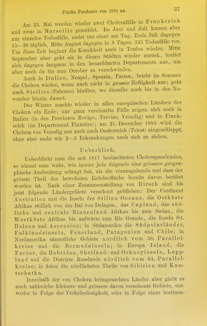 Fünfte Paudemie von 1883 an. Am 23. Mai Averdeu wieder zwei Cholerafillle in Frankreich und zwar in Marseille gemeldet. Im Juni und Juli kamen al)er nur einzelne Todesfälle, meist nur einer am Tag, Ende Juli dagegen 15-20 täglich, Mitte August dagegen in 8 Tagen 335 TodesMle vor. Um diese Zeit beginnt die Krankheit auch in Toulon wieder. Mi te September aber geht sie in diesen Städten wieder zurück, breitet sich dagegen langsam in den benachbarten Departements aus, um aber auch da bis zum October zu verschwinden. _ Auch in Italien, Neapel, Spezzia, Parma, bricht im Sommer die Cholera wieder, wenn auch nicht in grosser Heftigkeit aus; geht nach Sicilieu (Palermo) hinüber, wo dieselbe noch bis m den No- vember hinein dauert. Der Winter machte wieder in allen europäischen Ländern der Cholera ein Ende; nur ganz vereinzelte Fälle zeigen sich noch in Italien (in den Provinzen Rovigo, Treviso, Venedig) und in Frank- reich (im Departement Finistere); am 21. December 1885 wird die Cholera von Venedig aus auch nach Oesterreich (Triest) eingeschleppt, ohne aber mehr wie 2—3 Erkrankungen nach sich zu ziehen. Ueberblick. Ueberblickt man die seit 1817 beobachteten Cholerapandemien, so nimmt man wahr, wie immer jede folgende eine grössere geogra- phische Ausbreitung erlangt hat, als die vorausgehende und dass der grösste Theil der bewohnten Erdoberfläche bereits davon berührt worden ist. Nach einer Zusammenstellung von Hirsch sind bis jetzt folgende Ländergebiete verschont geblieben: Der Continent Australien und die Inseln des Stilleu Oceans, die Ostküste Afrikas südlich von der Bai von Delagoa, das Capland, das süd- liche und centrale Binnenland Afrikas bis zum Sudan, die Westküste Afrikas bis aufwärts zum Rio G-rande, die Inseln St. Helena und Ascension; in Südamerika die Stidpolarländer, Falklandsinseln, Feuerland, Patagonien und Chile; in Nordamerika sämmtliche Gebiete nördlich vom 50. Parallel- kreise und die Bermudainseln; in Europa Island, die Faröer, dieHebriden, Shetland-und Orkneyinseln, Lapp- land und die Districte Russlands nördlich vom 64. Parallel- kreise; in Asien die nördlichsten Theile von Sibirien und Kam- tschatka. Innerhalb der von Cholera heimgesuchten Länder aber giebt es auch zahlreiche kleinere und grössere davon verschonte Gebiete, ent- weder in Folge der Verkehrslosigkeit, oder in Folge einer bestimm-