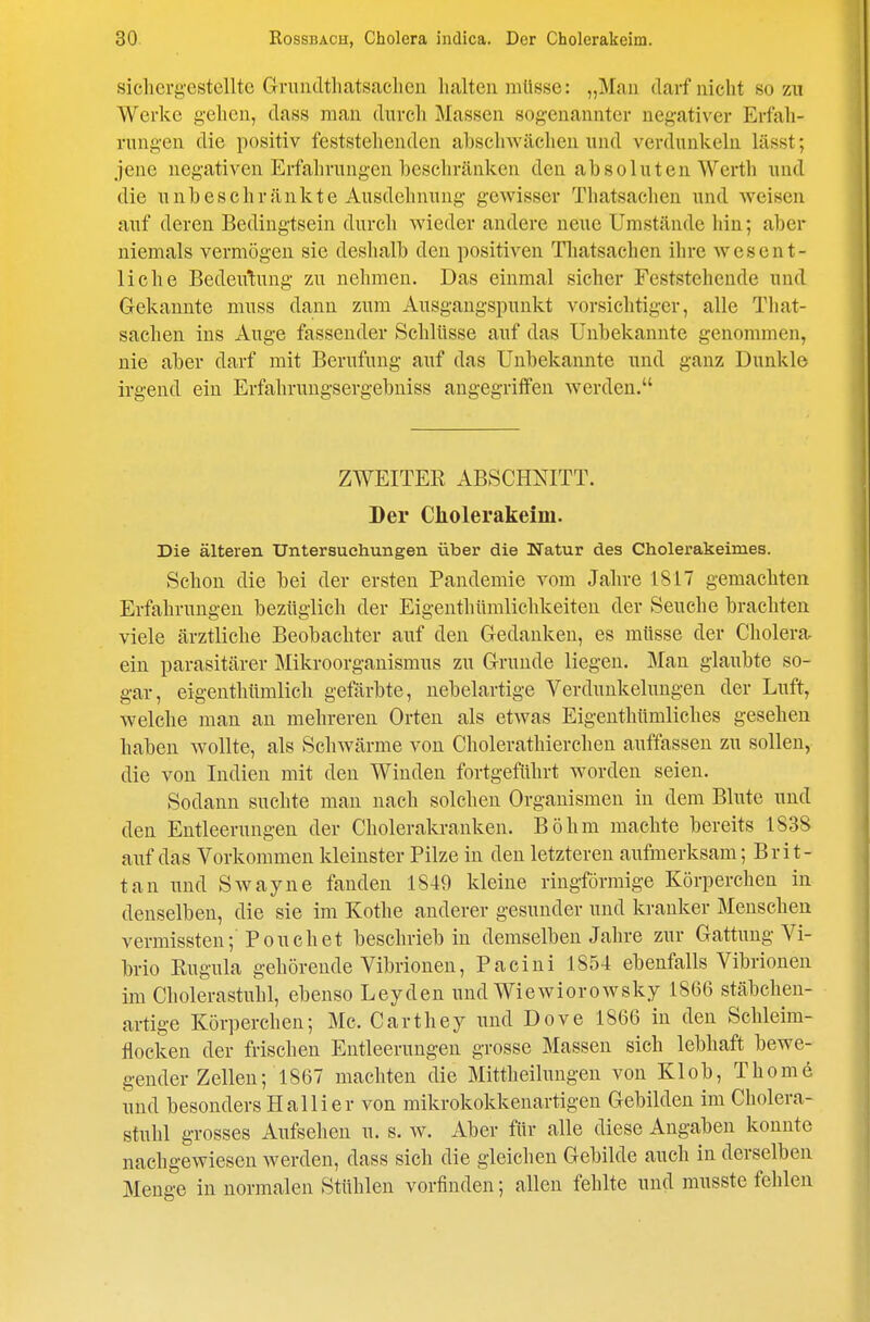 sichergestellte Gnindtliatsaclien halten müsse: „Man darf nicht so zu Werke gehen, dass man durch Massen sogenannter negativer Erfah- rungen die positiv feststehenden abschwächen und verdunkeln lässt; jene negativen Erfahrungen beschränken den absoluten \A''erth und die unbeschränkte Ausdehnung gewisser Thatsachen und weisen auf deren Bedingtsein durch wieder andere neue Umstände hin; aber niemals vermögen sie deshalb den positiven Tliatsachen ihre wesent- liche Bedeutung zu nehmen. Das einmal sicher Feststehende und Gekannte muss dann zum Ausgangspunkt vorsichtiger, alle That- sachen ins Auge fassender Schlüsse auf das Unbekannte genommen, nie aber darf mit Berufung auf das Unbekannte und ganz Dunkle irgend ein Erfahrungsergebniss angegriffen werden. ZWEITER ABSCHNITT. Der Cholerakeim. Die älteren Untersuchungen über die Natur des Cholerakeimes. Schon die bei der ersten Pandemie vom Jahre 1817 gemachten Erfahrungen bezüglich der Eigenthümlichkeiten der Seuche brachten viele ärztliche Beobachter auf den Gedanken, es müsse der Cholera ein parasitärer Mikroorganismus zu Grunde liegen. Man glaubte so- gar, eigenthümlich gefärbte, nebelartige Verdunkelungen der Luft, welche man an mehreren Orten als etwas Eigenthümliches gesehen haben wollte, als Schwärme von Cholerathierchen auffassen zu sollen, die von Indien mit den Winden fortgeführt worden seien. Sodann suchte man nach solchen Organismen in dem Blute und den Entleerungen der Cholerakranken. Böhm machte bereits 1838 auf das Vorkommen kleinster Pilze in den letzteren aufmerksam; Brit- tan und Swayne fanden 1849 kleine ringförmige Körperchen in denselben, die sie im Kothe anderer gesunder und kranker Menschen vermissten; Pouch et beschrieb in demselben Jahre zur Gattung Vi- brio Rugula gehörende Vibrionen, Pacini 1854 ebenfalls Vibrionen im Cholerastuhl, ebenso Leyden und Wiewiorowsky 1866 stäbchen- artige Körperchen; Mc. Carthey und Dove 1866 in den Schleim- flocken der frischen Entleerungen grosse Massen sich lebhaft bewe- gender Zellen; 1867 machten die Mittheilungen von Kl ob, Thome und besonders Hallier von mikrokokkenartigen Gebilden im Cholera- stuhl grosses Aufsehen u. s. w. Aber für alle diese Angaben konnte nachgewiesen werden, dass sich die gleichen Gebilde auch in derselben Menge in normalen Stühlen vorfinden; allen fehlte und musste fehlen