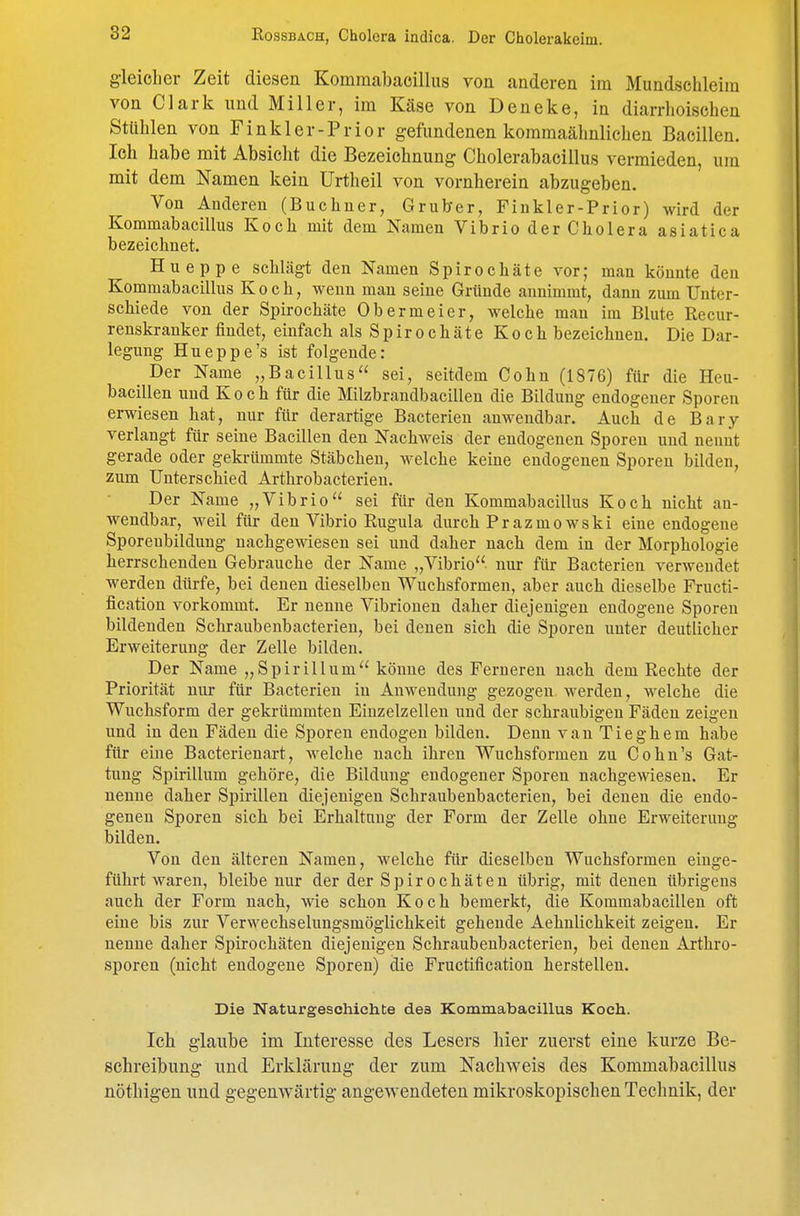 g'leiclier Zeit diesen Kommabaoillus von anderen im Mundschleim von Clark und Miller, im Käse von Deneke, in diarrhoischen Stühlen von Finkler-Prior gefundenen kommaähnlichen Bacillen. Ich habe mit Absicht die Bezeichnung Cholerabacillus vermieden, um mit dem Namen kein Urtheil von vornherein abzugeben. Von Anderen (Büchner, Grub-er, Finkler-Prior) wird der Kommabacillus Koch mit dem Namen Vibrio der Cholera asiatica bezeichnet. Hueppe schlägt den Namen Spirochäte vor; man könnte den Kommabacillus Koch, wenn mau seine Gründe annimmt, dann zum Unter- schiede von der Spirochäte Obermeier, welche man im Blute Recur- renskranker findet, einfach als Spirochäte Koch bezeichnen. Die Dar- legung Hueppe's ist folgende: Der Name „Bacillus sei, seitdem Cohn (1876) für die Heu- bacillen und Koch für die Milzbrandbacilleu die Bildung endogener Sporen erwiesen hat, nur für derartige Bacterieu anwendbar. Auch de Bary verlaugt für seine Bacillen den Nachweis der endogenen Sporeu und nennt gerade oder gekrümmte Stäbchen, welche keine endogenen Sporen bilden, zum Uuterschied Arthrobacterieu. Der Name „Vibrio sei für den Kommabacillus Koch nicht an- wendbar, weil für den Vibrio Rugula durch Prazmowski eine endogene Sporeubildung nachgewiesen sei und daher nach dem in der Morphologie herrschendeu Gebrauche der Name „Vibrio nur für Bacterieu verwendet werden dürfe, bei denen dieselben Wuchsformeu, aber auch dieselbe Fructi- fication vorkommt. Er nenne Vibrionen daher diejenigen endogene Sporen bildenden Schraubenbacterien, bei denen sich die Sporen unter deutlicher Erweiterung der Zelle bilden. Der Name „Spirillum könne des Ferneren nach dem Rechte der Priorität nur für Bacterieu in Anwendung gezogen werden, welche die Wuchsform der gekrümmten Einzelzelleu uud der schraubigen Fäden zeigen und in den Fäden die Sporeu endogen bilden. Denn van Tieghem habe für eine Bacterienart, Avelche nach ihren Wuchsformen zu Co hu's Gat- tung Spirillum gehöre, die Bildung endogener Sporen nachgewiesen. Er nenne daher Spirillen diejenigen Schraubenbacterien, bei denen die endo- genen Sporen sich bei Erhaltung der Form der Zelle ohne Erweiterung bilden. Von den älteren Namen, welche für dieselben Wuchsformeu einge- führt waren, bleibe nur der der Spirochäten übrig, mit denen übrigens auch der Form nach, wie schon Koch bemerkt, die Kommabacillen oft eine bis zur Verwechselungsmöglichkeit gehende Aehnlichkeit zeigen. Er nenne daher Spirochäten diejenigen Schraubenbacterien, bei denen Arthro- sporen (nicht endogene Sporen) die Fructification herstellen. Die Naturgeschichte des Kommabacillus Koch. Ich glaube im Interesse des Lesers hier zuerst eine kurze Be- schreibung und Erklärung- der zum Nachweis des Kommabacillus nöthigen und gegenwärtig angewendeten mikroskopischen Technik, der