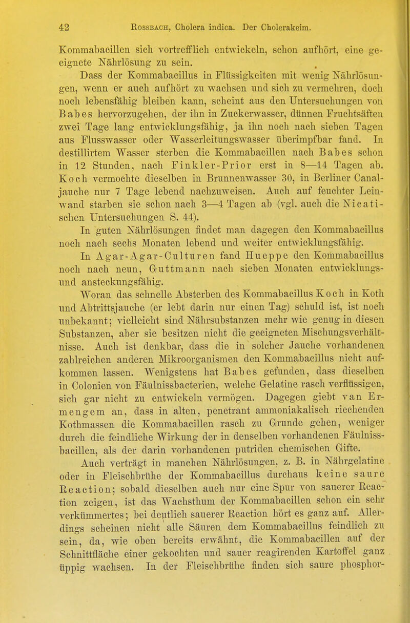 Komraabacillen sich vortrefflicli entwickeln, schon aufliört, eine ge- eignete Nährlösung zu sein. Dass der Kommabacillus in Flüssigkeiten mit wenig Nährlösun- gen, wenn er auch aufhört zu wachsen und sich zu vermehren, doch noch lebensfähig bleiben kann, scheint aus den Untersuchungen von Babes hervorzugehen, der ihn in Zuckerwasser, dünnen Fruchtsäften zwei Tage lang entwicklungsfähig, ja ihn noch nach sieben Tagen aus Flusswasser oder Wasserleitungswasser überimpfbar fand. In destillirtem Wasser sterben die Kommabacillen nach Babes schon in 12 Stunden, nach Finkler-Prior erst in 8—14 Tagen ab. Koch vermochte dieselben in Brunnenwasser 30, in Berliner Canal- jauche nur 7 Tage lebend nachzuweisen. Auch auf feuchter Lein- w^and starben sie schon nach 3—4 Tagen ab (vgl. auch die Nioati- schen Untersuchungen S. 44). In guten Nährlösungen findet man dagegen den Kommabacillus noch nach sechs Monaten lebend und weiter entwicklungsfähig. In Agar-Agar-Culturen fand Hueppe den Kommabacillus noch nach neun, Guttmann nach sieben Monaten entwicklungs- und ansteckungsfähig. Woran das schnelle Absterben des Kommabacillus Koch in Koth und Abtrittsjauche (er lebt darin nur einen Tag) schuld ist, ist noch unbekannt; vielleicht sind Nährsubstanzen mehr wie genug in diesen Substanzen, aber sie besitzen nicht die geeigneten Mischungsverhält- nisse. Auch ist denkbar, dass die in solcher Jauche vorhandenen zahlreichen anderen Mikroorganismen den Kommabacillus nicht auf- kommen lassen. Wenigstens hat Babes gefunden, dass dieselben in Colonien von Fäulnissbacterien, welche Gelatine rasch verflüssigen, sich gar nicht zu entwickeln vermögen. Dagegen giebt van Er- mengem an, dass in alten, penetrant ammoniakalisch riechenden Kothmassen die Kommabacillen rasch zu Grunde gehen, weniger durch die feindliche Wirkung der in denselben vorhandenen Fäulniss- bacillen, als der darin vorhandenen putriden chemischen Gifte. Auch verträgt in manchen Nährlösungen, z. B. in Nährgelatine oder in Fleischbrühe der Kommabacillus durchaus keine saure Eeaction; sobald dieselben auch nur eine Spur von sauerer Reac- tion zeigen, ist das Wachsthum der Kommabacillen schon ein sehr verkümmertes; bei dejttlich sauerer Reaction hört es ganz auf. Aller- dings scheinen nicht alle Säuren dem Kommabacillus feindlich zu sein, da, wie oben bereits erwähnt, die Kommabacillen auf der Schnittfläche einer gekochten und sauer reagirenden Kartoffel ganz tippig wachsen. In der Fleischbrühe finden sich saure phosphor-