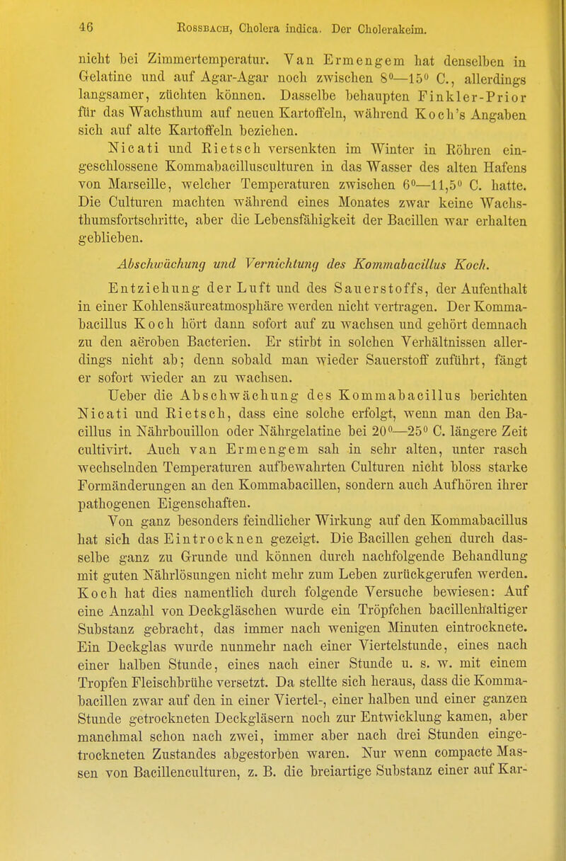 nicht bei Zimmertemperatur. Van Ermengem hat denselben in Gelatine und auf Agar-Agar noch zwischen 8«—15 C, allerdings langsamer, züchten können. Dasselbe behaupten Finkler-Prior für das Wachsthum auf neuen Kartoffeln, während Koch's Angaben sich auf alte Kartoffeln beziehen. Nicati und Rietsch versenkten im Winter in Röhren ein- geschlossene Kommabacillusculturen in das Wasser des alten Hafens von Marseille, welcher Temperaturen zwischen 6—11,5<* C. hatte. Die Culturen machten während eines Monates zwar keine Wachs- thumsfortschritte, aber die Lebensfähigkeit der Bacillen war erhalten geblieben. Abschwächung und Ve7michiu7ig des Kommabacillus Koch. Entziehung der Luft und des Sauerstoffs, der Aufenthalt in einer Kohlensäureatmosphäre werden nicht vertragen. Der Komma- bacillus Koch hört dann sofort auf zu wachsen und gehört demnach zu den aeroben Bacterien. Er stirbt in solchen Verhältnissen aller- dings nicht ab; denn sobald man wieder Sauerstoff zuführt, fängt er sofort wieder an zu wachsen. Ueber die Abschwächung des Kommabacillus berichten Nicati und Rietsch, dass eine solche erfolgt, wenn man den Ba- cillus in Nährbouillon oder Nährgelatine bei 20—25<> C. längere Zeit cultivirt. Auch van Ermengem sah in sehr alten, unter rasch wechselnden Temperaturen aufbewahrten Culturen nicht bloss starke Formänderungen an den Kommabacillen, sondern auch Aufhören ihrer pathogenen Eigenschaften. Von ganz besonders feindlicher Wirkung auf den Kommabacillus hat sich das Eintrocknen gezeigt. Die Bacillen gehen durch das- selbe ganz zu Grunde und können durch nachfolgende Behandlung mit guten Nährlösungen nicht mehr zum Leben zurückgerufen werden. Koch hat dies namentlich durch folgende Versuche bewiesen: Auf eine Anzahl von Deekgläschen wurde ein Tröpfchen bacillenhaltiger Substanz gebracht, das immer nach wenigen Minuten eintrocknete. Ein Deckglas wurde nunmehr nach einer Viertelstunde, eines nach einer halben Stunde, eines nach einer Stunde u. s. w. mit einem Tropfen Fleischbrühe versetzt. Da stellte sich heraus, dass die Komma- bacillen zwar auf den in einer Viertel-, einer halben und einer ganzen Stunde getrockneten Deckgläsern noch zur Entwicklung kamen, aber manchmal schon nach zwei, immer aber nach di-ei Stunden einge- trockneten Zustandes abgestorben waren. Nur wenn compacte Mas- sen von Bacillenculturen, z. B. die breiartige Substanz einer auf Kar-