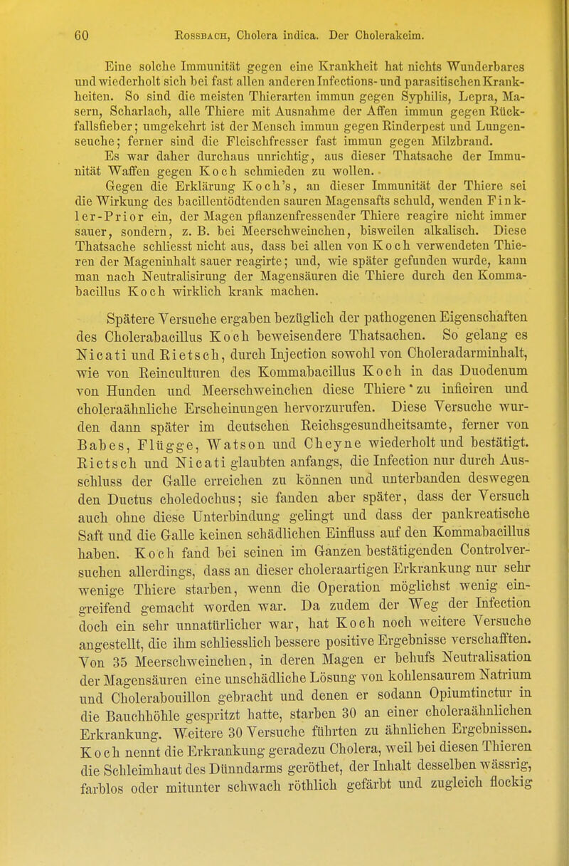 Eine solche Immunität gegen eine Krankheit hat nichts Wunderbares und wiederholt sich bei fast allen anderen Infections-und parasitischen Krank- heiten. So sind die meisten Thierarten immun gegen Syphilis, Lepra, Ma- sern, Scharlach, alle Thiere mit Ausnahme der Affen immun gegen Rück- fallsfieber; umgekehrt ist der Mensch immun gegen Rinderpest und Lungen- seuche; ferner sind die Fleischfresser fast immun gegen Milzbrand. Es war daher durchaus unrichtig, aus dieser Thatsache der Immu- nität Waffen gegen Koch schmieden zu wollen. Gegen die Erklärung Koch's, an dieser Immunität der Thiere sei die Wirkung des bacilleutödtenden sauren Magensafts schuld, wenden Fink- ler-Prior ein, der Magen pflanzenfressender Thiere reagire nicht immer sauer, sondern, z. B. bei Meerschweinchen, bisweilen alkalisch. Diese Thatsache schliesst nicht aus, dass bei allen von Koch verwendeten Thie- ren der Mageninhalt sauer reagirte; und, wie später gefunden wurde, kann man nach Neutralisirung der Magensäuren die Thiere durch den Komma- bacillus Koch wirklich krank machen. Spätere Versuche ergaben bezügiich der pathogenen Eigenschaften des Cholerabacillus Koch beweisendere Thatsachen. So gelang es Nicati und Eietsch, durch Injection sowohl von Choleradarminhalt, wie von Eeinculturen des Kommabacillus Koch in das Duodenum von Hunden und Meerschweinchen diese Thiere*zu inficiren und choleraähnliche Erscheinungen hervorzurufen. Diese Versuche wur- den dann später im deutschen Reichsgesundheitsamte, ferner von Babes, Flügge, Watson und Cheyne wiederholt und bestätigt. Eietsch und Nicati glaubten anfangs, die Infection nur durch Aus- schluss der Galle erreichen zu können und unterbanden deswegen den Ductus choledochus; sie fanden aber später, dass der Versuch auch ohne diese Unterbindung gelingt und dass der pankreatische Saft und die G-alle keinen schädlichen Einfluss auf den Kommabaeillus haben. Koch fand bei seinen im Ganzen bestätigenden Controlver- suchen allerdings, dass an dieser choleraartigen Erkrankung nur sehr wenige Thiere starben, wenn die Operation möglichst wenig ein- greifend gemacht worden war. Da zudem der Weg der Infection doch ein sehr unnatürlicher war, hat Koch noch weitere Versuche angestellt, die ihm schliesslich bessere positive Ergebnisse verschafften. Von 35 Meerschweinchen, in deren Magen er behufs Neutralisation der Magensäuren eine unschädliche Lösung von kohlensaurem Natoium und Cholerabouillon gebracht und denen er sodann Opiumtinctur in die Bauchhöhle gespritzt hatte, starben 30 an einer choleraähnlichen Erkrankung. Weitere 30 Versuche führten zu ähnlichen Ergebnissen. Koch nennt die Erkrankung geradezu Cholera, weil bei diesen Thieren die Schleimhaut des Dünndarms geröthet, der Inhalt desselben wässrig, farblos oder mitunter schwach röthlich gefärbt und zugleich flockig