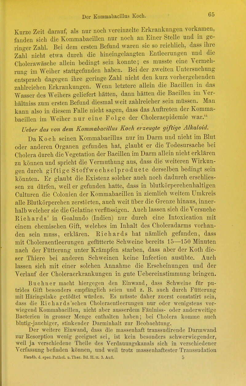 Kurze Zeit darauf, als nur noch vereinzelte Erkrankungen vorkamen, fanden sicli die Kommabacillen nur noch an Einer Stelle und in ge- ringer Zahl. Bei dem ersten Befund waren sie so reichlich, dass ihre Zahl nicht etwa durch die hineingelangten Entleerungen und die Cholerawäsche allein bedingt sein konnte; es musste eine Vermeh- rung im Weiher stattgefunden haben. Bei der zweiten Untersuchung entsprach dagegen ihre geringe Zahl nicht den kurz vorhergehenden zahlreichen Erkrankungen. Wenn letztere allein die Bacillen in das Wasser des Weihers geliefert hätten, dann hätten die Bacillen im Ver- hältniss zum ersten Befund diesmal weit zahlreicher sein müssen. Man kann also in diesem Falle nicht sagen, dass das Auftreten der Komma- bacillen im Weiher nur eine Folge der Choleraepidemie war. üeber das von dem Kommabacillus Koch ej-zeugte giftige Alkaloid. Da Koch seinen Kommabacillus nur im Darm und nicht im Blut oder anderen Organen gefunden hat, glaubt er die Todesursache bei Cholera durch die Vegetation der Bacillen im Darm allein nicht erklären zu können und spricht die Vermuthung aus, dass die weiteren Wirkun- gen durch giftigeSto ff Wechselp roducte derselben bedingt sein könnten. Er glaubt die Existenz solcher auch noch dadurch erschlies- sen zu dürfen, weil er gefunden hatte, dass in blutkörperchenhaltigen Culturen die Colonien der Kommabacillen in ziemlieh weitem Umkreis alle Blutkörperchen zerstörten, auch weit über die Grrenze hinaus, inner- halb welcher sie die G-elatine verflüssigen. Auch lassen sich die Versuche Richards' in Goalundo (Indien) nur durch eine Intoxication mit einem chemischen Grift, welches im Inhalt des Choleradarms vorhan- den sein muss, erklären. Richards hat nämlich gefunden, dass mit Choleraentleerungen gefütterte Schweine bereits 15—150 Minuten nach der Fütterung unter Krämpfen starben, dass aber der Koth die- ser Thiere bei anderen Schweinen keine Infeetion ausübte. Auch lassen sich mit einer solchen Annahme die Erscheinungen und der Verlauf der Choleraerkrankungen in gute Uebereinstimmung bringen. Buchner macht hiergegen den Einwand, dass Schweine für pu- trides Gift besonders empfänglich seien und z. B. auch durch Fütterung mit Häringslake getödtet würden. Es müsste daher zuerst constatirt sein, dass die Richards'sehen Choleraeutleerungen nur oder wenigstens vor- wiegend Kommabacillen, nicht aber ausserdem Fäulniss- oder anderweitige Bacterien in grosser Menge enthalten haben; bei Cholera komme auch blutig-jauchiger, stinkender Darminhalt zur Beobachtung. Der weitere Einwand, dass die massenhaft transsudirende Darmwand zur Resorption wenig geeignet sei, ist kein besonders schwerwiegender, weil ja verschiedene Theile des Verdauuugskanals sich in verschiedener Verfassung befinden können, und weil trotz massenhaftester Transsudation Handb. d. spec. PatUol. u. Ther. Bd. II. ii. 3. Aufl. 5