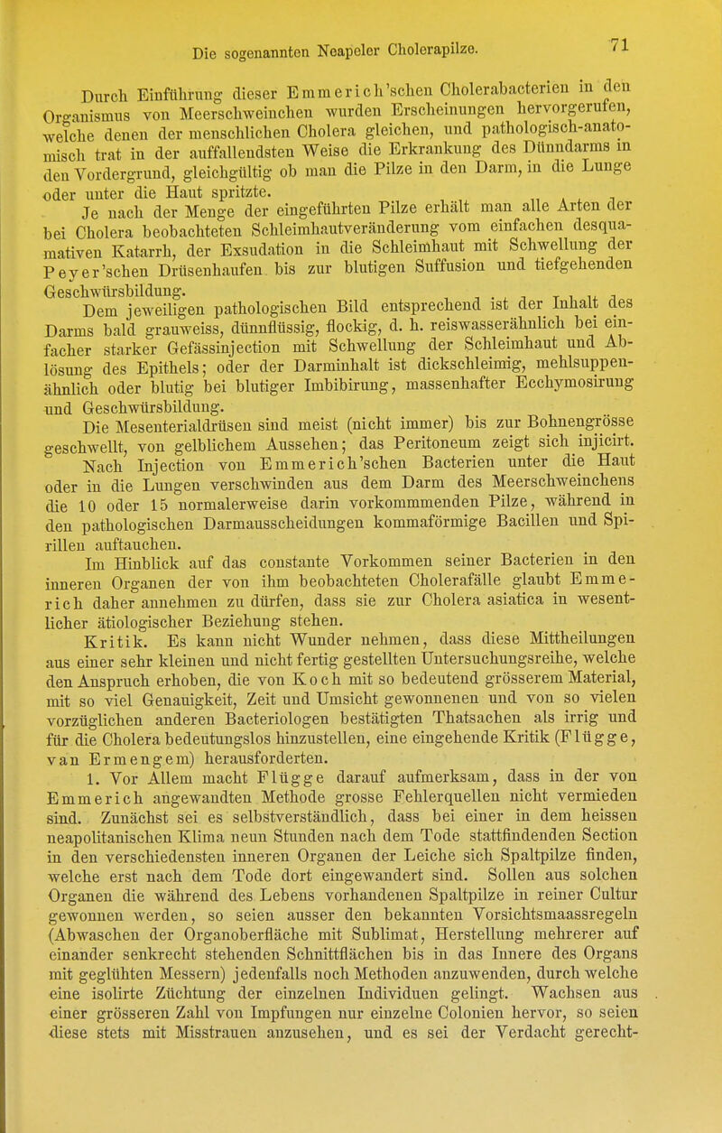 Durch Einführmig dieser Emraerich'schen Cholerabacterien m den Organismus von Meerschweinchen wurden Erscheinungen hervorgeruten, welche denen der menschlichen Cholera gleichen, und pathologisch-anato- misch trat in der auffallendsten Weise die Erkrankung des Dünndarms m den Vordergrund, gleichgültig ob man die Pilze in den Darm, in die Lunge oder unter die Haut spritzte. „ . , i Je nach der Menge der eingeführten Pilze erhält man alle Arten der bei Cholera beobachteten Schleimhautveränderung vom einfachen desqua- mativen Katarrh, der Exsudation in die Schleimhaut mit Schwellung der Pey er'sehen Drüsenhaufen, bis zur blutigen Suffusion und tiefgehenden Geschwürsbildung. , . ^ . t i u ;i Dem jeweiligen pathologischen Bild entsprechend ist der Inhalt des Darms bald grauweiss, dünnflüssig, flockig, d. h. reiswasserähnlich bei ein- facher starker Gefässinjection mit Schwellung der Schleimbaut und Ab- lösung des Epithels; oder der Darminhalt ist dickschleimig, mehlsuppen- ähnlich oder blutig bei blutiger Imbibirung, massenhafter Ecchymosirung und Geschwürsbildung. Die Mesenterialdrüsen sind meist (nicht immer) bis zur Bohnengrösse geschwellt, von gelblichem Aussehen; das Peritoneum zeigt sich injicirt. Nach Injection von Emmerich'schen Bacterien unter die Haut oder in die Lungen verschwinden aus dem Darm des Meerschweinchens die 10 oder 15 normalerweise darin Vorkommmenden Pilze, während in den pathologischen Darmausscheidungen kommaförmige Bacillen und Spi- rillen auftauchen. Im Hinblick auf das constante Vorkommen seiner Bacterien in den inneren Organen der von ihm beobachteten Cholerafälle glaubt Emme- ricli daher annehmen zu dürfen, dass sie zur Cholera asiatica in wesent- licher ätiologischer Beziehung stehen. Kritik. Es kann nicht Wunder nehmen, dass diese Mittheilungen aus einer sehr kleinen und nicht fertig gestellten Untersuchungsreihe, welche den Anspruch erhoben, die von Koch mit so bedeutend grösserem Material, mit so viel Genauigkeit, Zeit und Umsicht gewonnenen und von so vielen vorzüglichen anderen Bacteriologen bestätigten Thatsachen als irrig und für die Cholera bedeutungslos hinzustellen, eine eingehende Kritik (Flügge, van Ermengem) herausforderten. 1. Vor Allem macht Flügge darauf aufmerksam, dass in der von Emmerich angewandten Methode grosse Fehlerquellen nicht vermieden siad. Zunächst sei es selbstverständlich, dass bei einer in dem heissen neapolitanischen Klima neun Stunden nach dem Tode stattfindenden Section in den verschiedensten inneren Organen der Leiche sich Spaltpilze finden, welche erst nach dem Tode dort eingewandert sind. Sollen aus solchen Organen die während des Lebens vorhandenen Spaltpilze in reiner Cultur gewonnen werden, so seien ausser den bekannten Vorsichtsmaassregelu (Abwaschen der Organoberfläche mit Sublimat, Herstellung mehrerer auf einander senkrecht stehenden Schnittflächen bis in das Innere des Organs mit geglühten Messern) jedenfalls noch Methoden anzuwenden, durchweiche eine isolirte Züchtung der einzelnen Individuen gelingt. Wachsen aus einer grösseren Zahl von Impfungen nur einzelne Colonien hervor, so seien <liese stets mit Misstrauen anzusehen, und es sei der Verdacht gerecht-