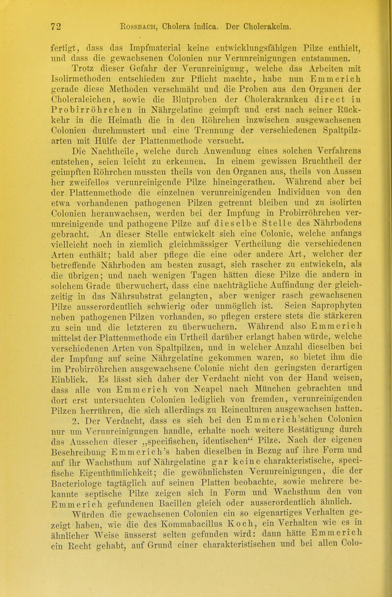 fertigt, dass das Impfmaterial keine entwicklungsfähigen Pilze enthielt, nnd dass die gewachsenen Colonien nur Verunreinigungen entstammen. Trotz dieser Gefahr der Verunreinigung, welche das Arbeiten mit Isolirmethodeu entschieden zur Pflicht machte, habe nun Emmerich gerade diese Methoden verschmäht und die Proben aus den Organen der Choleraleichen, sowie die Blutproben der Cholerakranken direct in Probirr öhrchen in Nährgelatine geimpft und erst nach seiner Rück- kehr in die Heimath die in den Röhrcheu inzwischen ausgewachsenen Colonien durchmustert nnd eine Trennung der verschiedenen Spaltpilz- arten mit Hülfe der Plattenmethode versucht. Die Nachtheile, welche durch Anwendung eines solchen Verfahrens entstehen, seien leicht zu erkennen. In einem gewissen Bruchtheil der geimpften Eöhrchen mussteu theils von den Organen aus, theils von Aussen her zweifellos verimreinigende Pilze hineingerathen. Während aber bei der Plattenmethode die einzelnen verunreinigenden Individuen von den etwa vorhandenen pathogeneu Pilzen getrennt bleiben und zu isolirteu Colonien heranwachsen, werden bei der Impfuug in Probirröhrchen ver- unreinigende und pathogene Pilze auf dieselbe Stelle des Nährbodens gebracht. An dieser Stelle entwickelt sich eine Colonie, welche anfangs vielleicht noch in ziemlich gleichmässiger Vertheilung die verschiedenen Arten enthält; bald aber pflege die eine oder andere Art, welcher der betreffende Nährboden am besten zusagt, sich rascher zu entwickeln, als die übrigen; und nach wenigen Tagen hätten diese Pilze die andern in solchem Grade überwuchert, dass eine nachträgliche Auffindung der gleich- zeitig in das Nährsubstrat gelangten, aber weniger rasch gewachsenen Pilze ausserordentlich schwierig oder unmöglich ist. Seien Saprophyten neben pathogenen Pilzen vorhanden, so pflegen erstere stets die stärkeren zu sein iiud die letzteren zu überwuchern. Während also Emmerich mittelst der Plattenmethode ein Urtheil darüber erlangt haben würde, welche verschiedenen Arten von Spaltpilzen, und in welcher Anzahl dieselben bei der Impfung auf seine Nährgelatine gekommen waren, so bietet ihm die im Probirröhrchen ausgewachsene Colonie nicht den geringsten derartigen Einblick. Es lässt sich daher der Verdacht nicht von der Hand weisen, dass alle von Emmerich von Neapel nach München gebrachten und dort erst untersuchten Colonien lediglich von fremden, verunreinigenden Pilzen herrühren, die sich allerdings zu Reincultureu ausgewachsen hatten. 2. Der Verdacht, dass es sich bei den Emmerich'schen Colonien nur um Verunreinigungen handle, erhalte noch weitere Bestätigung durch das Aussehen dieser „specifischen, identischen Pilze. Nach der eigenen Beschreibung Emmerich's haben dieselben in Bezug auf ihre Form und auf ihr Wachsthum aiif Nährgelatine gar kein e charakteristische, speci- fische Eigeuthümlichkeit; die gewöhnlichsten Verunreinigungen, die der Bacteriologe tagtäglich auf seinen Platten beobachte, sowie mehrere be- kannte septische Pilze zeigen sich in Form und Wachsthum den von Emmerich gefundenen Bacillen gleich oder ausserordentlich ähnlich. Würden die gewachsenen Colonien ein so eigenartiges Verhalten ge- zeigt haben, wie die des Kommabacillus Koch, ein Verhalten wie es in ähnlicher Weise äusserst selten gefunden wird: dann hätte Emmerich ein Recht gehabt, auf Grund einer charakteristischen und bei allen Colo-