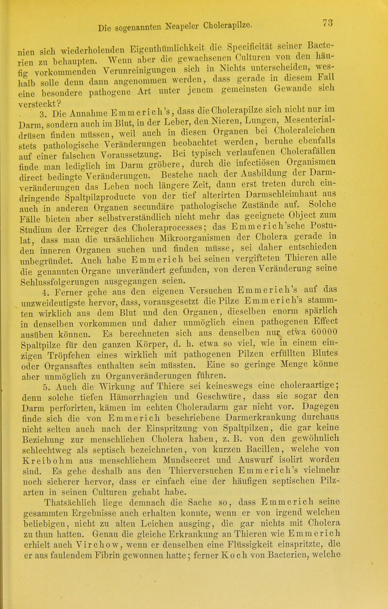 nien sich wiederholenden Eigcnthiimlichkeit die Specificität seiner Bacte- rien zu behaupten. Wenn aber die gewachsenen Culturen von den häu- fig vorkommenden Verunreinigungen sich in Nichts unterscheiden, wes- halb solle denn dann angenommen werden, dass gerade m diesem FaU eine besondere pathogene Art unter jenem gemeinsten Gewände sich versteckt ^ ' 3 Die Annahme E m m e r i c h 's, dass die Cholerapilze sich nicht nur im Darm,sondern auch im Blut, in der Leber, den Nieren, Lungen Mesenterial- drüsen finden müssen, weil auch in diesen Organen bei Choleraleichen stets pathologische Veränderungen beobachtet werden, beruhe ebenfalls auf einer falschen Voraussetzung. Bei typisch verlaufenen Cholerafallen finde man lediglich im Darm gröbere, durch die infectiösen Organismen direct bedingte Veränderungen. Bestehe nach der Ausbildung der Darm- veränderungen das Leben noch längere Zeit, dann erst treten durch ein- dringende Spaltpilzproducte von der tief alterirten Darmschleimhaut aus auch in anderen Organen secundäre pathologische Zustände auf. Solche Fälle bieten aber selbstverständlich nicht mehr das geeignete Object zum Studium der Erreger des Choleraprocesses; das Emmerich'sche Postu- lat, dass man die ursächlichen Mikroorganismen der Cholera gerade m den inneren Organen suchen und finden müsse, sei daher entschieden unbegründet. Auch habe Emmerich bei seinen vergifteten Thieren alle die genannten Organe unverändert gefunden, von deren Veränderung seine Schlussfolgerungen ausgegangen seien. 4. Ferner gehe aus den eigenen Versuchen Emmerich's auf das unzweideutigste hervor, dass, vorausgesetzt die Pilze Emmerich's stamm- ten wirklich aus dem Blut und den Organen, dieselben enorm spärlich in denselben vorkommen und daher unmöglich einen pathogenen Effect ausüben können. Es berechneten sich aus denselben nur etwa 60000 Spaltpilze für den ganzen Körper, d. h. etwa so viel, wie in einem ein- zigen Tröpfchen eines wirklich mit pathogenen Pilzen erfüllten Blutes oder Organsaftes enthalten sein müssten. Eine so geringe Menge könne aber unmöglich zu Organveränderungen führen. 5. Auch die Wirkung auf Thiere sei keineswegs eine choleraartige; denn solche tiefen Hämorrhagien und Geschwüre, dass sie sogar den Darm perforirten, kämen im echten Choleradarm gar nicht vor. Dagegen finde sich die von Emmerich beschriebene Darmerkrankung durchaus nicht selten auch nach der Einspritzung von Spaltpilzen, die gar keine Beziehung zur menschlichen Cholera haben, z. B. von den geAvöhnlich schlechtweg als septisch bezeichneten, von kurzen Bacillen, welche von K reibe hm aus menschlichem Mundsecret und Auswurf isolirt worden sind. Es gehe deshalb aus den Thierversuchen Emmerich's vielmehr noch sicherer hervor, dass er einfach eine der häufigen septischen Pilz- arten in seinen Culturen gehabt habe. Thatsächlich liege demnach die Sache so, dass Emmerich seine gesammten Ergebnisse auch erhalten konnte, wenn er von irgend welchen beliebigen, nicht zu alten Leichen ausging, die gar nichts mit Cholera zu thun hatten. Genau die gleiche Erkrankung an Thieren wie Emmerich erhielt auch Virchow, wenn er denselben eine Flüssigkeit einspritzte, die er aus faulendem Fibrin gewonnen hatte; ferner Koch von Bacterien, welche