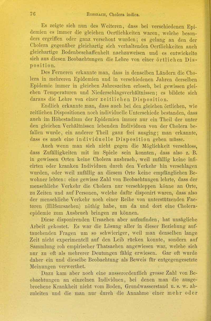 Es zeigte sich nun des Weiteren, dass bei verschiedenen Epi- demien CS immer die gleichen Oertlichkeiten waren, welche beson- ders ergriffen oder ganz verschont wurden; es gelang an den der Cholera gegenüber gleichartig sich verhaltenden Oertlichkeiten auch gleichartige Bodenbeschaffenheit nachzuweisen und es entwickelte sich aus diesen Beobachtungen die Lehre von einer örtlichen Dis- position. Des Ferneren erkannte man, dass in denselben Ländern die Cho- lera in mehreren Epidemien und in verschiedenen Jahren derselben Epidemie immer in gleichen Jahreszeiten erlosch, bei gewissen glei- chen Temperaturen und Niederschlagsverhältnissen; es bildete sich daraus die Lehre von einer zeitlichen Disposition. Endlich erkannte man, dass auch bei den gleichen örtlichen, wie zeitlichen Dispositionen noch individuelle Unterschiede bestanden, dass auch im Höhestadium der Epidemien immer nur ein Theil der unter den gleichen Verhältnissen lebenden Individuen von der Cholera be- fallen wurde, ein anderer Theil ganz frei ausging; man erkannte, dass es auch eine individuelle Disposition geben müsse. Auch wenn man sich nicht gegen die Möglichkeit verschloss, dass Zufälligkeiten mit im Spiele sein konnten, dass also z. B. in gewissen Orten keine Cholera ausbrach, weil zufällig keine infi- cirten oder kranken Individuen durch den Verkehr hin verschlagen wurden, oder weil zufällig an diesem Orte keine empfänglichen Be- wohner lebten: eine gewisse Zahl von Beobachtungen lehrte, dass der menschliche Verkehr die Cholera nur verschleppen könne an Orte, zu Zeiten und auf Personen, welche dafür disponirt waren, dass also der menschliche Verkehr noch einer Reihe von unterstützenden Fac- toren (Hilfsursachen) nöthig habe, um da und dort eine Cholera- epidemie zum Ausbruch bringen zu können. Diese disponirenden Ursachen aber aufzufinden, hat unsägliche Arbeit gekostet. Es war die Lösung aller in dieser Beziehung auf- tauchenden Fragen um so schwieriger, weil man denselben lange Zeit nicht experimentell auf den Leib rücken konnte, sondern auf Sammlung roh empirischer Thatsachen angewiesen war, welche sich nur zu oft als mehrerer Deutungen fähig erwiesen. G-ar oft wurde daher ein und dieselbe Beobachtung als Beweis für entgegengesetzte Meinungen verwerthet. Dazu kam aber noch eine ausserordentlich grosse Zahl von Be- obachtungen an einzelnen Individuen, bei denen man die ausge- brochene Krankheit nicht vom Boden, Grundwasserstand u. s. w. ab- zuleiten und die man nur durch die Annahme einer mehr oder