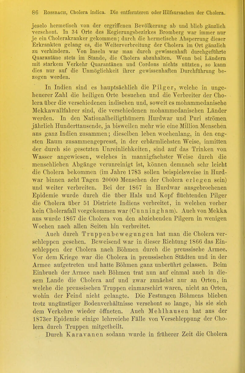 jeselo hermetisch von der ergriffenen Bevölkerung ab und blieb gänzlich verschont. In 34 Orte des Regierungsbezirkes Bromberg war immer nur je ein Cholerakranker gekommen; durch die hermetische Absperrung dieser Erkrankten gelang es, die Weiterverbreitung der Cholera im Ort gänzlich zu verhindern. Von Inseln war man durch gewissenhaft durchgeführte Quarantäne stets im Stande, die Cholera abzuhalten. Wenn bei Ländern mit starkem Verkehr Quarantänen und Cordons nichts nützten, so kann dies nur auf die Unmöglichkeit ihrer gewissenhaften Durchführung be- zogen werden. In Indien sind es hauptsächlich die Pilger, welche in unge- heuerer Zahl die heiligen Orte besuchen und die Verbreiter der Cho- lera über die verschiedenen indischen und, soweit es mohammedanische Mekkawallfahrer sind, die verschiedenen mohammedanischen Länder werden. In den Nationalheiligthümern Hurdwar und Puri strömen jährlich Hundei-ttausende, ja bisweilen mehr wie eine Million Menschen aus ganz Indien zusammen; dieselben leben wochenlang-, in den eng- sten Raum zusammengepresst, in der erbärmlichsten Weise, inmitten der durch sie gesetzten Unreinlichkeiten, sind auf das Trinken von Wasser angewiesen, welches in mannigfachster Weise durch die menschlichen Abgänge verunreinigt ist, können demnach sehr leicht die Cholera bekommen (im Jahre 1783 sollen beispielsweise in Hurd- war binnen acht Tagen 20000 Menschen der Cholera erlegen sein) und weiter verbreiten. Bei der 1867 in Hurdwar ausgebrochenen Epidemie wurde durch die über Hals und Kopf flüchtenden Pilger die Cholera über 51 Districte Indiens verbreitet, in welchen vorher kein Cholerafall vorgekommen war (C u n n i n g h a m). Auch von Mekka aus wurde 1867 die Cholera von den abziehenden Pilgern in wenigen Wochen nach allen Seiten hin verbreitet. Auch durch Truppenbewegungen hat man die Cholera ver- schleppen gesehen. Beweisend war in dieser Richtung 1866 das Ein- schleppen der Cholera nach Böhmen durch die preussische Armee. Vor dem Kriege war die Cholera in preussischen Städten und in der Armee aufgetreten und hatte Böhmen ganz unberührt gelassen. Beim Einbruch der Armee nach Böhmen trat nun auf einmal auch in die- sem Lande die Cholera auf und zwar zunächst nur an Orten, in welche die preussischen Truppen einmarschirt waren, nicht an Orten, wohin der Feind nicht gelangte. Die Festungen Böhmens blieben trotz ungünstiger Bodenverhältnisse verschont so lange, bis sie sich dem Verkehre wieder öffneten. Auch Mehlhausen hat aus der 1873er Epidemie einige lehrreiche Fälle von Verschleppung der Cho- lera durch Truppen mitgetheilt. Durch Karavanen sodann wurde in früherer Zeit die Cholera