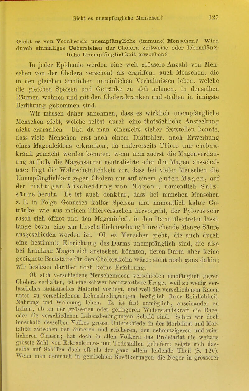 Giebt es von Vornherein unempfängliche (immune) Menschen? Wird durch einmaliges Ueberstehen der Cholera zeitweise oder lebensläng- liche TTnempfänglichkeit erworben? In jeder Epidemie werden eine weit gTÖssere Anzahl von Men- schen von der Cholera verschont als ergriffen, auch Menschen, die in den gleichen ärmlichen unreinlichen Verhältnissen leben, welche die gleichen Speisen und Getränke zu sich nehmen, in denselben Käumen wohnen und mit den Cholerakranken und -todten in innigste Berührung gekommen sind. Wir müssen daher annehmen, dass es wirklich unempfängliche Menschen giebt, welche selbst durch eine thatsächliche Ansteckung nicht erkranken. Und da man einerseits sicher feststellen konnte, dass viele Menschen erst nach einem Diätfehler, nach Erwerbung eines Magenleidens erkranken; da andererseits Thiere nur cholera- krank gemacht werden konnten, wenn man zuerst die Magenverdau- ung aufhob, die Magensäuren neutralisirte oder den Magen ausschal- tete: liegt die Wahrscheinlichkeit vor, dass bei vielen Menschen die Unempfänglichkeit gegen Cholera nur auf einem guten Magen, auf der richtigen Abscheidung von Magen-, namentlich Salz- säure beruht. Es ist auch denkbar, dass bei manchen Menschen z. B. in Folge Genusses kalter Speisen und namentlich kalter Ge- tränke, wie aus meinen Thierversuchen hervorgeht, der Pylorus sehr rasch sich öffnet und den Mageninhalt in den Darm übertreten lässt, lange bevor eine zur Unschädlichmachung hinreichende Menge Säure ausgeschieden worden ist. Ob es Menschen giebt, die auch durch eine bestimmte Einrichtung des Darms unempfänglich sind, die also bei krankem Magen sich anstecken könnten, deren Darm aber keine geeignete Brutstätte für den Cholerakeim wäre: steht noch ganz dahin; wir besitzen darüber noch keine Erfahrung. Ob sich verschiedene Menscheuracen verschieden empfänglich gegen Cholera verhalten, ist eine schwer beantwortbare Frage, weil zu wenig ver- lässliches statistisches Material vorliegt, und weil die verschiedenen Racen unter zu verschiedenen Lebensbedingungen bezüglich ihrer Reinlichkeit, Nahrung und Wohnung leben. Es ist fast unmöglich, auseinander zu halten, ob an der grösseren oder geringeren Widerstandskraft die Race, oder die verschiedenen Lebensbedingungen Schuld sind. Sehen wir doch innerhalb desselben Volkes grosse Unterschiede in der Morbilität und Mor- talität zwischen den ärmeren und reicheren, den schmutzigeren und rein- Mcheren Classen; hat doch in allen Völkern das Proletariat die weitaus grösste Zahl von Erkrankungs-und Todesfällen geliefert; zeigte sich das- selbe auf Schiffen doch oft als der ganz allein leidende Theil (S. 120). Wenn man demnach in gemischten Bevölkerungen die Neger in grösserer