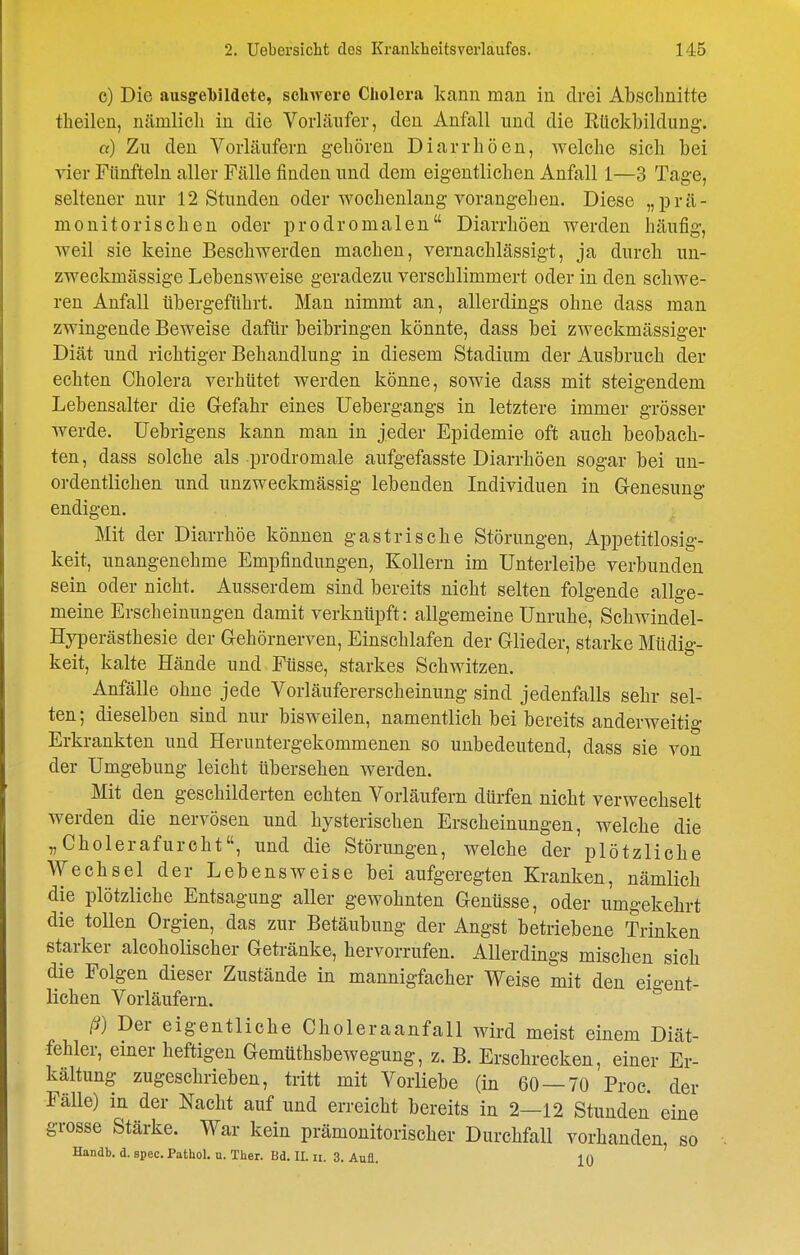 c) Die ausgrelbildcte, sclnvere Cholera kann man in drei Abschnitte tbeilen, nämlich in die Vorläufer, den Anfall und die Rtickbildung-. «) Zu den Vorläufern gehören Diarrhöen, welche sich bei vier Fünfteln aller Fälle finden und dem eigentlichen Anfall 1—3 Tage, seltener nur 12 Stunden oder wochenlang yorangehen. Diese „prä- monitorischen oder prodromalen Diarrhöen werden häufig, weil sie keine Beschwerden machen, vernachlässigt, ja durch un- zweckmässige Lebensweise geradezu verschlimmert oder in den schwe- ren Anfall übergeführt. Man nimmt an, allerdings ohne dass man zwingende Beweise dafür beibringen könnte, dass bei zweckmässiger Diät und richtiger Behandlung in diesem Stadium der Ausbruch der echten Cholera verhütet werden könne, sowie dass mit steigendem Lebensalter die Gefahr eines Uebergangs in letztere immer grösser werde, üebrigens kann man in jeder Epidemie oft auch beobach- ten, dass solche als prodromale aufgefasste Diarrhöen sogar bei un- ordentlichen und unzweckmässig lebenden Individuen in Genesung endigen. Mit der Diarrhöe können gastrische Störungen, Appetitlosig- keit, unangenehme Empfindungen, Kollern im ünterleibe verbunden sein oder nicht. Ausserdem sind bereits nicht selten folgende allge- meine Erscheinungen damit verknüpft: allgemeine Unruhe, Schwindel- Hyperästhesie der Gehörnerven, Einschlafen der Glieder, starke Müdig- keit, kalte Hände und Füsse, starkes Schwitzen. Anfälle ohne jede Vorläufererscheinung sind jedenfalls sehr sel- ten ; dieselben sind nur bisweilen, namentlich bei bereits anderweitig Erkrankten und Heruntergekommenen so unbedeutend, dass sie von der Umgebung leicht übersehen werden. Mit den geschilderten echten Vorläufern dürfen nicht verwechselt werden die nervösen und hysterischen Erscheinungen, welche die „Cholerafurcht, und die Störungen, welche der plötzliche Wechsel der Lebensweise bei aufgeregten Kranken, nämlich die plötzliche Entsagung aller gewohnten Genüsse, oder umgekehrt die tollen Orgien, das zur Betäubung der Angst betriebene Trinken starker alcoholischer Getränke, hervorrufen. Allerdings mischen sich die Folgen dieser Zustände in mannigfacher Weise mit den eio-ent- lichen Vorläufern. ß) Der eigentliche Choleraanfall wird meist einem Diät- fehler, einer heftigen Gemüthsbewegung, z. B. Erschrecken, einer Er- kältung zugeschrieben, tritt mit Vorliebe (in 60 — 70 Proc. der Fälle) in der Nacht auf und erreicht bereits in 2—12 Stunden eine grosse Stärke. War kein prämonitorischer Durchfall vorhanden, so Handb. d. spec. Patliol. n. Tber. Bd. II. n. 3. Aufl. in