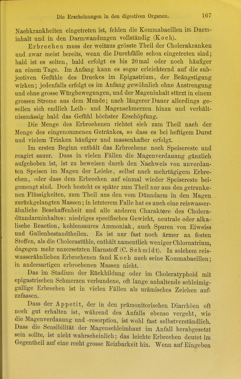 Nachkrankheiten eingetreten ist, fehlen die Kommabaeillen im Darm- inhalt lind in den Darmwandungen vollständig (Koch). Erbrechen miiss der weitaus grösste Theil der Cholerakranken und zwar meist bereits, wenn die Durchfälle schon eingetreten sind; bald ist es selten, bald erfolgt es bis 20mal oder noch häufiger an einem Tage. Im Anfang kann es sogar erleichternd auf die sub- jectiven Gefühle des Druckes im Epigastrium, der Beängstigung wirken; jedenfalls erfolgt es im Anfang gewöhnlich ohne Anstrengung und ohne grosse Würgbewegungen, und der Mageninhalt stürzt in einem grossen Strome aus dem Munde; nach längerer Dauer allerdings ge- sellen sich endlich Leib- und Magenschmerzen hinzu und verhält- nissmässig bald das G-efühl höchster Erschöpfung. Die Menge des Erbrochenen richtet sich zum Theil nach der Menge des eingenommenen Getränkes, so dass es bei heftigem Durst und vielem Trinken häufiger und massenhafter erfolgt. Im ersten Beginn enthält das Erbrochene noch Speisereste und reagirt sauer. Dass in vielen Fällen die Magenverdauung gänzlich aufgehoben ist, ist zu beweisen durch den Nachweis von unverdau- ten Speisen im Magen der Leiche, selbst nach mehrtägigem Erbre- chen, oder dass dem Erbrechen auf einmal wieder Speisereste bei- gemengt sind. Doch besteht es später zum Theil nur aus den getrunke- nen Flüssigkeiten, zum Theil aus den vom Dünndarm in den Magen zurückgelangten Massen; in letzterem Falle hat es auch eine reiswasser- ähnliche Beschaffenheit und alle anderen Charaktere des Cholera- dünndarminhaltes: niedriges specifisches Gewicht, neutrale oder alka- lisehe Reaction, kohlensaures Ammoniak, auch Spuren von Ei weiss und Gallenbestandtheilen. Es ist nur fast noch ärmer an festen Stofien, als die Cholerastühle, enthält namentlich weniger Chlornatrium, dagegen mehr unzersetzten Harnstoff (C. Schmidt). In solchem reis- wasserähnlichen Erbrochenen fand Koch auch seine Kommabaeillen; in andersartigen erbrochenen Massen nicht. Das im Stadium der Rückbildung oder im Choleratyphoid mit epigastrischen Schmerzen verbundene, oft lange anhaltende schleimig- gallige Erbrechen ist in vielen Fällen als urämisches Zeichen auf- zufassen. Dass der Appetit, der in den prämonitorischen Diarrhöen oft noch gut erhalten ist, während des Anfalls ebenso vergeht, wie die Magenverdauung und -resorption, ist wohl fast selbstverständlich. Dass die Sensibilität der Magenschleimhaut im Anfall herabgesetzt sein sollte, ist nicht wahrscheinlich; das leichte Erbrechen deutet im Gegentheil auf eine recht grosse Reizbarkeit hin. Wenn auf Eingeben