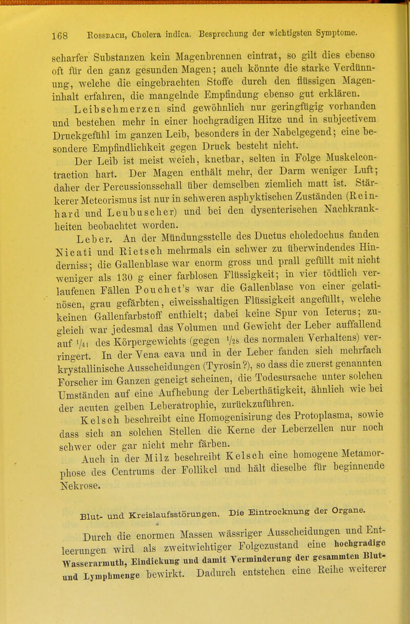 scharfer Substanzen kein Magenbrennen eintrat, so gilt dies ebenso oft für den ganz gesunden Magen; auch könnte die starke Verdünn- ung, welche die eingebrachten Stoffe durch den flüssigen Magen- inhalt erfahren, die mangelnde Empfindung ebenso gut erklären. Leibschmerzen sind gewöhnlich nur geringfügig vorhanden und bestehen mehr in einer hochgradigen Hitze und in subjeetivem Druckgefiihl im ganzen Leib, besonders in der Nabelgegend; eine be- sondere Empfindlichkeit gegen Druck besteht nicht. Der Leib ist meist weich, knetbar, selten in Folge Muskelcon- traction hart. Der Magen enthält mehr, der Darm weniger Luft; daher der Percussionsschall über demselben ziemlich matt ist. Stär- kerer Meteorismus ist nur in schweren asphyktischen Zuständen (Rein- hard und Leubuseher) und bei den dysenterischen Nachkrank- heiten beobachtet worden. Leber. An der Mündungsstelle des Ductus choledochus fanden Nicati und Rietsch mehrmals ein schwer zu überwindendes Hin- derniss; die Gallenblase war enorm gross und prall gefüllt mit nicht weniger als 130 g einer farblosen Flüssigkeit; in vier tödtlich ver- laufenen Fällen Pouchet's war die Gallenblase von einer gelati- nösen grau gefärbten, eiweisshaltigen Flüssigkeit angefüllt, welche keinen Gallenfarbstoff enthielt; dabei keine Spur von Icterus; zu- gleich war jedesmal das Volumen und Gewicht der Leber auffallend auf V-H c^es Körpergewichts (gegen V28 des normalen Verhaltens) ver- ringert In der Vena cava und in der Leber fanden sich mehrfach krystallinische Ausscheidungen (Tyrosin?), so dass die zuerst genannten Forscher im Ganzen geneigt scheinen, die Todesursache unter solchen Umständen auf eine Aufhebung der Leberthätigkeit, ähnlich wie bei der acuten gelben Leberatrophie, zurückzuführen. Kelsch beschreibt eine Homogenisirung des Protoplasma, sowie dass sich an solchen Stellen die Kerne der Leberzellen nur noch schwer oder gar nicht mehr färben. Auch in der Milz beschreibt Kelsch eine homogene Metamor- phose des Centrums der Follikel und hält dieselbe für beginnende Nekrose. Blut- und Kreislaufsstörungen. Die Eintrocknung der Organe. Durch die enormen Massen wässriger Ausscheidungen und Ent- leerungen wird als zweitwichtiger Folgezustand eine hochgradige Wasserarmuth, Eindickung und damit Verminderung der gesammten Blut- und Lymphmenge bewirkt. Dadurch entstehen eine Reihe weiterer