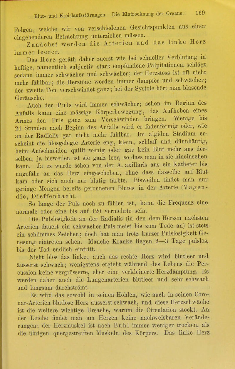 Folgen, welche wir von verschiedenen Gesiclitspimkten aus einer eingehenderen Betrachtung unterziehen müssen. Zunächst werden die Arterien und das linke Herz immer leerer. Das Herz geräth daher zuerst wie bei schneller Verblutung in heftige, namentlich subjectiv stark empfundene Palpitationen, schlägt sodann immer schwächer und schwächer; der Herzstoss ist oft nicht mehr fühlbar; die Herztöne werden immer dumpfer und schwächer; der zweite Ton verschwindet ganz; bei der Systole hört man blasende Geräusche. Auch der Puls wird immer schwächer; schon im Beginn des Anfalls kann eine mässige Körperbewegung, das Aufheben eines Ai-mes den Puls ganz zum Verschwinden bringen. Wenige bis 24 Stunden nach Beginn des Anfalls wird er fadenförmig oder, wie an der Radialis gar nicht mehr fühlbar. Im algiden Stadium er- scheint die biosgelegte Arterie eng, klein, schlaff und dünnhäutig, beim Aufschneiden quillt wenig oder gar kein Blut mehr aus der- selben, ja bisweilen ist sie ganz leer, so dass man in sie hineinsehen kann. Ja es wurde schon von der A. axillaris aus ein Katheter bis ungefähr an das Herz eingeschoben, ohne dass dasselbe auf Blut kam oder sich auch nur blutig färbte. Bisweilen findet man nur geringe Mengen bereits geronnenen Blutes in der Arterie (Magen- die, Dieffenbach). So lange der Puls noch zu fühlen ist, kann die Frequenz eine normale oder eine bis auf 120 vermehrte sein. Die Pulslosigkeit an der Radialis (in den dem Herzen nächsten Arterien dauert ein schwacher Puls meist bis zum Tode an) ist stets ein schlimmes Zeichen; doch hat man trotz kurzer Pulslosigkeit Ge- nesung eintreten sehen. Manche Ki-anke liegen 2—3 Tage pulslos, bis der Tod endlich eintritt. Nicht blos das linke, auch das rechte Herz wird blutleer und äusserst schwach; wenigstens ergiebt während des Lebens die Per- cussion keine vergrösserte, eher eine verkleinerte Herzdämpfung. Es werden daher auch die Lungenarterien blutleer und sehr schwach und langsam durchströmt. Es wird das sowohl in seinen Höhlen, wie auch in seinen Coro- nar-Arterien blutlose Herz äusserst schwach, und diese Herzschwäche ist die weitere wichtige Ursache, warum die Circulation stockt. An der Leiche findet man am Herzen keine nachweisbaren Verände- rungen; der Herzmuskel ist nach Buhl immer weniger trocken, als die übrigen quergestreiften Muskeln des Körpers. Das linke Herz.