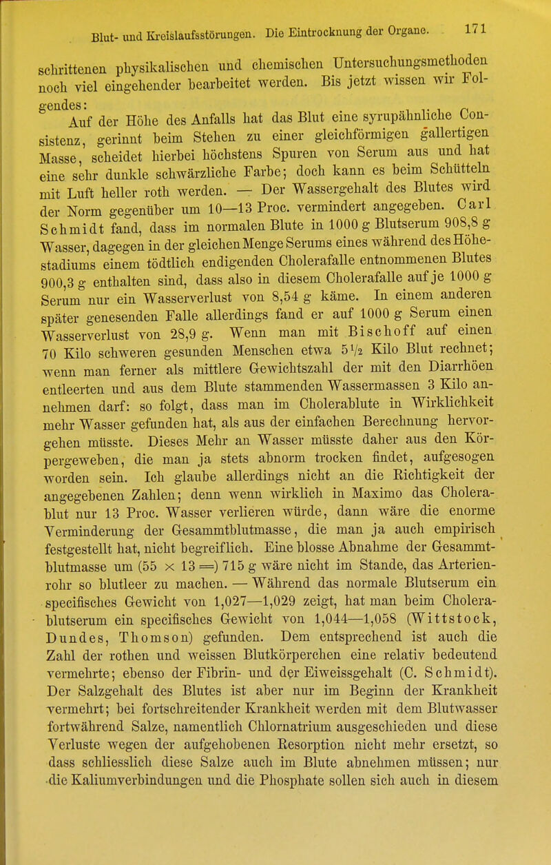 sclirittenen pliysikalischen und cliemisclieii Untersiichungsmetliodea noch viel eing-eliender bearbeitet werden. Bis jetzt wissen wir Fol- Auf der Höbe des Anfalls bat das Blut eine syrupäbnlicbe Con- sistenz, gerinnt beim Steben zu einer gleicbförmigen gallertigen Masse, scbeidet bierbei böcbstens Spuren von Serum aus und bat eine sebr dunkle sebwärzlicbe Farbe; docb kann es beim Scbütteln mit Luft beller rotb werden. — Der Wassergebalt des Blutes wird der Norm gegenüber um 10—13 Proc. vermindert angegeben. Carl Scbmidt fand, dass im normalen Blute in 1000 g Blutserum 908,8 g Wasser, dagegen in der gleicben Menge Serums eines wäbrend des Höbe- stadiums einem tödtlicb endigenden Cbolerafalle entnommenen Blutes 900,3 g entbalten sind, dass also in diesem Cbolerafalle auf je 1000 g Serum nur ein Wasserverlust von 8,54 g käme. In einem anderen später genesenden Falle allerdings fand er auf 1000 g Serum einen Wasserverlust von 28,9 g. Wenn man mit Biscboff auf einen 70 Kilo schweren gesunden Menseben etwa 5V2 Kilo Blut reebnet; wenn man ferner als mittlere Gewicbtszabl der mit den Diarrböen entleerten und aus dem Blute stammenden Wassermassen 3 Kilo an- nehmen darf: so folgt, dass man im Cbolerablute in Wirklichkeit mehr Wasser gefunden bat, als aus der einfachen Berechnung hervor- gehen müsste. Dieses Mehr an Wasser miisste daher aus den Kör- pergeweben, die man ja stets abnorm trocken findet, aufgesogen worden sein. Ich glaube allerdings nicht an die Eichtigkeit der angegebenen Zahlen; denn wenn wirklich in Maximo das Cbolera- blut nur 13 Proc. Wasser verlieren würde, dann wäre die enorme Verminderung der Glesammtblutmasse, die man ja auch empirisch^ festgestellt bat, nicht begreiflich. Eme blosse Abnahme der Gesammt- blutmasse um (55 x 13 =) 715 g wäre nicht im Stande, das Arterien- rohr so blutleer zu machen. — Während das normale Blutserum ein specifisches G-ewicht von 1,027—1,029 zeigt, hat man beim Cbolera- blutserum ein specifisches Gewicht von 1,044—1,058 (Wittstoek, Dundes, Thomson) gefunden. Dem entsprechend ist auch die Zahl der rotben und weissen Blutkörperchen eine relativ bedeutend vermehrte; ebenso der Fibrin- und der Eiweissgebalt (C. Scbmidt). Der Salzgehalt des Blutes ist aber nur im Beginn der Krankheit Termehrt; bei fortschreitender Krankheit werden mit dem Blutwasser fortwährend Salze, namentlich Chlornatrium ausgeschieden und diese Verluste wegen der aufgehobenen Resorption nicht mehr ersetzt, so dass schliesslich diese Salze auch im Blute abnehmen müssen; nur die Kaliumverbindungen und die Phosphate sollen sich auch in diesem