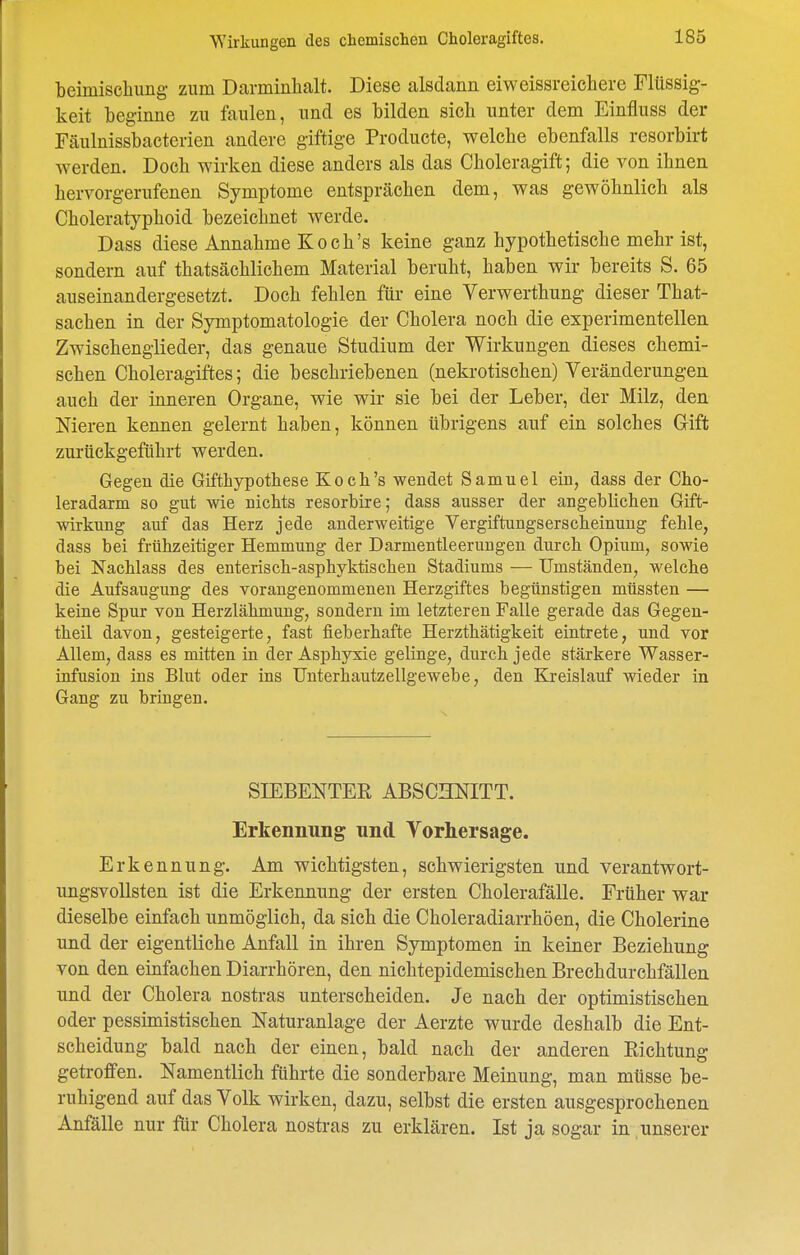 beimischung zum Darminhalt. Diese alsdann eiweissreichere Flüssig- keit beginne zu faulen, und es bilden sich unter dem Einfluss der Fäulnissbacterien andere giftige Producte, welche ebenfalls resorbirt werden. Doch wirken diese anders als das Choleragift; die von ihnen hervorgerufenen Symptome entsprächen dem, was gewöhnlich als Choleratyphoid bezeichnet werde. Dass diese Annahme Koch's keine ganz hypothetische mehr ist, sondern auf thatsächlichem Material beruht, haben wir bereits S. 65 auseinandergesetzt. Doch fehlen für eine Verwerthung dieser That- sachen in der Symptomatologie der Cholera noch die experimentellen Zwischenglieder, das genaue Studium der Wirkungen dieses chemi- schen Choleragiftes; die beschriebenen (nekrotischen) Veränderungen auch der inneren Organe, wie wir sie bei der Leber, der Milz, den Nieren kennen gelernt haben, können übrigens auf ein solches Gift zurückgeführt werden. Gegen die Gifthypothese Koch's wendet Samuel ein, dass der Cho- leradarm so gut wie nichts resorbire; dass ausser der angeblichen Gift- wirkung auf das Herz jede anderweitige Vergiftungserscheinung fehle, dass bei frühzeitiger Hemmung der Darmentleerungen durch Opium, sowie bei Nachlass des enterisch-asphyktischen Stadiums — Umständen, welche die Aufsaugung des vorangenommenen Herzgiftes begünstigen müssten — keine Spur von Herzlähmung, sondern im letzteren Falle gerade das Gegen- theil davon, gesteigerte, fast fieberhafte Herzthätigkeit eintrete, und vor Allem, dass es mitten in der Asphyxie gelinge, durch jede stärkere Wasser- infusion ins Blut oder ins Unterhautzellgewebe, den Kreislauf wieder in Gang zu bringen. SIEBENTER ABSCHNITT. Erkennung und Vorhersage. Erkennung. Am wichtigsten, schwierigsten und verantwort- ungsvollsten ist die Erkennung der ersten Cholerafälle. Früher war dieselbe einfach unmöglich, da sich die Choleradiarrhöen, die Cholerine und der eigentliche Anfall in ihren Symptomen in keiner Beziehung von den einfachen Diarrhören, den nichtepidemischen Brechdurchfällen und der Cholera nostras unterscheiden. Je nach der optimistischen oder pessimistischen Naturanlage der Aerzte wurde deshalb die Ent- scheidung bald nach der einen, bald nach der anderen Richtung getroffen. Namentlich führte die sonderbare Meinung, man müsse be- ruhigend auf das Volk wirken, dazu, selbst die ersten ausgesprochenen Anfälle nur für Cholera nostras zu erklären. Ist ja sogar in unserer