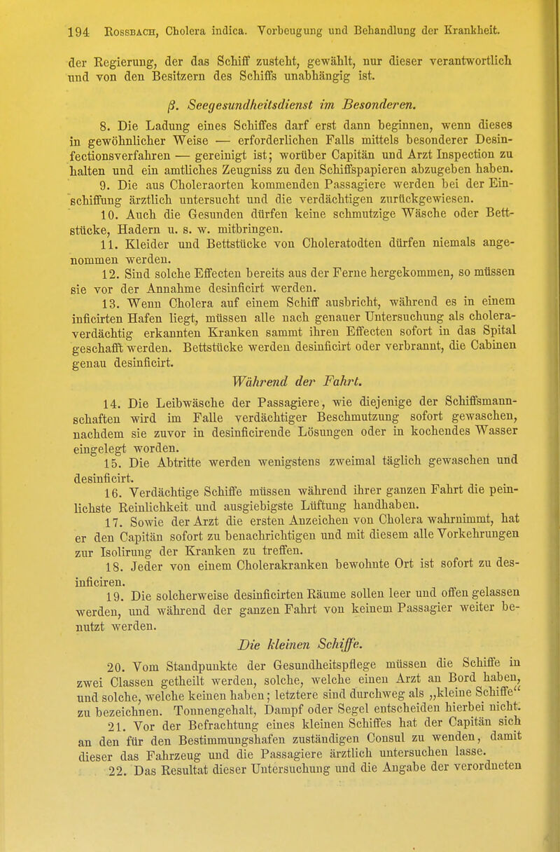 der Regierung, der das Schifif zusteht, gewählt, nur dieser verantwortlich und von den Besitzern des Schiffs unabhängig ist. ß. Seeyesundheitsdienst im Besonderen. 8. Die Ladung eines Schiffes darf erst dann beginnen, wenn dieses in gewöhnlicher Weise — erforderlichen Falls mittels besonderer Desin- fectionsverfahren — gereinigt ist; worüber Capitän und Arzt Inspection zu halten und ein amtliches Zeugniss zu den Schiffspapieren abzugeben haben. 9. Die aus Choleraorten kommenden Passagiere werden bei der Ein- schiffung ärztlich untersucht und die verdächtigen zurückgewiesen. 10. Auch die Gesunden dürfen keine schmutzige Wäsche oder Bett- stücke, Hadern u. s. w. mitbringen. 11. Kleider und Bettstücke von Choleratodten dürfen niemals ange- nommen werden. 12. Sind solche Effecten bereits aus der Ferne hergekommen, so müssen sie vor der Annahme desinficirt werden. 13. Wenn Cholera auf einem Schiff ausbricht, während es in einem inficirten Hafen liegt, müssen alle nach genauer Untersuchung als cholera- verdächtig erkannten Kranken sammt ihren Effecten sofort in das Spital geschafft werden. Bettstücke werden desinficirt oder verbrannt, die Cabinen genau desinficirt. Während der Fahrt. 14. Die Leibwäsche der Passagiere, wie diejenige der Schiffsmann- schaften wird im Falle verdächtiger Beschmutzung sofort gewaschen, nachdem sie zuvor in desinficireude Lösungen oder in kochendes Wasser eingelegt worden. 15. Die Abtritte werden wenigstens zweimal täglich gewaschen und desinficirt. 16. Verdächtige Schiffe müssen während ihrer ganzen Fahrt die pein- lichste Reinlichkeit und ausgiebigste Lüftung handhaben. 17. Sowie der Arzt die ersten Anzeichen von Cholera wahrnimmt, hat er den Capitän sofort zu benachrichtigen und mit diesem alle Vorkehrungen zur Isolirung der Kranken zu treffen. 18. Jeder von einem Cholerakranken bewohnte Ort ist sofort zu des- inficiren. 19. Die solcherweise desinficirtenRäume sollen leer und offengelassen werden, und während der ganzen Fahrt von keinem Passagier weiter be- nutzt werden. Die kleinen Schiffe. 20. Vom Standpunkte der Gesundheitspflege müssen die Schiffe in zwei Classen getheilt werden, solche, welche einen Arzt an Bord haben, und solche, welche keinen haben; letztere sind durchweg als „kleine Schiffe zu bezeichnen. Tounengehalt, Dampf oder Segel entscheiden hierbei nicht. 21. Vor der Befrachtung eines kleinen Schiffes hat der Capitän sich an den für den Bestimmungshafen zuständigen Consul zu wenden, damit dieser das Fahrzeug und die Passagiere ärztlich untersuchen lasse. 22. Das Resultat dieser Untersuchung und die Angabe der verordneten