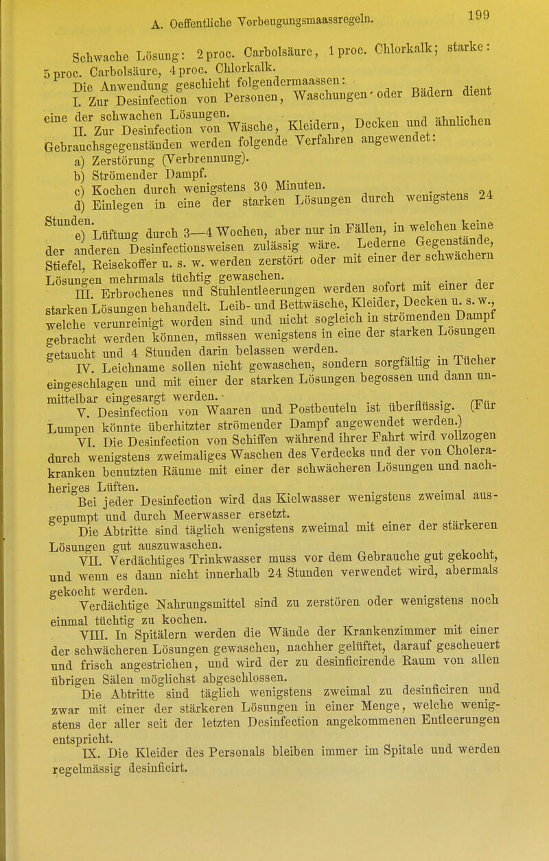 Schwache Lösung: 2proc. Carbolsäure, 1 proc. Chlorkalk; starke: 5proc. Carbolsäure, 4 proc. Chlorkalk. Die Amveudung geschieht folgendermaassen: ^ ... I Zur Desinfection von Personen, Waschungen-oder Badern dient ^^^^'^Ä5?ecS^v^Wäsche, Kindern, Decken und ähnUchen Gebrauchsgegenständen werden folgende Verfahren angewendet. a) Zerstörung (Verbrennung). b) Strömender Dampf. c) Kochen durch wenigstens 30 Minuten. 24 d) Einlegen in eine der starken Lösungen durch wenigstens 24 ^^''''TLüftung durch 3-4 Wochen, aber nur in Fällen, in welchen keine der anderen Desinfectionsweisen zulässig wäre. Lederne ^egenjande Stiefel, Reisekotfer u. s. w. werden .erstört oder mit emer der schwachem Lösune-en mehrmals tüchtig gewaschen. p ^ • A^r. m Erbrochenes und Stuhlentleerungen werden sofort mit einer der starken Lösungen behandelt. Leib- und Bettwäsche, Kleider, Decken u. s. w wdche verunreinigt worden sind und nicht sogleich in strömenden Dampf gebracht werden können, müssen wenigstens in eine der starken Losungen getaucht und 4 Stunden darin belassen werden. ^ IV Leichname sollen nicht gewaschen, sondern sorgfaltig m Tucher eingeschlagen und mit einer der starken Lösungen begossen und dann un- mittelbar eingesargt werden.- _ , V Desinfection von Waaren und Postbeuteln ist überflussig. (Für Lumpen könnte überhitzter strömender Dampf angewendet werden. VI Die Desinfection von Schifl^en während ihrer Fahrt wird vollzogen durch wenigstens zweimaliges Waschen des Verdecks und der von Cholera- kranken benutzten Räume mit einer der schwächeren Lösungen und nach- heriges Lüften. . Bei jeder Desinfection wird das Kielwasser wenigstens zweimal aus- gepumpt und durch Meerwasser ersetzt. Die Abtritte sind täglich wenigstens zweimal mit einer der stärkeren Lösungen gut auszuwaschen. x i t,+ VII Verdächtiges Trinkwasser muss vor dem Gebrauche gut gekocM, und wenn es dann nicht innerhalb 24 Stunden verwendet wird, abermals gekocht werden. . Verdächtige Nahrungsmittel sind zu zerstören oder wenigstens noch einmal tüchtig zu kochen. . Vm. In Spitälern werden die Wände der Krankenzimmer mit emer der schwächeren Lösungen gewaschen, nachher gelüftet, darauf gescheuert und frisch angestrichen, und wird der zu desinficirende Raum von allen übrigen Sälen möglichst abgeschlossen. Die Abtiitte sind täglich wenigstens zweimal zu desinficiren und zwar mit einer der stärkeren Lösungen in einer Menge, welche wenig- stens der aller seit der letzten Desinfection angekommenen Entleerungen entspricht. IX. Die Kleider des Personals bleiben immer im Spitale und werden regelmässig desinficirt.