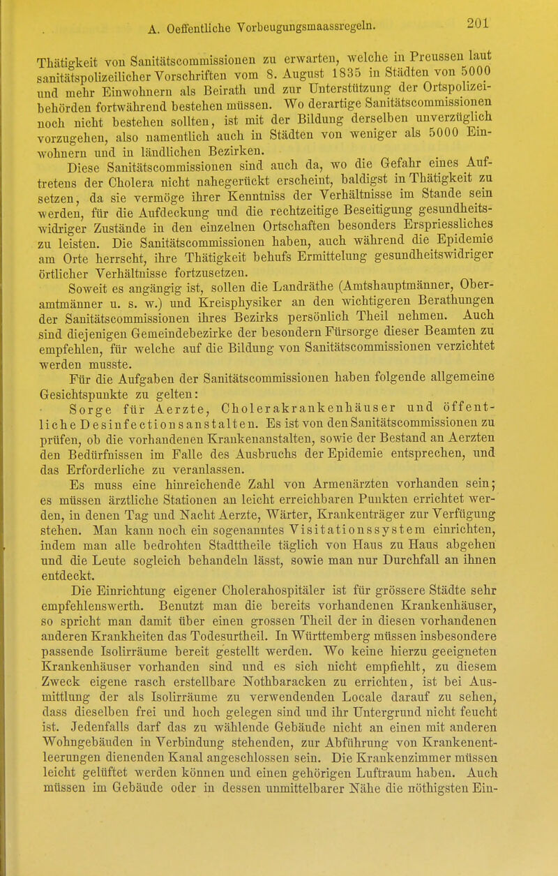 Thätigkeit vou Sanitätscommissionen zu erwarten, welche m Preusseu laut sanitätspolizeilicher Vorschriften vom S.August 1835 in Städten von 5000 und mehr Einwohnern als Beirath und zur Unterstützung der Ortspolizei- behörden fortwährend bestehen müssen. Wo derartige Sanitätscommissionen noch nicht bestehen sollten, ist mit der Bildung derselben unverzüglich vorzugehen, also namentlich auch in Städten von weniger als 5000 Ein- wohnern und in ländlichen Bezirken. Diese Sanitätscommissionen sind auch da, wo die Gefahr eines Auf- tretens der Cholera nicht nahegerückt erscheint, baldigst in Thätigkeit zu setzen, da sie vermöge ihrer Kenntniss der Verhältnisse im Stande sein werden, für die Aufdeckung und die rechtzeitige Beseitigung gesundheits- widriger Zustände in den einzelnen Ortschaften besonders Erspriessliches zu leisten. Die Sanitätscommissionen haben, auch während die Epidemie am Orte herrscht, ihre Thätigkeit behufs Ermittelung gesundheitswidriger örtlicher Verhältnisse fortzusetzen. Soweit es angängig ist, sollen die Landräthe (Amtshauptmänner, Ober- amtinänner u. s. w.) und Kreisphysiker an den wichtigeren Berathungen der Sanitätscommissionen ihres Bezirks persönlich Theil nehmen. Auch sind diejenigen Gemeindebezirke der besondern Fürsorge dieser Beamten zu empfehlen, für welche auf die Bildung von Sanitätscommissionen verzichtet werden musste. Für die Aufgaben der Sanitätscommissionen haben folgende allgemeine Gesichtspunkte zu gelten: Sorge für Aerzte, Cholerakrankenhäuser und öffent- liche Desinfectionsanstalten. Es ist von den Sanitätscommissionen zu prüfen, ob die vorhandenen Krankenanstalten, sowie der Bestand an Aerzten den Bedürfnissen im Falle des Ausbruchs der Epidemie entsprechen, und das Erforderliche zu veranlassen. Es muss eine hinreichende Zahl von Armenärzten vorhanden sein; es müssen ärztliche Stationen an leicht erreichbaren Puukten errichtet wer- den, in denen Tag und Nacht Aerzte, Wärter, Krankenträger zur Verfügung stehen. Man kann noch ein sogenanntes Visitationssystem einrichten, indem man alle bedrohten Stadttheile täglich von Haus zu Haus abgehen und die Leute sogleich behandeln lässt, sowie man nur Durchfall an ihnen entdeckt. Die Einrichtung eigener Cholerahospitäler ist für grössere Städte sehr empfehlenswerth. Benutzt man die bereits vorhandenen Krankenhäuser, so spricht man damit über einen grossen Theil der in diesen vorhandenen anderen Krankheiten das Todesurtheil. In Württemberg müssen insbesondere passende Isolirräume bereit gestellt werden. Wo keine hierzu geeigneten Krankenhäuser vorhanden sind und es sich nicht empfiehlt, zu diesem Zweck eigene rasch erstellbare Nothbaracken zu errichten, ist bei Aus- mittlung der als Isolirräume zu verwendenden Locale darauf zu sehen, dass dieselben frei und hoch gelegen sind und ihr Untergrund nicht feucht ist. Jedenfalls darf das zu wählende Gebäude nicht an einen mit anderen Wohngebäuden in Verbindung stehenden, zur Abführung von Krankenent- leerungen dienenden Kanal angeschlossen sein. Die Kraukenzimmer müssen leicht gelüftet werden können und einen gehörigen Luftraum haben. Auch müssen im Gebäude oder in dessen unmittelbarer Nähe die nöthigsten Ein-