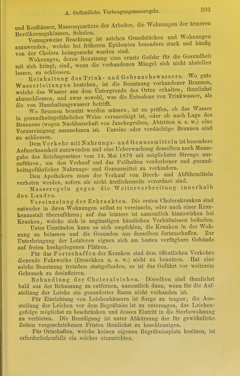und Kosthäuser, Massenquartiere der Arbeiter, die Wohnungen der ärmeren Bevölkerune-sklassen, Schulen. , ttt i Vorzugsweise Beachtung ist solchen Grundstücken und Wohnungen zuzuwenden, welche bei früheren Epidemien besonders stark und häufig von der Cholera heimgesucht worden sind. ^ , , ^ n ;n Wohnungen, deren Benutzung eine ernste Gefahr für die Gesundheit mit sich bringt, sind, wenn die vorhandenen Mängel sich nicht abstellen lassen, zu schliessen. Reinhaltung des Trink- und Gebrauchswassers. Wo gute Wasserleitungen bestehen, ist die Benutzung vorhandener Binnen, welche das Wasser aus dem Untergrunde des Ortes erhalten, thunlichst abzuschüessen, und zwar sowohl, was die Entnahme von Trinkwasser, als die von Haushaltungswasser betrifft. Wo Brunnen benutzt werden müssen, ist zu prüfen, ob das Wasser in gesundheitsgefährlicher Weise verunreinigt ist, oder ob nach Lage des Brunnens (wegen Nachbarschaft von Jauchegruben, Abtritten u. s. w.) eine Verunreinigung anzunehmen ist. Unreine oder verdächtige Brunnen sind zu schliessen. , , . ,1. ^ Dem Verkehr mitNahrungs- und Genussmitteln ist besondere Aufmerksamkeit zuzuwenden und eine Ueberwachung desselben nach Maass- gabe des Reichsgesetzes vom 14. Mai 1879 mit möglichster Strenge aus- zuführen, um den Verkauf und das Feilhalten verdorbener und gesund- heitsgefährlicher Nahrungs- und Genussmittel zu verhindern. Den Apothekern muss der Verkauf von Brech- und Abführmitteln verboten werden, sofern sie nicht ärztlicherseits verordnet sind. Maassregeln gegen die Weiterverbreitung innerhalb des Landes. Vereinzelung der Erkrankten. Die ersten Cholerakranken sind entweder in ihren Wohnungen selbst zu vereinzeln, oder nach einer Kran- kenanstalt überzuführen; auf das letztere ist namentlich hinzuwirken bei Kranken, welche sich in ungünstigen häuslichen Verhältnissen befinden. Unter Umständen kann es sich empfehlen, die Kranken in der Woh- nung zu belassen und die Gesunden aus derselben fortzuschaffen. Zur Unterbringung der Letzteren eignen sich am besten verfügbare Gebäude auf freien hochgelegenen Plätzen. Für das Fortschaffen der Kranken sind dem öffentlichen Verkehre dienende Fuhrwerke (Droschken u. s. w.) nicht zu benutzen. Hat eine solche Benutzung trotzdem stattgefunden, so ist das Gefährt vor weiterem Gebrauch zu desinficiren. Behandlung der Choleraleichen. Dieselben sind thunlichst bald aus der Behausung zu entfernen, namentlich dann, wenn für die Auf- stellung der Leiche ein gesonderter Raum nicht vorhanden ist. Für Einrichtung von Leichenhäusern ist Sorge zu tragen; die Aus- stellung der Leichen vor dem Begräbniss ist zu untersagen, das Leichen- gefolge möglichst zu beschränken und dessen Eintritt in die Sterbewohnung zu verbieten. Die Beerdigung ist unter Abkürzung der für gewöhnliche Zeiten vorgeschriebenen Fristen thunlichst zu beschleunigen. Für Ortschaften, welche keinen eigenen Begräbnissplatz besitzen, ist erforderlichenfalls ein solcher einzurichten.