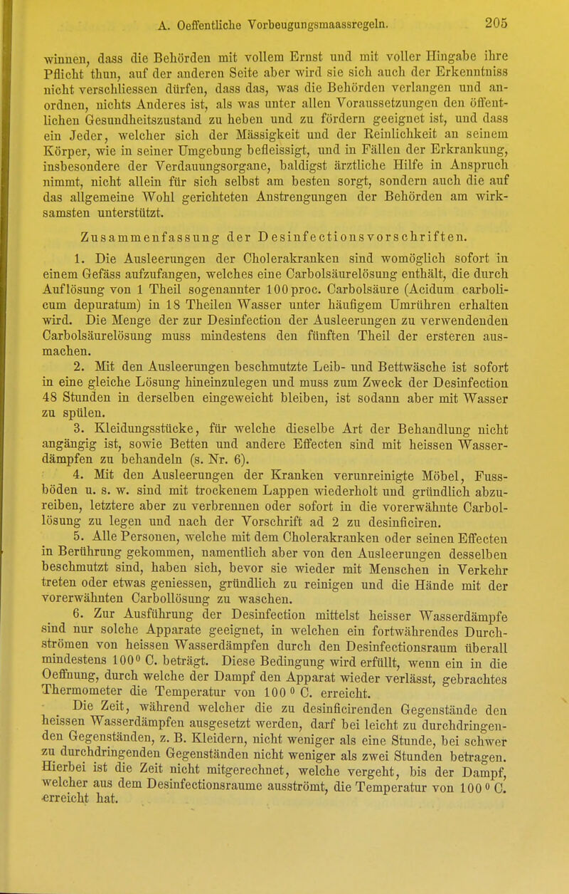 Winnen, dass die Beliörden mit vollem Ernst und mit voller Hingabe ihre Pflicht thun, auf der anderen Seite aber wird sie sich auch der Erkenntniss nicht verschliessen dürfen, dass das, was die Behörden verlangen und an- ordnen, nichts Anderes ist, als was unter allen Voraussetzungen den öffent- lichen Gesundheitszustand zu heben und zu fördern geeignet ist, und dass ein Jeder, welcher sich der Massigkeit und der Reinlichkeit an seinem Körper, wie in seiner Umgebung befleissigt, und in Fällen der Erkrankung, insbesondere der Verdauungsorgane, baldigst ärztliche Hilfe in Anspruch nimmt, nicht allein für sich selbst am besten sorgt, sondern auch die auf das allgemeine Wohl gerichteten Anstrengungen der Behörden am wirk- samsten unterstützt. Zusammenfassung der Desinfectionsvorschriften. 1. Die Ausleerungen der Cholerakranken sind womöglich sofort in einem Gefäss aufzufangen, welches eine Carbolsäurelösung enthält, die durch Auflösung von 1 Theil sogenannter lOOproc. Carbolsäure (Acidum carboli- cum depuratum) in 18 Theilen Wasser unter häufigem Umrühren erhalten wird. Die Menge der zur Desinfection der Ausleerungen zu verwendenden Carbolsäurelösung muss mindestens den fünften Theil der ersteren aus- machen. 2. Mit den Ausleerungen beschmutzte Leib- und Bettwäsche ist sofort in eine gleiche Lösung hineinzulegen und muss zum Zweck der Desinfection 48 Stunden in derselben eingeweicht bleiben, ist sodann aber mit Wasser zu spülen. 3. Kleidungsstücke, für welche dieselbe Art der Behandlung nicht angängig ist, sowie Betten und andere Effecten sind mit heissen Wasser- dämpfen zu behandeln (s. Nr. 6). 4. Mit den Ausleerungen der Kranken verunreinigte Möbel, Fuss- böden u. s. w. sind mit trockenem Lappen wiederholt und gründlich abzu- reiben, letztere aber zu verbrennen oder sofort in die vorerwähnte Carbol- lösung zu legen und nach der Vorschrift ad 2 zu desinficiren. 5. Alle Personen, welche mit dem Cholerakranken oder seinen Effecten in Berührung gekommen, namentlich aber von den Ausleerungen desselben beschmutzt sind, haben sich, bevor sie wieder mit Menschen in Verkehr treten oder etwas gemessen, gründlich zu reinigen und die Hände mit der vorerwähnten Carbollösung zu waschen. 6. Zur Ausführung der Desinfection mittelst heisser Wasserdämpfe sind nur solche Apparate geeignet, in welchen ein fortwährendes Durch- strömen von heissen Wasserdämpfen durch den Desinfectionsraum überall mindestens 100« C. beträgt. Diese Bedingung wird erfüllt, wenn ein in die Oeffnung, durch welche der Dampf den Apparat wieder verlässt, gebrachtes Thermometer die Temperatur von 100 «C. erreicht. Die Zeit, während welcher die zu desinficirenden Gegenstände den heissen Wasserdämpfen ausgesetzt werden, darf bei leicht zu durchdringen- den Gegenständen, z. B. Kleidern, nicht weniger als eine Stunde, bei schwer zu durchdringenden Gegenständen nicht weniger als zwei Stunden beü-agen. Hierbei ist die Zeit nicht mitgerechnet, welche vergeht, bis der Dampf, welcher aus dem Desinfectionsraume ausströmt, die Temperatur von 100 o C. ■erreicht hat.