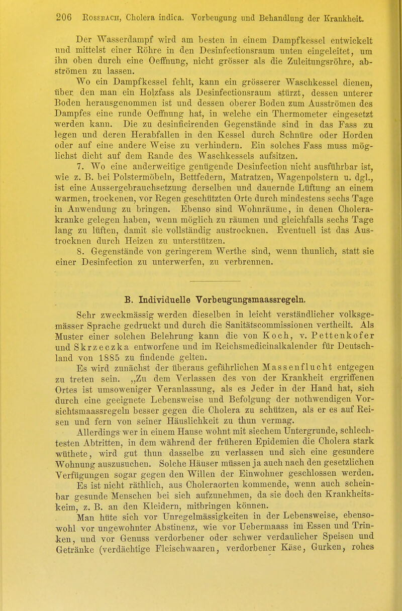 Der Wasserclampf wird am besten in einem Dampfkessel entwickelt und mittelst einer Röhre in den Desinfectionsraum unten eingeleitet, um ihn oben durch eine Oeffnung, nicht grösser als die Zuleitungsröhre, ab- strömen zu lassen. Wo ein Dampfkessel fehlt, kann ein grösserer Waschkessel dienen, über, den man ein Holzfass als Desinfectionsraum stürzt, dessen unterer Boden herausgenommen ist und dessen oberer Boden zum Ausströmen des Dampfes eine runde Oeffnung hat, in welche ein Thermometer eingesetzt werden kann. Die zu desinficirenden Gegenstände sind in das Fass zu legen und deren Herabfallen in den Kessel durch Schnüre oder Horden oder auf eine andere Weise zu verhindern. Ein solches Fass muss mög- lichst dicht auf dem Rande des Waschkessels aufsitzen. 7. Wo eine anderweitige genügende Desinfectiou nicht ausführbar ist, wie z. B. bei Polstermöbeln, Bettfedern, Matratzen, Wagenpolstern u. dgl., ist eine Aussergebrauchsetzung derselben und dauernde Lüftung an einem warmen, trockenen, vor Regen geschützten Orte durch mindestens sechs Tage in Anwendung zu bringen. Ebenso sind Wohm-äume, in denen Cholera- kranke gelegen haben, wenn möglich zu räumen und gleichfalls sechs Tage lang zu lüften, damit sie vollständig austrocknen. Eventuell ist das Aus- trocknen durch Heizen zu unterstützen. 8. Gegenstände von geringerem Werthe sind, wenn thunlich, statt sie einer Desinfection zu unterwerfen, zu verbrennen. B. Individuelle Vorbeugungsmaassregeln. Sehr zweckmässig werden dieselben in leicht verständlicher volksge- fflässer Sprache gedi-uckt und durch die Sanitätscommissionen vertheilt. Als Muster einer solchen Belehrung kann die von Koch, v. Pettenkofer und Skrzeczka entworfene und im Reichsmedicinalkalender für Deutsch- land von 1885 zu findende gelten. Es wird zunächst der überaus gefährlichen Massenflucht entgegen zu treten sein. „Zu dem Verlassen des von der Krankheit ergriffenen Ortes ist umsoweniger Veranlassung, als es Jeder in der Hand hat, sich durch eine geeignete Lebensweise und Befolgung der nothwendigen Vor- sichtsmaassregeln besser gegen die Cholera zu schützen, als er es auf Rei- sen und fern von seiner Häuslichkeit zu thun vermag. Allerdings wer in einem Hause wohnt mit siechem Untergrunde, schlech- testen Abtritten, in dem während der früheren Epidemien die Cholera stark wüthete, wird gut thun dasselbe zu verlassen und sich eine gesundere Wohnung auszusuchen. Solche Häuser müssen ja auch nach den gesetzlichen Verfügungen sogar gegen den Willen der Einwohner geschlossen werden. Es ist nicht räthlich, aus Choleraorten kommende, wenn auch schein- bar gesunde Menschen bei sich aufzunehmen, da sie doch den Krankheits- keim, z. B. an den Kleidern, mitbringen können. Man hüte sich vor Unregelmässigkeiten in der Lebensweise, ebenso- wohl vor ungewohnter Abstinenz, wie vor Uebermaass im Essen und Trin- ken, und vor Genuss verdorbener oder schwer verdaulicher Speisen und Getränke (verdächtige Fleischwaaren, verdorbener Käse, Gurken, rohes