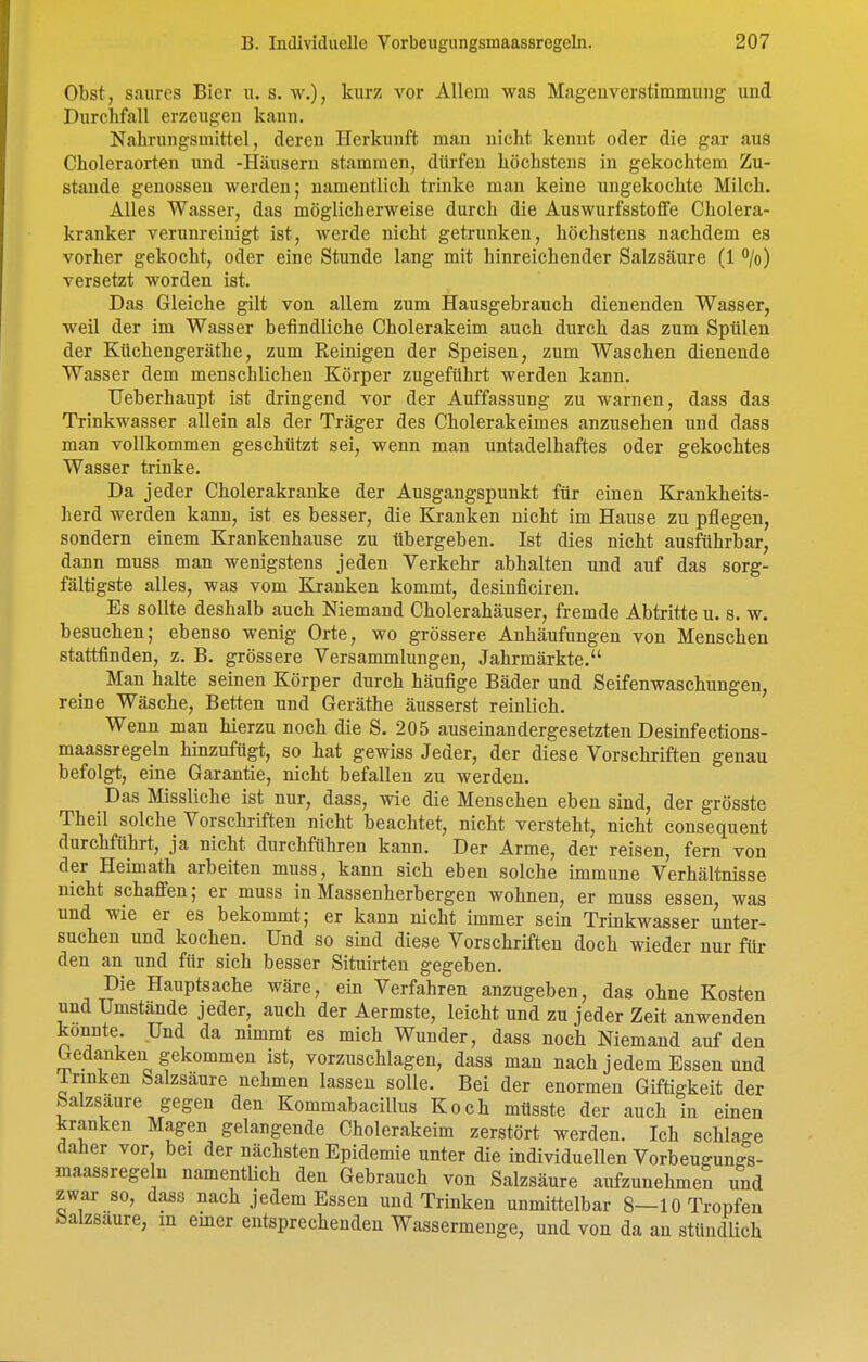 Obst, saures Bier u. s. w.), kurz vor Allem was Magenverstimmung und Durchfall erzeugen kann, Nahrungsmittel, deren Herkunft man nicht kennt oder die gar aus Choleraorten und -Häusern stammen, dürfen höchstens in gekochtem Zu- stande genossen werden; namentlich trinke man keine ungekochte Milch. Alles Wasser, das möglicherweise durch die Auswurfsstoffe Cholera- kranker verunreinigt ist, werde nicht getrunken, höchstens nachdem es vorher gekocht, oder eine Stunde lang mit hinreichender Salzsäure (1 /o) versetzt worden ist. Das Gleiche gilt von allem zum Hausgebrauch dienenden Wasser, weU der im Wasser befindliche Cholerakeim auch durch das zum Spülen der Küchengeräthe, zum Reinigen der Speisen, zum Waschen dienende Wasser dem menschlichen Körper zugeführt werden kann. TJeberhaupt ist dringend vor der Auffassung zu warnen, dass das Trinkwasser allein als der Träger des Cholerakeimes anzusehen und dass man vollkommen geschützt sei, wenn man untadelhaftes oder gekochtes Wasser trinke. Da jeder Cholerakranke der Ausgangspunkt für einen Krankheits- herd werden kann, ist es besser, die Kranken nicht im Hause zu pflegen, sondern einem Krankenhause zu übergeben. Ist dies nicht ausführbar, dann muss man wenigstens jeden Verkehr abhalten und auf das sorg- fältigste alles, was vom Kranken kommt, desinficiren. Es sollte deshalb auch Niemand Cholerahäuser, fremde Abtritte u. s. w. besuchen; ebenso wenig Orte, wo grössere Anhäufungen von Menschen stattfinden, z. B. grössere Versammlungen, Jahrmärkte. Man halte seinen Körper durch häufige Bäder und Seifenwaschungen, reine Wäsche, Betten und Geräthe äusserst reinlich. Wenn man hierzu noch die S. 205 auseinandergesetzten Desinfections- maassregeln hinzufügt, so hat gewiss Jeder, der diese Vorschriften genau befolgt, eine Garantie, nicht befallen zu werden. Das Missliche ist nur, dass, wie die Menschen eben sind, der grösste Theil solche Vorschriften nicht beachtet, nicht versteht, nicht consequent durchführt, ja nicht durchführen kann. Der Arme, der reisen, fern von der Heimath arbeiten muss, kann sich eben solche immune Verhältnisse nicht schaffen; er muss in Massenherbergen wohnen, er muss essen, was und wie er es bekommt; er kann nicht immer sein Trinkwasser unter- suchen und kochen. Und so sind diese Vorschriften doch wieder nur für den an und für sich besser Situirten gegeben. Die Hauptsache wäre, ein Verfahren anzugeben, das ohne Kosten und Umstände jeder, auch der Aermste, leicht und zu jeder Zeit anwenden konnte. Und da nimmt es mich Wunder, dass noch Niemand auf den Gedanken gekommen ist, vorzuschlagen, dass man nach jedem Essen und Irmken Salzsäure nehmen lassen solle. Bei der enormen Giftigkeit der Salzsaure gegen den Kommabacillus Koch müsste der auch in einen kranken Magen gelangende Cholerakeim zerstört werden. Ich schlage daher vor bei der nächsten Epidemie unter die individuellen Vorbeu^unffS- maassregeln namentlich den Gebrauch von Salzsäure aufzunehmen und zwar so, dass nach jedem Essen und Trinken unmittelbar 8—10 Tropfen Salzsaure, in einer entsprechenden Wassermenge, und von da an stündlich