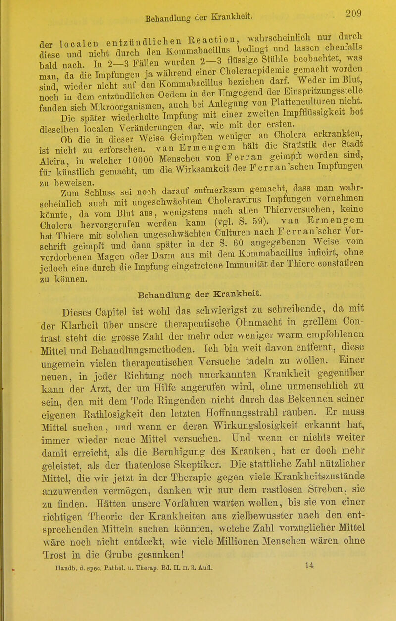 der localen entzündlichen Reaction, wahrscheinlich nur durch ^fp,P und n cht durch den KommabaciUus bedingt und lassen ebenfalls Snach. f 2- Fällen wurden 2-3 flüssige Stühle beobachtet, was man dT die Impfungen ja während einer Choleraepidemie gemacht worden Zä wteder nSTuf den KommabaciUus beziehen darf^_ Weder im Blut, noch xn dem entzündlichen Oedem in der Umgegend der Einspritzungsstelle ZL sich Mikroorganismen, auch bei Anlegung -'^^^^f'^'^}'^!'^^^^^ Die später wiederholte Impfung mit einer zweiten Impfflüssigkeit bot dieselben localen Veränderungen dar, wie mit der ersten Ob die in dieser Weise Geimpften w<^^\er an Cholera erkrankten ist nicht zu erforschen, van Ermengem halt die Stafestik der Stadt Alcira, in welcher 10000 Menschen von Ferran geimpft worden sind, für künstlich gemacht, um die Wirksamkeit der Ferran'schen Impfungen zu ^ß^^^'^g^^^^^gg ^^^^ ^^^^^^ aufmerksam gemacht, dass man wahr- scheinlich auch mit ungeschwächtem Choleravirus Impfungen vornehmen könnte, da vom Blut aus, wenigstens nach allen Thierversuchen, keine Cholera hervorgerufen werden kann (vgl. S. 59) van Ermengem hat Thiere mit solchen ungeschwächten Culturen nach Ferran scher Vor- schrift geimpft und dann später in der S. 60 angegebenen Weise vom verdorbenen Magen oder Darm aus mit dem KommabaciUus mficu-t, ohne jedoch eine durch die Impfung eingetretene Immunität der Thiere constatiren zu können. Behandlung der Krankheit. Dieses Capitel ist wohl das schwierigst zu schreibende, da mit der Klarheit über unsere therapeutische Ohnmacht in grellem Con- trast steht die grosse Zahl der mehr oder weniger warm empfohlenen Mittel und Behandlungsmethoden. Ich bin weit davon entfernt, diese ungemein vielen therapeutischen Versuche tadeln zu wollen. Einer neuen, in jeder Richtung noch unerkannten Krankheit gegenüber kann der Arzt, der um Hilfe angerufen wird, ohne unmenschlich zu sein, den mit dem Tode Ringenden nicht durch das Bekennen seiner eigenen Rathlosigkeit den letzten Hoffnungsstrahl rauben. Er muss Mittel suchen, und wenn er deren Wirkungslosigkeit erkannt hat, immer wieder neue Mittel versuchen. Und wenn er nichts weiter damit erreicht, als die Beruhigung des Kranken, hat er doch mehr geleistet, als der thatenlose Skeptiker. Die stattliche Zahl nützlicher Mittel, die wir jetzt in der Therapie gegen viele Krankheitszustände anzuwenden vermögen, danken wir nur dem rastlosen Streben, sie zu finden. Hätten unsere Vorfahren warten wollen, bis sie von einer richtigen Theorie der Krankheiten aus zielbewusster nach den ent- sprechenden Mitteln suchen könnten, welche Zahl vorzüglicher Mittel wäre noch nicht entdeckt, wie viele Millionen Menschen wären ohne Trost in die Grube gesunken! Handb. d. apeo. Pathol. u. Therap. Bd. 11. ii. 3. Aufl. 14