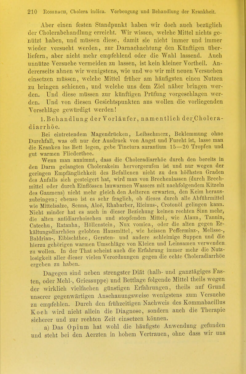 Aber einen festen Standpunkt haben wir docb auch bezüglich der Cholerabeliandlung erreicht. Wir wissen, welche Mittel nichts ge- nützt haben, und müssen diese, damit sie nicht immer und immer wieder versucht werden, zur Darnachachtung den Künftigen über- liefern, aber nicht mehr empfehlend oder die Wahl lassend. Auch unnütze Versuche vermeiden zu lassen, ist kein kleiner Vortheil. An- dererseits ahnen wir wenigstens, wie und wo wir mit neuen Versuchen einsetzen müssen, welche Mittel früher am häufigsten einen Nutzen zu bringen schienen, und welche uns dem Ziel näher bringen wer- den. Und diese müssen zur künftigen Prüfung vorgeschlagen wer- den. Und von diesen Gesichtspunkten aus wollen die vorliegenden Vorschläge gewürdigt werden! I.Behandlung der Vorläufer, namentlich der^Cholera- diarrhöe. Bei eintretendem Magendrücken, Leibschmerz, Beklemmung ohne Durchfall, was oft nur der Ausdruck von Angst und Furcht ist, lasse man die Kranken ins Bett legen, gebe Tinctura aurantium 15—20 Tropfen und gut warmen Fliederthee. Wenn man annimmt, dass die Choleradiarrhöe durch den bereits in den Darm gelangten Cholerakeim hervorgerufen ist und nur wegen der geringen Empfänglichkeit des Befallenen nicht zu den höchsten Graden des Anfalls sich gesteigert hat, wird man von Brechenlassen (durch Brech- mittel oder durch Einflössen lauwarmen Wassers mit nachfolgendem Kitzeln des Gaumens) nicht mehr gleich den Aelteren erwarten, den Keim heraus- zubringen; ebenso ist es sehr fraglich, ob dieses durch alle Abführmittel wie Mittelsalze, Senna, Aloe, Rhabarber, Ricinus-, Crotonöl gelingen kann. Nicht minder hat es auch in dieser Beziehung keinen rechten Sinn mehr, die alten antidiarrhoischeu und stopfenden Mittel, wie Alaun, Tannin, Catechu, Ratanha, Höllenstein, Nux vomica, oder die alten gegen Er- kältungsdiarrhöen gelobten Hausmittel, wie heissen Pefferminz-, Melisse-, Baldrian-, Eibischthee, Gersten- und andere schleimige Suppen und die hierzu gehörigen warmen Umschläge von Kleien und Leinsamen verwenden, zu wollen. In der That scheint auch die Erfahrung immer mehr die Nutz- losigkeit aller dieser vielen Verordnungen gegen die echte Choleradiarrhöe ergeben zu haben. Dagegen sind neben strengster Diät (halb- und ganztägiges Fas- ten, oder Mehl-, Griessuppe) und Bettlage folgende Mittel theils wegen der Avirklich vielfachen günstigen Erfahrungen, theils auf Grund unserer gegenwärtigen Anschauungsweise wenigstens zum Versuche zu empfehlen. Durch den frühzeitigen Nachweis des Kommabacillus Koch wird nicht allein die Diagnose, sondern auch die Therapie sicherer und zur rechten Zeit einsetzen können. a) Das Opium hat wohl die häufigste Anwendung gefunden imd steht bei den Aerzten in hohem Vertrauen, ohne dass wir uns